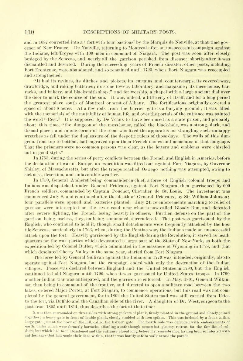 aud in 1687 converted into a fort with four bastions by the Marquis de Nouville, at that time gov- ernor of New France. De Nonville, returning to Montreal after an unsuccessful campaign against the Indians, left Troyes with 100 men in command of Niagara. The post was soon after closely besieged by the Senecas, and nearly all the garrison perished from disease; shortly after it was dismantled and deserted. During the succeeding years of French disaster, other posts, including Fort Frontenac, were abandoned, and so remained until 1725, when Fort Niagara was reoccupied and strengthened. It had its ravines, its ditches and pickets, its curtains and counterscarps, its covered way, drawbridge, and raking batteries; its stoue towers, laboratory, and magazine; its mess-house, bar- racks, and bakery, and blacksmith shop; and for worship, a chapel with a large ancient dial over the door to mark the course of the sun. It was, indeed, a little city of itself, and for a long period the greatest place south of Montreal or west of Albany. The fortifications originally covered a space of about 8 acres. At a few rods from the barrier gate is a burying ground ; it was filled witli the memorials of the mutability of human life, and over the portals of the entrance was painted the word  Rest. It is supposed by De Yeaux to have been used as a state prison, and probably about this time, the dungeon of the mess-house, called the black-hole, was a strong, dark, and dismal place ; and in one corner of the room was fixed the apparatus for strangling such unhappy wretches as fell under the displeasure of the despotic rulers of those days. The walls of this dun- geon, from top to bottom, had engraved upon them French names and mementos in that language. That the prisoners were no common persons was clear, as the letters and emblems were chiseled out in good style. In 1755, during the series of petty conflicts between the French and English in America, before the declaration of war in Europe, an expedition was fitted out against Fort Niagara, by Governor Shirley, of Massachusetts, but after the troops reached Oswego nothing was attempted, owing to sickness, desertion, and unfavorable weather. In 1759, General Amherst being commander-in-chief, a force of English colonial troops and Indians was dispatched, under General Prideaux, against Fort Niagara, then garrisoned by 000 French soldiers, commanded by Captain Pouchot, Chevalier de St. Louis. The investment was commenced July 8, and continued after the death of General Prideaux, by Sir William Johnson; four parallels were opened and batteries.planted; July 24, re-enforcements marching to relief of garrison were intercepted on the river road near what is now called Bloody Run, and defeated after severe fighting, the French losing heavily in officers. Further defense on the part of the garrison being useless, they, on being summoned, surrendered. The post was garrisoned by the English, who continued to hold it, though small detachments were frequently attacked by the hos- tile Senecas, particularly in 17G3, when, during the Pontiac war, the Indians made an unsuccessful attack upon the fort. Heavily garrisoned by the English during the Revolution, it served as head- quarters for the war parties which devastated a large part of the State of New York, as both the expedition led by Colonel Butler, which culminated in the massacre of Wyoming in 1778, and that which desolated Cherry Yalley in the same year, started from Fort Niagara. The force led by General Sullivan against the Indians in 1779 was intended, originally, also to operate against Fort Niagara, but the campaign ended with only the destruction of the Indian villages. Peace was declared between England and the United States in 1783, but the English continued to hold Niagara until 1790, when it was garrisoned by United States troops. In 1799 another Indian war was anticipated, and the garrison re-enforced. In May, 1801, General Wilkin- son then being in command of the frontier, and directed to open a military road between the two lakes, ordered Major Porter, at Fort Niagara, to commence operations, but this road was not com- pleted by the general government, for in 1802 the United States mail was still carried from Utica to the fort, via Buffalo and the Canadian side of the river. A daughter of Dr. West, surgeon to the post from 1805 until 1814, thus describes the fort at that time: It was then surrounded on three sides with strong pickets of plank, firmly planted in the ground and closely joined together ; a heavy gate in front of double plank, closely studded with iron spikes. This was inclosed by a fence with a large gate just at the brow of the hill, called the barrier gate. The fourth side was defended with embankments of earth, under which were formerly barracks, affording a safe though somewhat gloomy retreat for the families of sol- diers, but which had been abandoned and the entrance closed long before my remembrance, having been so infested with rattlesnakes that had made their dens within, that it was hardly safe to walk across the parade.