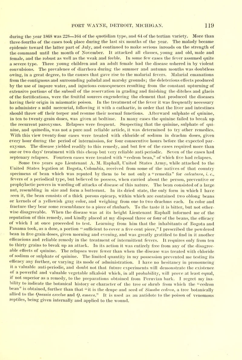 during the year 1868 was 228—104 of the quotidian type, and 61 of the tertian variety. More than three-fourths of the cases took place daring the last six months of the year. The malady became epidemic toward the latter part of July, and continued to make serious inroads on the strength of the command until the month of November. It attacked all classes, young and old, male and female, and the robust as well as the weak.and feeble. In some few cases the fever assumed quite a severe type. Three young children and an adult female had the disease ushered in by violent convulsions. The prevalence of diarrhoea during the summer and autumn months was doubtless owing, in a great degree, to the causes that gave rise to the malarial fevers. Malarial emanations from the contiguous and surrounding paludal and marshy grounds; the deleterious effects produced by the use of impure water, and injurious consequences resulting from the constant upturning of extensive portions of the subsoil of the reservation in grading and finishing the ditches and glacis of the fortifications, were the fruitful sources engendering the element that produced the diseases having their origin in miasmatic poison. In the treatment of the fever it was frequently necessary to administer a mild mercurial, following it with a cathartic, in order that the liver and intestines should throw off their torpor and resume their normal functions. Afterward sulphate of quinine, in ten to twenty-grain doses, was given at bedtime. In many cases the quinine failed to break up the recurrent paroxysms. Relapses were frequent. Suspecting that the quinine, sulphate of qui- nine, and quinedia, was not a pure and reliable article, it was determined to try other remedies. With this view twenty-four cases were treated with chloride of sodium in drachm doses, given every hour during the period of intermission, for four consecutive hours before the expected par- oxysms. The disease yielded readily to this remedy, and but few of the cases required more than one or two days' treatment with this cheap but very reliable anti-periodic. Seven of the cases had septenary relapses. Fourteen cases were treated with cedron bean, of which five had relapses. Some two years ago Lieutenant A. M. Raphall, Uuited States Army, while attached to the United States legation at Bogota, Colombia, received from some of the natives of that country specimens of bean which was reputed by them to be not only a remedia for calentura, i. e., fevers of a periodical type, but believed to possess, when carried about the person, preventive or prophylactic powers in warding off attacks of disease of this nature. The bean consisted of a large nut, resembling in size and form a butternut. In its dried state, the only form in which I have seen it, the bean consists of a thick porous epicarp, within which are contained two oblong beans or kernels of a yellowish gray color, and weighing from one to two drachms each. In color and fracture they bear some resemblance to a piece of rhubarb. To the taste it is bitter, but not other- wise disagreeable. When the disease was at its height Lieutenant Raphall informed me of the reputation of this remedy, and kindly placed at my disposal three or four of the beans, the efficacy of which I at once proceeded to test. Learning from him that the inhabitants of Bogota and Panama took, as a dose, a portion  sufficient to cover a five-cent piece, I prescribed the powdered bean in five-grain doses, given morning and evening, and was greatly gratified to find in it another efficacious and reliable remedy in the treatment of intermittent fevers. It requires only from ten to thirty grains to break up an attack. In its action it was entirely free from any of the disagree- able effects of quinine. The relapses were fewer than when the disease was treated with chloride of sodium or sulphate of quinine. The limited quantity in my possession prevented me testing its efficacy any further, or varying its mode of administration. I have no hesitancy in pronouncing it a valuable anti-periodic, and doubt not that future experiments will demonstrate the existence of a powerful and valuable vegetable alkaloid which, in all probability, will prove at least equal, if not superior as a remedy, to the preparations obtained from Peruvian bark. I regret my ina- bility to indicate the botanical history or character of the tree or shrub from which the cedron bean is obtained, further than that it is the drupe and seed of Simaha cedron, a tree botanically allied to the Quassia excelsa and Q. amara. It is used as an antidote to the poison of venomous reptiles, being given internally and applied to the wound.