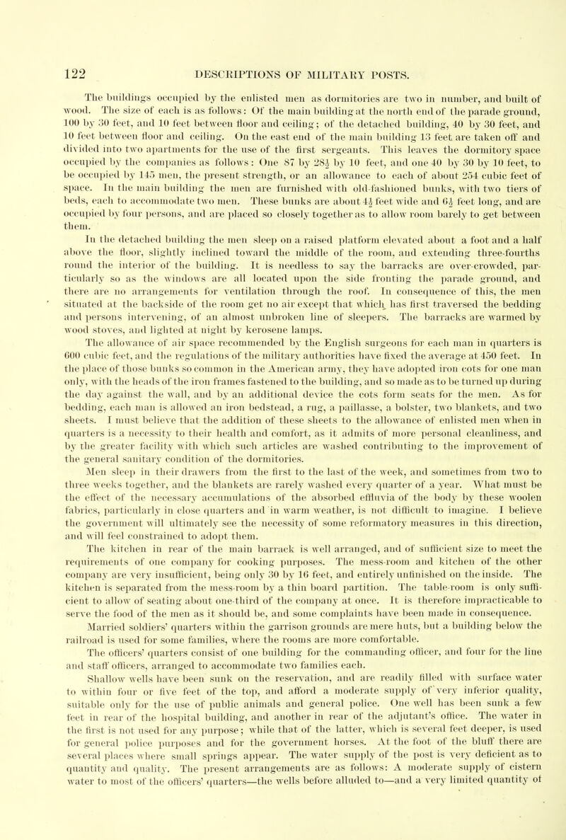 The buildings occupied by the eidisted men as dormitories are two in number, and built of wood. The size of each is as follows: Of the main building at the north end of the parade ground, 100 by 30 feet, and 10 feet between floor and ceiling; of the detached building, 40 by 30 feet, and 10 feet between floor and ceiling. On the east end of the main building 13 feet are taken off and divided into two apartments for the use of the first sergeants. This leaves the dormitory space occupied by the companies as follows : One 87 by 2S£ by 10 feet, and one 40 by 30 by 10 feet, to be occupied by 145 men, the present strength, or an allowance to each of about 254 cubic feet of space. In the main building the men are furnished with old-fashioned bunks, with two tiers of beds, each to accommodate two men. These bunks are about 44 feet wide and feet long, and are occupied by four persons, and are placed so closely together as to allow room barely to get between them. Iu the detached building the men sleep on a raised platform elevated about a foot and a half above the floor, slightly inclined toward the middle of the room, and extending three-fourths round the interior of the building. It is needless to say the barracks are over-crowded, par- ticularly so as the windows are all located upon the side fronting the parade ground, and there are no arrangements for ventilation through the roof. In consequence of this, the men .situated at the backside of the room get no air except that which has first traversed the bedding and persons intervening, of au almost unbroken line of sleepers. The barracks are warmed by wood stoves, and lighted at night by kerosene lamps. The allowance of air space recommended by the English surgeons for each man in quarters is GOO cubic feet, and the regulations of the military authorities have fixed the average at 450 feet. In the place of those bunks so common in the American army, they have adopted iron cots for one man only, with the heads of the iron frames fastened to the building, and so made as to be turned up during the day against the wall, and by an additional device the cots form seats for the men. As for bedding, each man is allowed an iron bedstead, a rug, a paillasse, a bolster, two blankets, and two sheets. I must believe that the addition of these sheets to the allowance of enlisted men when in quarters is a necessity to their health and comfort, as it admits of more personal cleanliness, and by the greater facility with which such articles are washed contributing to the improvement of the general sanitary condition of the dormitories. Men sleep in their drawers from the first to the last of the week, and sometimes from two to three weeks together, and the blankets are rarely washed every quarter of a year. What must be the effect of the necessary accumulations of the absorbed effluvia of the body by these woolen fabrics, particularly in close quarters and 'in warm weather, is not difficult to imagine. I believe the government will ultimately see the necessity of some reformatory measures in this direction, and will feel constrained to adopt them. The kitchen in rear of the main barrack is well arranged, and of sufficient size to meet the requirements of one company for cooking purposes. The mess-room and kitchen of the other company are very insufficient, being only 30 by 16 feet, and entirely unfinished on the inside. The kitchen is separated from the mess-room by a thin board partition. The table-room is only suffi- cient to allow of seating about one-third of the company at once. It is therefore impracticable to serve the food of the men as it should be, and some complaiuts have been made in consequence. Married soldiers' quarters within the garrison grounds are mere huts, but a building below the railroad is used for some families, where the rooms are more comfortable. The officers' quarters consist of one building for the commanding officer, and four for the line and staff officers, arranged to accommodate two families each. Shallow wells have been sunk on the reservation, and are readily filled with surface water to within four or five feet of the top, and afford a moderate supply of very inferior quality, suitable only for the use of public animals and general police. One well has been sunk a few feet in rear of the hospital building, and another in rear of the adjutant's office. The water in the first is not used for any purpose; while that of the latter, which is several feet deeper, is used for general police purposes and for the government horses. At the foot of the bluff there are several places where small springs appear. The water supply of the post is very deficient as to quantity and quality. The present arrangements are as follows: A moderate supply of cistern water to most of the officers' quarters—the wells before alluded to—and a very limited quantity of