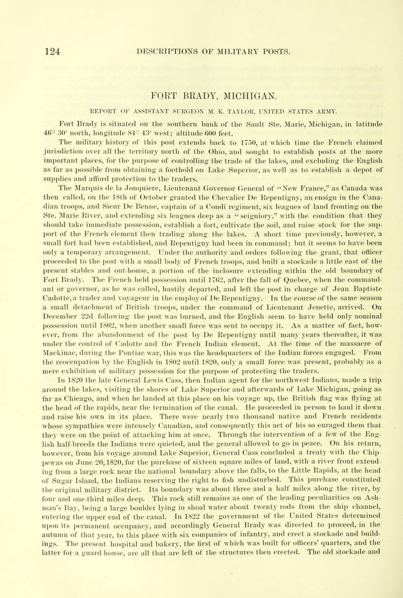 FORT BRADY, MICHIGAN. REPORT OF ASSISTANT SURGEON M. K. TAYLOR, UNITED STATES ARMY. Fort Brady is situated ou the southern bank of the Sault Ste. Maine, Michigan, in latitude 46° 30' north, longitude 84° 43' west; altitude 600 feet. The military history of this post extends hack to 1750, at which time the French claimed jurisdiction over all the territory north of the Ohio, and sought to establish posts at the more important places, for the purpose of controlling the trade of the lakes, and excluding the English as far as possible from obtaining a foothold on Lake Superior, as well as to establish a depot of supplies and afford protection to the traders. The Marquis de la Jonquiere, Lieutenant Governor General of New France, as Canada was then called, on the 18th of October granted the Chevalier De Repentigny, an ensign in the Cana- dian troops, and Sieur De Benne, captain of a Condi regiment, six leagues of land fronting on the Ste. Marie River, and extending six leagues deep as a seigniory, with the condition that they should take immediate possession, establish a fort, cultivate the soil, and raise stock for the sup- port of the French element then trading along the lakes. A short time previoitsly, however, a small fort had been established, and Repentigny had been in command; but it seems to have been only a temporary arrangement. Under the authority and orders following the grant, that officer proceeded to the post with a small body of French troops, and built a stockade a little east of the present stables and out-house, a portion of the inclosure extending within the old boundary of Fort Brady. The French held possession until 1762, after the fall of Quebec, when the command- ant or governor, as he was called, hastily departed, and left the post in charge of Jean Baptiste Cadotte, a trader and voyageur in the employ of De Repentigny. In the course of the same seasou a small detachment of British troops, under the command of Lieutenant Jenette, arrived. On December 22d following the post was burned, and the English seem to have held only nominal possession until 1802, when another small force was sent to occupy it. As a matter of fact, how- ever, from the abandonment of the post by De Repentigny until many years thereafter, it was under the control of Cadotte and the French Indian element. At the time of the massacre of Mackinac, during the Poutiac w ar, this was the headquarters of the Indian forces engaged. From the reoccupation by the English in 1802 until 1820, only a small force was present, probably as a mere exhibition of military possession for the purpose of protecting the traders. In 1820 the late General Lewis Cass, then Indian agent for the northwest Indians, made a trip around the lakes, visiting the shores of Lake Superior and afterwards of Lake Michigan, going as far as Chicago, and when he lauded at this place on his voyage up, the British flag was flying at the head of the rapids, near the termination of the canal. He proceeded in person to haul it down. and raise his owu in its place. There were nearly two thousand native and French residents whose sympathies were intensely Canadian, and consequently this act of his so enraged them that they were on the point of attacking him at once. Through the intervention of a few of the Eng- lish half-breeds the Indians were quieted, and the general allowed to go in peace. On his return, however, from his voyage around Lake Superior, General Cass concluded a treaty with the Chip- pewas on June 20,1820, for the purchase of sixteen square miles of land, with a river front extend- ing from a large rock near the national boundary above the falls, to the Little Rapids, at the head of Sugar Island, the Indians reserving the right to fish undisturbed. This purchase constituted the original military district. Its boundary was about three and a half miles along the river, by four and one-third miles deep. This rock still remains as one of the leading peculiarities on Ash- man's Bay, being a large boulder lying in shoal water about twenty rods from the ship channel, entering the upper end of the canal. In 1S22 the government of the United States determined upon its permanent occupancy, and accordingly General Brady was directed to proceed, in the autumn of that year, to this place with six companies of infantry, and erect a stockade and build- ings. The present hospital and bakery, the first of which was built for officers' quarters, and the latter for a ouard-house, are all that are left of the structures then erected. The old stockade and