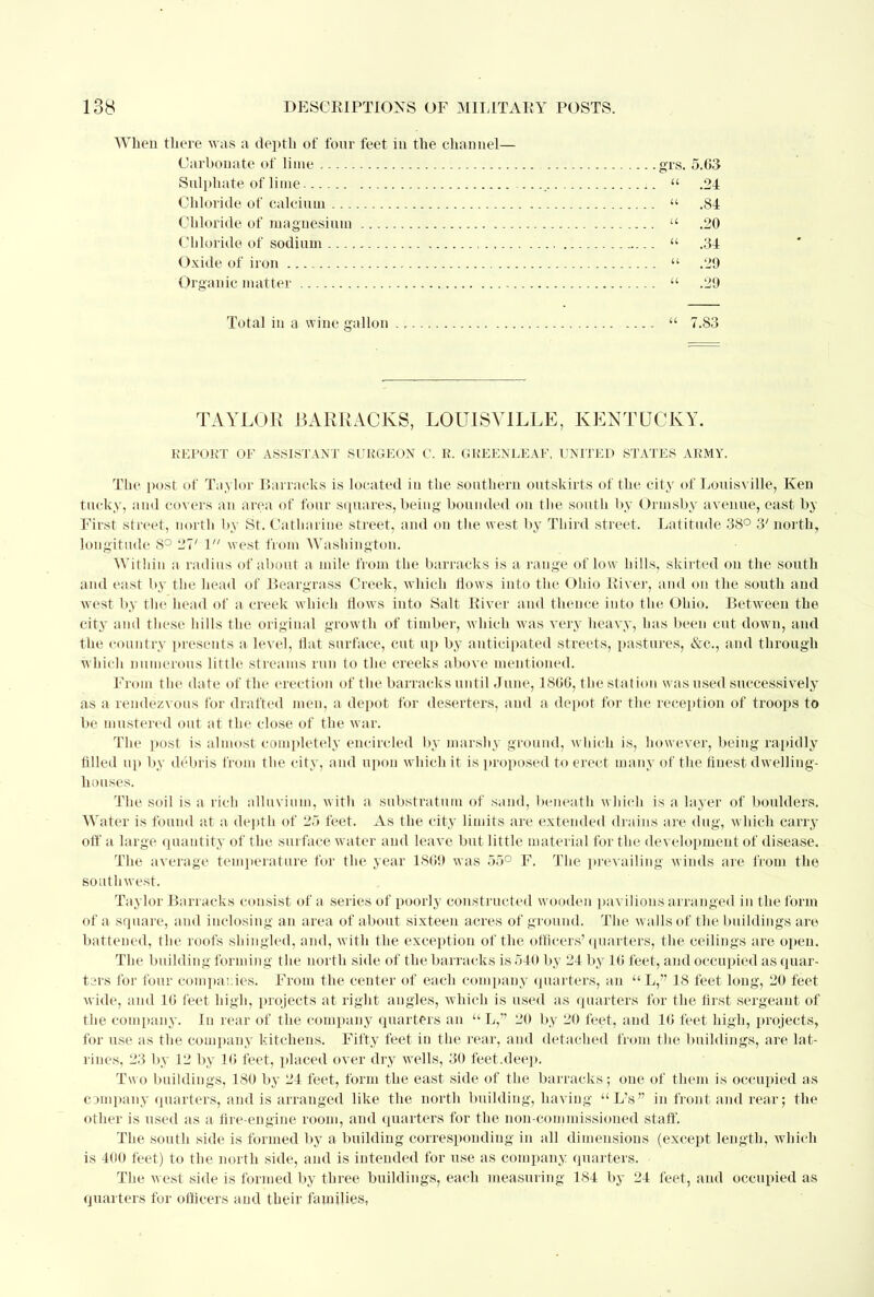 When there was a depth of four feet in the channel— Carbonate of lime grs. 5.63 Sulphate of lime  .24 Chloride of calcium  .84 Chloride of magnesium  .20 Chloride of sodium  .34 Oxide of iron  .29 Organic matter  .29 Total iu a wine gallon  7.83 TAYLOR BARRACKS, LOUISVILLE, KENTUCKY. REPORT OF ASSISTANT SURGEON C. R. GREENLEAF, UNITED STATES ARMY. The post of Taylor Barracks is located iu the southern outskirts of the city of Louisville, Ken tacky, and covers an area of four squares, being bounded on the south by Ormsby avenue, east by First street, north by St. Catharine street, and on the west by Third street. Latitude 38° 3' north, longitude 8° 27' 1 west from Washington. Within a radius of about a mile from the barracks is a range of low hills, skirted on the south and east by the head of Beargrass Creek, which flows into the Ohio River, and on the south and west by the head of a creek which flows into Salt River and thence into the Ohio. Between the city and these hills the original growth of timber, which was very heavy, has been cut down, and the country presents a level, flat surface, cut up by anticipated streets, pastures, &c, and through which numerous little streams run to the creeks above mentioned. From the date of the erection of the barracks until June, 1800, the station was used successively as a rendezvous for drafted meu, a depot for deserters, and a depot for the reception of troops to be mustered out at the close of the war. The post is almost completely encircled by marshy ground, which is, however, being rapidly filled up by debris from the city, and upon which it is proposed to erect many of the finest dwelling- houses. The soil is a rich alluvium, with a substratum of sand, beneath which is a layer of boulders. Water is found at a depth of 25 feet. As the city limits are extended drains are dug, which carry off a large quantity of the surface water and leave but little material for the de velopment of disease. The average temperature for the year 1809 was 55° F. The prevailing winds are from the southwest. Taylor Barracks consist of a series of poorly constructed wooden pavilions arranged in the form of a square, and inclosing an area of about sixteen acres of ground. The walls of the buildings are battened, the roofs shingled, and, with the exception of the officers' quarters, the ceilings are open. The building forming the north side of the barracks is 540 by 24 by 10 feet, and occupied as quar- tsrs for four companies. From the center of each compauy quarters, an  L, 18 feet long, 20 feet wide, and 10 feet high, projects at right angles, which is used as quarters for the first sergeant of the company. In rear of the company quarters an L, 20 by 20 feet, and 10 feet high, projects, for use as the company kitchens. Fifty feet in the rear, and detached from the buildings, are lat- rines, 23 by 12 by 10 feet, placed over dry wells, 30 feet.deep. Two buildings, 180 by 24 feet, form the east side of the barracks; one of them is occupied as company quarters, and is arranged like the north building, having  L V in front and rear; the other is used as a fire-engine room, and quarters for the non-commissioned staff. The south side is formed by a building corresponding in all dimensions (except length, which is 400 feet) to the north side, and is intended for use as company quarters. The west side is formed by three buildings, each measuring 184 by 24 feet, and occupied as quarters for officers and their families,