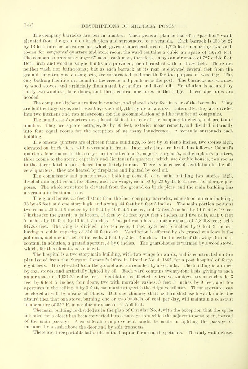 The company barracks are ten in number. Their general plan is that of a pavilion ward, elevated from the ground on brick piers and surrounded by a veranda. Each barrack is 15G by 27 by 13 feet, interior measurement, which gives a superficial area of 4,225 feet; deducting two small rooms for sergeants' quarters and store-room, the ward contains a cubic air space of 48,753 feet. The companies present average 67 men; each man, therefore, enjoys an air space of 727 cubic feet. Both iron and wooden single bunks are provided, each furnished with a straw tick. There are neither wash nor bath-rooms; but as each barrack at its rear is elevated several feet from the ground, long troughs, on supports, are constructed underneath for the purpose of washing. The only bathing facilities are found in the creeks and ponds near the post. The barracks are warmed by wood stoves, and artificially illuminated by candles and fixed oil. Ventilation is secured by thirty-two windows, four doors, and three central apertures in the ridge. These apertures arc hooded. The company kitchens are five in number, and placed sixty feet in rear of the barracks. They are built cottage style, and resemble, externally, the figure of a cross. Internally, they are divided into two kitchens and two mess-rooms for the accommodation of a like number of companies. The laundresses' quarters are placed 45 feet in rear of the company kitchens, and are ten in number. They are square cottages, 36 by 36 feet, exterior measurement, and divided internally into four equal rooms for the reception of as many laundresses. A veranda surrounds each building. The officers' quarters are eighteen frame buildings, 55 feet by 35 feet 5 inches, two stories high, elevated on brick piers, with a veranda in front. Interiorly they are divided as follows: Colonel's quarters, four rooms to the story; lieutenant colonel's, major's, surgeon's, and chaplain's quarters, three rooms to the story; captain's and lieutenant's quarters, which are double houses, two rooms to the story; kitchens are placed immediately in rear. There is no especial ventilation in the offi- cers' quarters; they are heated by fireplaces and lighted by coal oil. The commissary and quartermaster building consists of a main building two stories high, divided into eight rooms for offices, and two wings, each 50 by 28 by 14 feet, used for storage pur- poses. The whole structure is elevated from the ground on brick piers, and the main building has a veranda in front and rear. The guard house, 55 feet distant from the last company barracks, consists of a main building, 33 by 46 feet, and one story high, and awing, 44 feet by 8 feet 5 inches. The main portion contains two rooms, 20 feet 5 inches by 14 feet by 10 feet 7 inches, and 12 feet 5 inches by 14 feet by 10 feet 7 inches for the guard ; a jail-room, 17 feet by 32 feet by 10 feet 7 inches, and five cells, each 6 feet 5 inches by 10 feet by 10 feet 7 inches. The jail-room lias a cubic air space of 5,820.S feet; cells 647.85 feet. The wing is divided into ten cells, 4 feet by 8 feet 5 inches by 9 feet 3 inches, having a cubic capacity of 316.20 feet each. Ventilation is effected by six grated windows in the jail-room, and one in each of the cells, 2 feet by 2 feet 3 inches. In the cells of the wing the doors contain, in addition, a grated aperture, 3 by 6 inches. The guard-house is warmed by a wood stove, which, for this climate, is sufficient. The hospital is a .two-story main building, with two wings forwards, and is constructed on the plan issued from the Surgeon General's Office in Circular No. 4, 1867, for a post hospital of forty- eight beds. It is elevated from the ground and surrounded by a veranda. The building is warmed by coal stoves, and artificially lighted by oil. Each ward contains twenty-four beds, giving to each an air space of 1,031.25 cubic feet. Ventilation is effected by twelve windows, six on each side, 3 feet by 6 feet 5 inches, four doors, two with movable sashes, 3 feet 5 inches by 9 feet, and ten apertures in the ceiling, 2 by 3 feet, communicating with the ridge ventilator. These apertures can be closed at will by means of blinds. But one chimney shaft is furnished each ward, under the absurd idea that one stove, burning one or two bushels of coal per day, will maintain a constant temperature of 55° F. in a cubic air space of 24,750 feet. The main building is divided as in the plan of Circular No. 4, with the exception that the space intended for a closet has been converted into a passage into which the adjacent rooms open, instead of the main passage. A considerable improvement might be made in lighting the passage of entrance by a sash above the door and by side transoms. There are three portable bath-tubs in the hospital for use of the patients. The only water closet