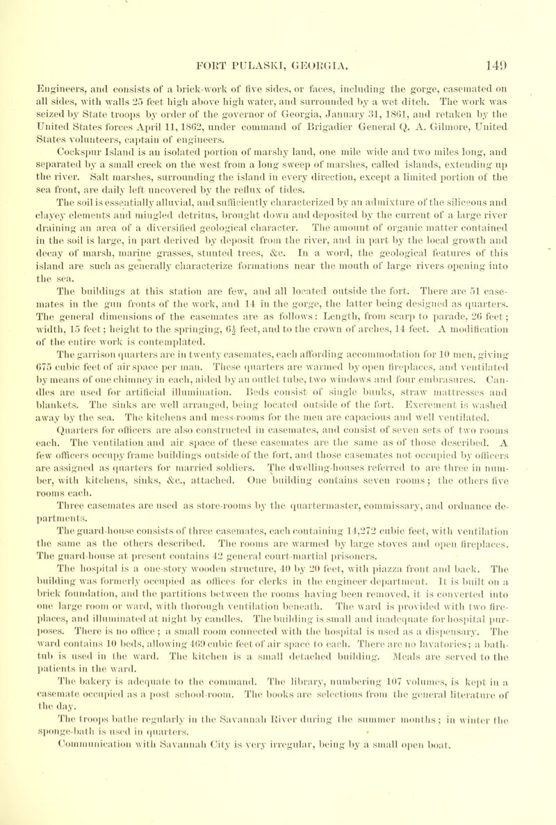 Engineers, and consists of a brick-work of five sides, or faces, including the gorge, casein ated on all sides, with walls 25 feet high above high water, and surrounded by a wet ditch. The work was seized by State troops by order of the governor of Georgia, January 31, 1801, and retaken by the United States forces April 11,1802, under command of Brigadier General Q. A. Gilmore, United States volunteers, captain of engineers. Cockspur Island is an isolated portion of marshy land, one mile wide and two miles long, and separated by a small creek on the west from a long sweep of marshes, called islands, extending up the river. Salt marshes, surrounding the island in every direction, except a limited portion of the sea front, are daily left uncovered by the reflux of tides. The soil is essentially alluvial, and sufficiently characterized by an admixture of the siliceous and clayey elements and mingled detritus, brought down and deposited by the current of a large river draining an area, of a diversified geological character. The amount of organic matter contained in the soil is large, in part derived by deposit from the river, and in part by the local growth and decay of marsh, marine grasses, stunted trees, &c. In a word, the geological features of this island are such as generally characterize formations near the mouth of large rivers opening into the sea. The buildings at this station are few, and all located outside the fort. There are 51 case- mates in the gun fronts of the work, and 14 in the gorge, the latter being designed as quarters. The general dimensions of the casemates are as follows: Length, from scarp to parade, 20 feet; width, 15 feet; height to the springing, G£ feet, and to the crown of arches, 14 feet. A modification of the entire work is contemplated. The garrison quarters are in twenty casemates, each affording accommodation for 10 men, giving 075 cubic feet of airspace per man. These quarters are warmed by open fireplaces, and ventilated by means of one chimney in each, aided by an outlet tube, two windows and four embrasures. Can- dles are used for artificial illumination. Reds consist of single bunks, straw mattresses and blankets. The sinks are well arranged, being located outside of the fort. Excrement is washed away by the sea. The kitchens and mess-rooms for the men are capacious and well ventilated. Quarters for officers are also constructed in casemates, and consist of seven sets of two rooms each. The ventilation and air space of these casemates are the same as of those described. A few officers occupy frame buildings outside of the fort, and those casemates not occupied by officers are assigned as quarters for married soldiers. The dwelling-houses referred to are three in num- ber, with kitchens, sinks, &c, attached. One building contains seven rooms; the others five rooms each. Three casemates are used as store-rooms by the quartermaster, commissary, and ordnance de- partments. The guard-house consists of three casemates, each containing 14,272 cubic feet, with ventila tion the same as the others described. The rooms are warmed by large stoves and open fireplaces. The guard-house at present contains 42 general court-martial prisoners. The hospital is a one-story wooden structure, 40 by 20 feet, with piazza front and back. The building was formerly occupied as offices for clerks in the engineer department. It is built on a brick foundation, and the partitions between the rooms having been removed, it is converted into one large room or ward, with thorough ventilation beneath. The ward is provided with two fire- places, and illuminated at night by candles. The building is small and inadequate for hospital pur- poses. There is no office ; a small room connected with the hospital is used as a dispensary. The ward contains 10 beds, allowing 409 cubic feet of air .space to each. There arc no lavatories; a bath- tub is used in the ward. The kitchen is a small detached building. Meals are served to the patients in the ward. The bakery is adequate to the command. The library, numbering 107 volumes, is kept in a, casemate occupied as a, post school-room. The books are selections from the general literature of the day. The troops bathe regularly in the Savannah River during the summer months ; in winter the sponge-bath is used in quarters. Communication with Savannah City is very irregular, being by a small open boat.