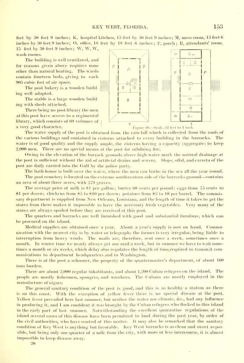 feet by 30 feet 9 inches; K, hospital kitchen, 15 feet by 30 feet 9 inches; M, mess-room, 13 feet 6 inches by 30 feet 9 inches; O, office, IS feet by 18 feet 6 inches; P, porch; B, attendants' room. 15 feet by 30 feet 9 incites; W, W, W, wash-rooms. The building is well ventilated, and for reasons given above requires none, other than natural heating. The w ards contain fourteen beds, giving to each 905 cubic feet of air space. The post bakery is a wooden build- ing well adapted. The stable is a large wooden build- ing with sheds attached. There being no post library the men at this post have access to a regimental library, which consists of 69 volumes of a very good character. ~ Figure 20.—Scale, 52 feet to 1 inch. The water Supply of the post is obtained from the rain fall w hich is collected from the roofs of the various buildings and contained in cisterns attached to every building in the barracks. The water is of good quality and the supply ample, the cisterns having a capacity (aggregate) to keep 2,000 men. There are no special means al the post for subduing fire. Owing to the elevation of the barrack grounds above high water mark the natural drainage at the post is sufficient without the aid of artificial drains and sewers. Slops, offal, and excreta of the post are daily carried into the Gulf by the police party. The bath house is built over the water, where the men can bathe in the sea all the year round. The post cemetery is located on t be extreme southw estern side of the barracks ground—contains an area of about three acres, with 1270 graves. The average price of milk is $1 per gallon; butter GO cents per pound; eggs from 75 cents to $] per down; chickens from $5 to $10 per dozen; potatoes from $3 to 10 per barrel. The commis- sary department is supplied from New Oilcans, Louisiana, and the length of time it takes to get the Stores from there makes it impossible to have the necessary fresh vegetables. Very many of the stores are always spoiled before they arc received at this post. The quarters ami barracks are well furnished with good and substantial furniture, which can be procured on the island. Medical supplies are obtained once a year. About a year's supply is now on hand. Commu- nication with the nearest city is by w ater or telegraph; the former is very irregular, being liable to interruption from heavy winds. The mails are, therefore, sent once a week, sometimes once a month. In winter time we nearly always gel one mail a week, but in summer we have to wait some- times a. month or six weeks, w hich delay also regulates the length of time*required to transmit com- munications to department headquarters and to Washington. There is at the post a schooner, the property of the quartermaster's department, of about L60 tons burden. There are about 2,000 regular inhabitants, and about 1,200 Cuban refugees on the island. The people are mostly fishermen, spongers, and wreckers. The Cubans are mostly employed in the manufacture of cigars. The general sanitary condition of the post is good, and this is as healthy a, station as there is on this coast. With the exception of yellow lexer there is no special disease at the post. Yellow fever prevailed here last si ncr, but neither the water nor climate, &c, had any influence in producing it, and I am confident it was brought by the Cuban refugees w ho Hocked to this island in the early part of last summer. Notwithstanding the excellent quarantine regulations of the island several eases of this disease have been permitted to land during the past year, by order of the civil authorities, who have control of (his matter. It may also be remarked that the sanitary condition of Key West, is anything but fav orable. Key West barracks is as clean and sweet aspos sible, but, being only one quarter of a mile from the city, with more or less intercourse, it is almost impossible to keep disease aw ay. 20