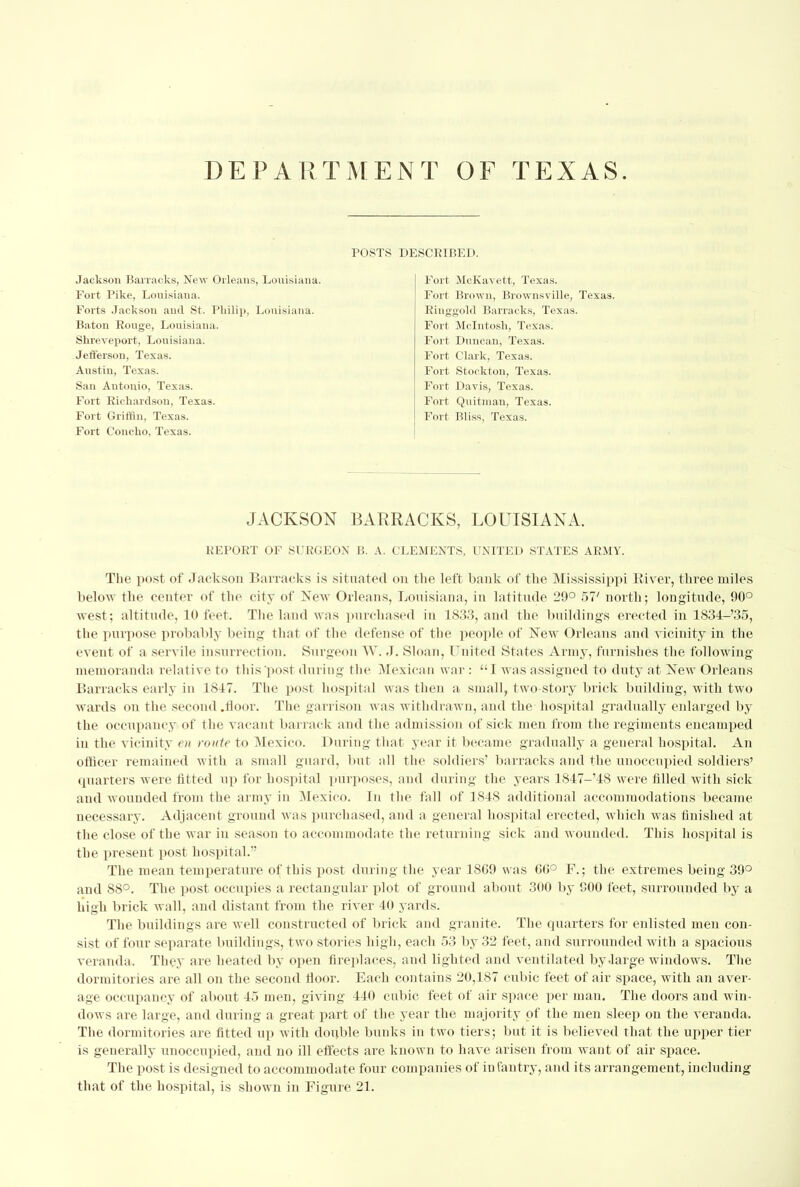 DEPARTMENT OF TEXAS. POSTS DESCRIBED. Jackson Barracks, New Orleans, Louisiana, Fort Pike, Louisiana. Forts Jackson and St. Philip, Louisiana. Baton Rouge, Louisiana. Shreveport, Louisiana. Jefferson, Texas. Austin, Texas. San Antonio, Texas. Fort Richardson, Texas. Fort Griffin, Texas. Fort Concho, Texas. Fort McKavett, Texas. Fort Brown, Brownsville, Texas. Ringgold Barracks, Texas. Fort Mcintosh, Texas. Fort Duncan, Texas. Fort Clark, Texas. Fort Stockton, Texas. Fort Davis, Texas. Fort Quitman, Texas. Fort Bliss, Texas. JACKSON BARRACKS, LOUISIANA. REPORT OF SURGEON B. A. CLEMENTS, UNITED STATES ARMY. The post of Jackson Barracks is situated on the left bank of the Mississippi River, three miles below the center of the city of New Orleans, Louisiana, in latitude 29° 57' north; longitude, 90° west; altitude, 10 feet. The land was purchased in 1833, and the buildings erected in 1834-'35, the purpose probably being that of the defense of the people of New Orleans and vicinity in the event of a servile insurrection. Surgeon AY. J. Sloan, United States Army, furnishes the following memoranda relative to this'post during the Mexican war : I was assigned to duty at New Orleans Barracks early in 1817. The post hospital was then a small, two-story brick building, with two wards on the second .floor. The garrison was withdrawn, and the hospital gradually enlarged by the occupancy of the vacant barrack and the admission of sick men from the regiments encamped in the vicinity en route to Mexico. During that year it became gradually a general hospital. An officer remained with a small guard, but all the soldiers' barracks and the unoccupied soldiers' quarters were fitted up for hospital purposes, and during the years 1847-'48 were filled with sick and wounded from the army in Mexico. In the fall of 1818 additional accommodations became necessary. Adjacent ground was purchased, and a general hospital erected, which was finished at the close of the war in season to accommodate the returning sick and wounded. This hospital is the present post hospital. The mean temperature of this post during the year 18G9 was GG° F.; the extremes being 39° and S8°. The post occupies a rectangular plot of ground about 300 by 900 feet, surrounded by a high brick wall, and distant from the river 40 yards. The buildings are well constructed of brick and granite. The quarters for enlisted men con- sist of four separate buildings, two stories high, each 53 by 32 feet, and surrounded with a spacious veranda. They are heated by open fireplaces, and lighted and ventilated by .large windows. The dormitories are all on the second floor. Each contains 20,187 cubic feet of air space, with an aver- age occupancy of about 45 men, giving 440 cubic feet of air space per man. The doors and win- dows are large, and during a great part of the year the majority of the men sleep on the veranda. The dormitories are fitted up with double bunks in two tiers; but it is believed that the upper tier is generally unoccupied, and no ill effects are known to have arisen from want of air space. The post is designed to accommodate four companies of infantry, and its arrangement, including that of the hospital, is shown in Figure 21.
