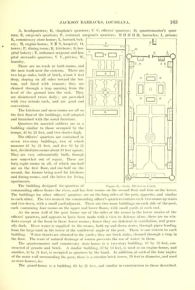 A, headquarters; B, chaplain's quarters; C C, officers' quarters; D, quartermaster's quar- ters; E, surgeon's quarters; F, assistant surgeon's quarters; H H II II H, barracks; I,, prison; K, commissary store-house; L, barrack bak- ery; M, engine-house ; N N 1ST, hospital; O, tower; P, dining-room; R, kitchens; S, hos- pital bakery; T, ordnance sergeant and hos- pital steward's quarters; V V, privies; W, laundry. There are no wash or bath-rooms, and the men wash near the cisterns. There are two large sinks, built of brick, about 8 feet deep, sloping on all sides toward the bot- tom, and lined with cement; they are cleaned through a trap opening from the level of the ground into the sink. They are disinfected twice daily ; are provided with two urinals each, and are good and convenient. The kitchens and mess-rooms arc all on the first Moor of the buildings, well adapted i and furnished with the usual furniture. Quarters for married soldiers are in a building similar to those occupied by the troops, 45 by 21 feet, and two stories high. The officers' quarters are contained in seven two story buildings, t wo of which measure 42 by 21 feet, and five 82 by 21 feet, divided into rooms about 18 feet square. They are very substantially built, though now somewhat out of repair. There are forty-eight rooms in nil, of which one-half are on the first floor, and one-half on the second, the former being used for kitchens and dining-rooms, and the latter for living apartments. The building designed for quarters of Figure 21.—Scale, 195 feet to 1 inch, commanding officer fronts the river, and has four rooms on the second floor and four on the lower. The buildings for other officers' quarters are on the long sides of the post, opposite, and similar to each other. The two nearest (lie commanding officer's quarters contain each two rooms up stairs and two down, with a small yard adjacent. There are two more buildings on each side of the post, each containing four rooms on the upper and lower floors, with small yards at each end. As the main wall of the post forms one of the sides of the rooms in the lower stories of the officers' quarters, and appears to have been made with a view to defense alone, there are no win- dows except at the front in these lower rooms; hence they arc deficient in ventilation, and gener- ally dark. River water is supplied to the. rooms, both up and down stairs, through pipes leading from the large tank in the tower at the southwest angle of the post. There is one cistern to each building. Water-closets are situated in the yards; they are brick sinks, cleaned through a trap in the floor. The want of natural drainage of course prevents the use of water in them. The quartermaster and commissary store-house is a two-story building. 42 by 32 feet, con- structed of granite and brick. A similar building, 32 by 14 feet, is used as an engine-house, and another, 42 by 21 feet, is occupied as quarters by the band. In addition, at each of the four angles of the main wall surrounding the post, there is a circular brick tower, 20 feet in diameter, and used as store houses, &c. The guard-house is a building 65 by 21 feet, and similar in construction to those described.