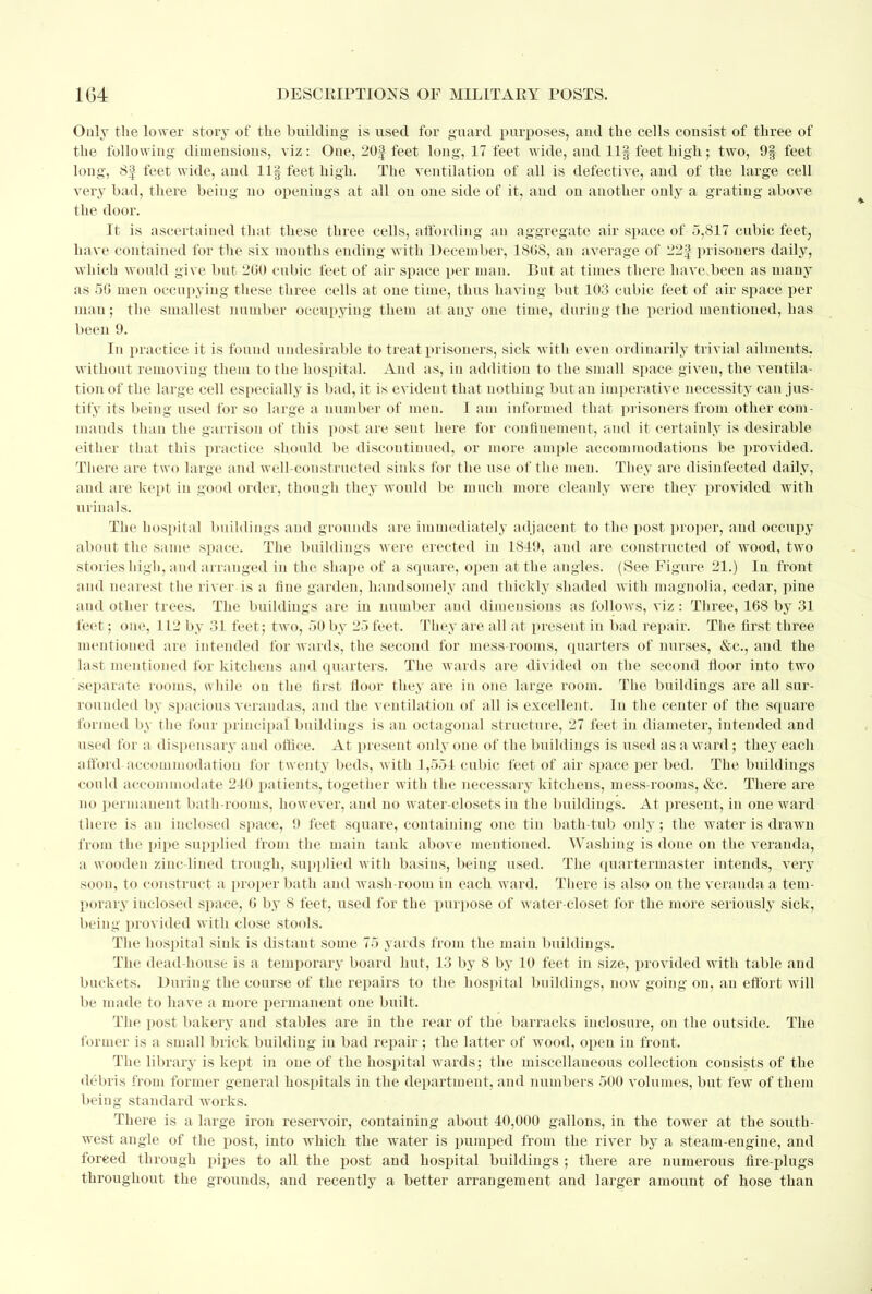 Only the lower story of the building is used for guard purposes, and the cells consist of three of the following dimensions, viz: One, 20| feet long, 17 feet wide, and llf feet high; two, 9§ feet long, 8f feet wide, and llf feet high. The ventilation of all is defective, and of the large cell very bad, there being no openings at all on one side of it, and on another only a grating above the door. It is ascertained that these three cells, affording an aggregate air space of 5,817 cubic feet, have contained for the six mouths ending with December, 1808, an average of 22% prisoners daily, which would give but 200 cubic feet of air space per man. But at times there have.been as many as 50 meu occupying these three cells at one time, thus having but 103 cubic feet of air space per man ; the smallest number occupying them at any oue time, during the period mentioned, has been 9. In practice it is found undesirable to treat prisoners, sick with even ordinarily trivial ailments, without removing them to the hospital. And as, in addition to the small space given, the ventila- tion of the large cell especially is bad, it is evident that nothing but an imperative necessity can jus- tify its being used for so large a number of men. I am informed that prisoners from other com- mands than the garrison of this post are sent here for confinement, and it certainly is desirable either that this practice should be discontinued, or more ample accommodations be provided. There are two large and well-constructed sinks for the use of the men. They are disinfected daily, and are kept in good order, though they would be much more cleanly were they provided with urinals. The hospital buildings aud grounds are immediately adjacent to the post proper, and occupy about the same space. The buildings were erected in 1819, and are constructed of wood, two stories high, and arranged in the shape of a square, open at the angles. (See Figure 21.) In front and nearest the river is a fine garden, handsomely aud thickly shaded with magnolia, cedar, pine and other trees. The buildings are in number and dimensions as follows, viz: Three, 108 by 31 feet; one, 112 by 31 feet; two, 50 by 25 feet. They are all at present in bad repair. The first three mentioned are intended for wards, the second for mess-rooms, quarters of nurses, &c, and the last mentioned for kitchens and quarters. The wards are divided on the second floor into two separate rooms, while on the first floor they are in one large room. The buildings are all sur- rounded by spacious verandas, and the ventilation of all is excellent. In the center of the square formed by the four principal buildings is an octagonal structure, 27 feet in diameter, intended and ased for a dispensary and office. At present only one of the buildings is used as a ward; they each afford accommodation for twenty beds, with 1,551 cubic feet of air space per bed. The buildings could accommodate 210 patients, together with the necessary kitchens, mess-rooms, &c. There are no permanent bath-rooms, however, and no water-closets iu the buildings. At present, in one ward there is an inclosed space, 9 feet square, containing one tin bath-tub only; the water is drawn from the pipe supplied from the main tank above mentioned. Washing is done on the veranda, a wooden zinc-lined trough, supplied with basins, being used. The quartermaster intends, very soon, to construct a proper bath aud wash-room in each ward. There is also on the veranda a tem- pt nary inclosed space, 0 by 8 feet, used for the purpose of water-closet for the more seriously sick, being provided with close stools. The hospital sink is distant some 75 yards from the main buildings. The dead-house is a temporary board hut, 13 by 8 by 10 feet in size, provided with table and buckets. During the course of the repairs to the hospital buildings, now going on, an effort will be made to have a more permanent one built. The post bakery and stables are in the rear of the barracks inclosure, on the outside. The former is a small brick building iu bad repair; the latter of wood, open in front. The library is kept in one of the hospital wards; the miscellaneous collection consists of the debris from former general hospitals in the department, and numbers 500 volumes, but few of them being standard works. There is a large iron reservoir, containing about 40,000 gallons, in the tower at the south- west angle of the post, into which the water is pumped from the river by a steam-engine, and forced through pipes to all the post and hospital buildings ; there are numerous fire-plugs throughout the grounds, and recently a better arrangement and larger amount of hose than