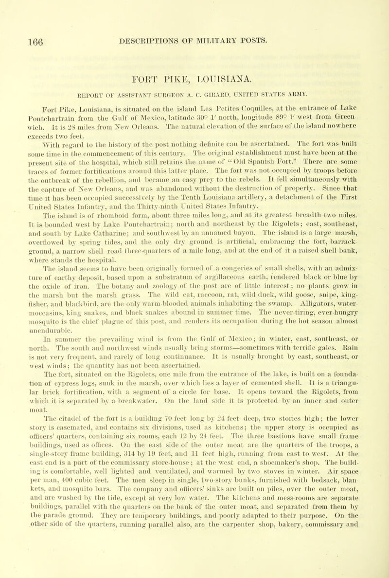 FORT PIKE, LOUISIANA. EEPOET OF ASSISTANT SUEGEON A. C. GIRAED, UNITED STATES ARMY. Port Pike, Louisiana, is situated on the island Les Petites Coquilles, at the entrance of Lake Pontchartrain from the Gulf of Mexico, latitude 30° 1' north, longitude 89° V west from Green- wich. It is 28 miles from New Orleans. The natural elevation of the surface of the island nowhere exceeds two feet. With regard to the history of the post nothing definite can be ascertained. The fort was built some time in the commencement of this century. The original establishment must have been at the present site of the hospital, which still retains the name of  Old Spanish Port. There are some traces of former fortifications around this latter place. The fort was not occupied by troops before the outbreak of the rebellion, and became an easy prey to the rebels. It fell simultaneously with the capture of New Orleans, and was abandoned without the destruction of property. Since that time it has been occupied successively by the Tenth Louisiana artillery, a detachment of the First United States Infantry, and the Thirty-ninth United States Infantry. The island is of rhomboid form, about three miles long, and at its greatest breadth two miles. It is bounded west by Lake Pontchartrain; north and northeast by the Rigolets; east, southeast, and south by Lake Catharine; and southwest by an unnamed bayou. The island is a large marsh, overflowed by spring tides, and the only dry ground is artificial, embracing the fort, barrack- ground, a narrow shell road three-quarters of a mile long, and at the end of it a raised shell bank, where stands the hospital. The island seems to have been originally formed of a congeries of small shells, with an admix- ture of earthy deposit, based upon a substratum of argillaceous earth, rendered black or blue by the oxide of iron. The botany and zoology of the post are of little interest; no plants grow in the marsh but the marsh grass. The wild cat, raccoon, rat, wild duck, wild goose, snipe, king- fisher, and blackbird, are the only warm-blooded animals inhabiting the swamp. Alligators, water- moccasins, king snakes, and black snakes abound in summer time. The never-tiring, ever-hungry mosquito is the chief plague of this post, and renders its occupation during the hot season almost unendurable. In summer the prevailing wind is from the Gulf of Mexico; in winter, east, southeast, or north. The south and northwest winds usually bring storms—sometimes with terrific gales. Rain is not very frequent, and rarely of long continuance. It is usually brought by east, southeast, or west winds; the quantity has not been ascertained. The fort, situated on the Rigolets, one mile from the entrance of the lake, is built ou a founda- tion of cypress logs, sunk in the marsh, over which lies a layer of cemented shell. It is a triangu- lar brick fortification, with a segment of a circle for base. It opens toward the Rigolets, from which it is separated by a breakwater. On the land side it is protected by an inner and outer moat. The citadel of the fort is a building 70 feet long by 21 feet deep, two stories high ; the lower story is casemated, and contains six divisions, used as kitchens; the upper story is occupied as officers' quarters, containing six rooms, each 12 by 24 feet. The three bastions have small frame buildings, used as offices. Ou the east side of the outer moat are the quarters of the troops, a single-story frame building, 314 by 19 feet, and 11 feet high, running from east to west. At the east end is a part of the commissary store-house ; at the west end, a shoemaker's shop. The build- ing is comfortable, well lighted and ventilated, and warmed by two stoves in winter. Air space per man, 400 cubic feet. The men sleep in single, two-story bunks, furnished with bedsack, blan- kets, and mosquito bars. The company and officers' sinks are built on piles, over the outer moat, and are washed hj the tide, except at very low water. The kitchens and mess-rooms are separate buildings, parallel with the quarters on the bank of the outer moat, and separated from them by the parade ground. They are temporary buildings, and poorly adapted to their purpose. On the other side of the quarters, running parallel also, are the carpenter shop, bakery, commissary and