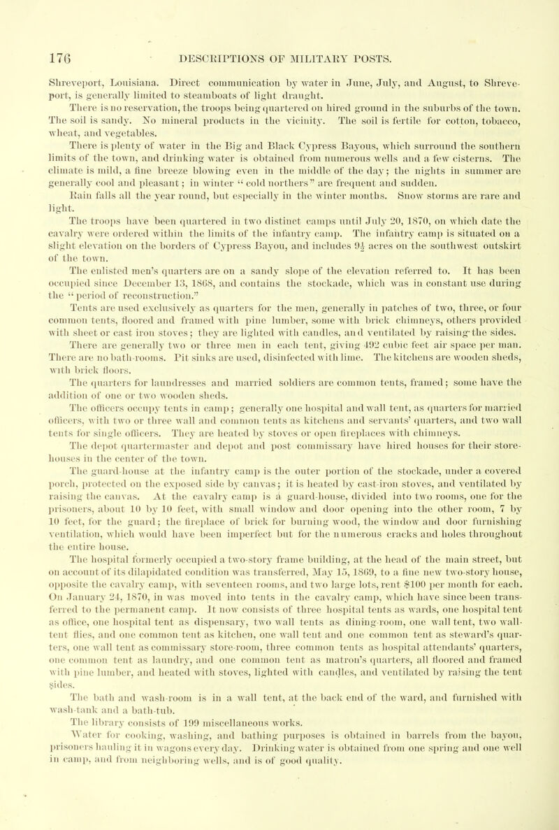 Shreveport, Louisiana. Direct communication by water in June, July, and August, to Shreve- port, is generally limited to steamboats of light draught. There is no reservation, the troops being quartered on hired ground in the suburbs of the town. The soil is sandy. No mineral products in the vicinity. The soil is fertile for cotton, tobacco, wheat, and vegetables. There is plenty of water in the Big and Black Cypress Bayous, which surround the southern limits of the town, and drinking water is obtained from numerous wells and a few cisterns. The climate is mild, a fine breeze blowing even in the middle of the day; the nights in summer are generally cool and pleasant; in winter  cold northers are frequent and sudden. Rain falls all the year round, but especially in the winter months. Snow storms are rare and light. The troops haA'e been quartered in two distinct camps until July 20, 1S70, on which date the cavalry were ordered within the limits of the iufautry camp. The infantry camp is situated on a slight elevation on the borders of Cypress Bayou, and includes 9i acres on the southwest outskirt of the town. The enlisted men's quarters are on a sandy slope of the elevation referred to. It has been occupied since December 13, 1808, and contains the stockade, which was in constant use during the  period of reconstruction. Tents are used exclusively as quarters for the men, generally in patches of two, three, or four common tents, floored and framed with pine lumber, some with brick chimneys, others provided with sheet or cast iron stoves; they are lighted with caudles, and ventilated by raising-the sides. There are generally two or three men in each tent, giving 492 cubic feet air space per man. There are no bath-rooms. Pit sinks are used, disinfected with lime. The kitchens are wooden sheds, with brick floors. The quarters for laundresses and married .soldiers are common tents, framed; some have the addition of one or two wooden sheds. The officers occupy tents in camp; generally one hospital and wall tent, as quarters for married officers, with two or three wall and common tents as kitchens and servants' quarters, and two wall tents for single officers. They are heated by stoves or open fireplaces with chimneys. The depot quartermaster and depot and post commissary have hired houses for their store- houses in the center of the town. The guard-house at the infantry camp is the outer portion of the stockade, tinder a covered porch, protected on the exposed side by canvas; it is heated by cast-iron stoves, and ventilated by raising the canvas. At the cavalry camp is a guard house, divided into two rooms, one for the prisoners, about 10 by 10 feet, with small window and door opening into the other room, 7 by 10 feet, for the guard; the fireplace of brick for burning wood, the window and door furnishing ventilation, which would have been imperfect but for the numerous cracks and holes throughout the entire house. The hospital formerly occupied a two-stoiy frame building, at the head of the main street, but on account of its dilapidated condition was transferred, May 15,1809, to a fine new twro-story house, opposite the cavalry camp, with seventeen rooms, and two large lots, rent $100 per month for each. On January 21, 1870, in was moved into tents in the cavalry camp, which have since been trans- ferred to the permanent camp. It now consists of three hospital tents as wards, one hospital tent as office, one hospital tent as dispensary, two wall tents as dining-room, one wall tent, two Avall- tent flies, and one common tent as kitchen, one wall tent and one common tent as steward's quar- ters, one wall tent as commissary store-room, three common tents as hospital attendants' quarters, one common tent as laundry, and one common tent as matron's quarters, all floored and framed with pine lumber, and heated with stoves, lighted with caudles, and ventilated by raising the tent sides. The bath and wash-room is in a wall tent, at the back end of the ward, and furnished witli wash-tank and a bath-tub. The library consists of 199 miscellaneous works. Water for cooking, washing, and bathing purposes is obtained in barrels from the bayou, prisoners hauling it in wagons every day. Drinking water is obtained from one spring and one well in camp, and from neighboring wells, and is of good quality.