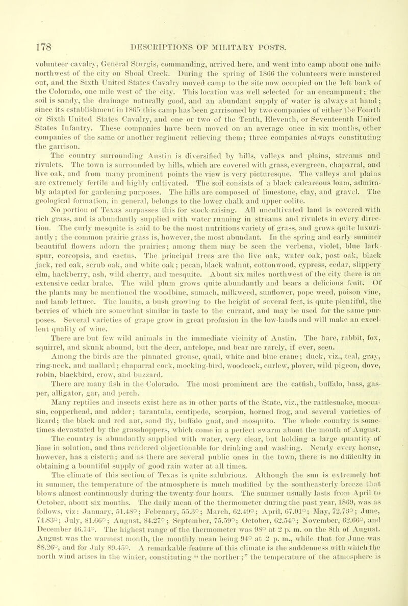 volunteer cavalry, General Sturgis, commanding, arrived here, and went into camp about one mile northwest of the city on Sboal Creek. During the spring of 1806 the volunteers were mustered out, and the Sixth United States Cavalry moved camp to the site iioav occupied on the left bank of the Colorado, one mile west of the city. This location was well selected for an encampment; the soil is sandy, the drainage naturally good, and an abundant supply of water is always at hand ; since its establishment in 1S65 this camp has been garrisoned by two companies of either the Fourth or Sixth United States Cavalry, and one or two of the Tenth, Eleventh, or Seventeenth United States Infantry. These companies have been moved on an average once in six months, other companies of the same or another regiment relieving them; three companies always constituting the garrison. The country surrounding Austin is diversified by hills, valleys and plains, streams and rivulets. The town is surrounded by hills, which are covered with grass, evergreen, chaparral, and live oak, and from many prominent points the view is very picturesque. The valleys and plains are extremely fertile and highly cultivated. The soil consists of a black calcareous loam, admira- bly adapted for gardening purposes. The hills are composed of limestone, clay, and gravel. The geological formation, in general, belongs to the lower chalk and upper oolite. No portion of Texas surpasses this for stock-raising. All uncultivated land is covered with rich grass, and is abundantly supplied with water running in streams and rivulets in every direc- tion. The curly mesquite is said to be the most nutritious variety of grass, and grows quite luxuri- antly ; the common prairie grass is, however, the most abundant. In the spring and early summer beautiful flowers adorn the prairies; among them may be seen the verbena, violet, bine lark- spur, coreopsis, and cactus. The principal trees are the live oak, water oak, post oak, black jack, red oak, scrub oak, and white oak; pecan, black walnut, cottonwood, cypress, cedar, slippery elm, hackberry, ash, wild cherry, and mesquite. About six miles northwest of the city there is an extensive cedar brake. The wild plum grows quite abundantly and bears a delicious fruit! Of the plants may be mentioned the woodbine, sumach, milkweed, sunflower, pope weed, poison vine, and lamb lettuce. The lamita, a bush growing to the height of several feet, is quite plentiful, the berries of which are somewhat similar in taste to the currant, and may be used for the same pur- poses. Several varieties of grape grow in great profusion in the low-lands and will make an excel- lent quality of wine. There are but few wild animals in the immediate vicinity of Austin. The hare, rabbit, fox, squirrel, and skunk abound, but the deer, antelope, and bear are rarely, if ever, seen. Among the birds are the pinnated grouse, quail, white and blue crane; duck, viz., teal, gray, ring-neck, and mallard ; chaparral cock, mocking-bird, woodcock, curlew, plover, wild pigeon, dove, robin, blackbird, crow, and buzzard. There are many fish in the Colorado. The most prominent are the catfish, buffalo, bass, gas- per, alligator, gar, and perch. Many reptiles and insects exist here as in other parts of the State, viz., the rattlesnake, mocca- sin, copperhead, and adder; tarantula, centipede, scorpion, horned frog, and several varieties of lizard; the black and red ant, sand fly, buffalo gnat, and mosquito. The whole country is some- times devastated by the grasshoppers, which come in a perfect swarm about the month of August. The country is abundantly supplied with water, very clear, but holding a large quantity of lime in solution, and thus rendered objectionable for drinking and washing. Nearly every house, however, has a cistern; and as there are several public qnes in the town, there is no difficulty in obtaining a bountiful supply of good rain water at all times. The climate of this section of Texas is quite salubrious. Although the sun is extremely hot in summer, the temperature of the atmosphere is much modified by the southeasterly breeze that blows almost continuously during the twenty-four hours. The summer usually lasts from April to October, about six months. The daily mean of the thermometer during the past year, 1889, was as follows, viz: January, 51.18°; February, 55.3°; March, 62.19°; April, 67.01°; May, 72.79°; June, 71.83°; July, 81.00°; August, 84.27°; September, 75.59°; October, 02.51°; November, 02.00°, and December 40.71°. The highest range of the thermometer was 98° at 2 p. m. on the 8th of August. August was the warmest month, the monthly mean being 91° at 2 p. m., Avhile that for June was 88.20°, and for July 89.15°. A remarkable feature of this climate is the suddenness with which the north wind arises in the winter, constituting  the norther; the temperature of the atmosphere is