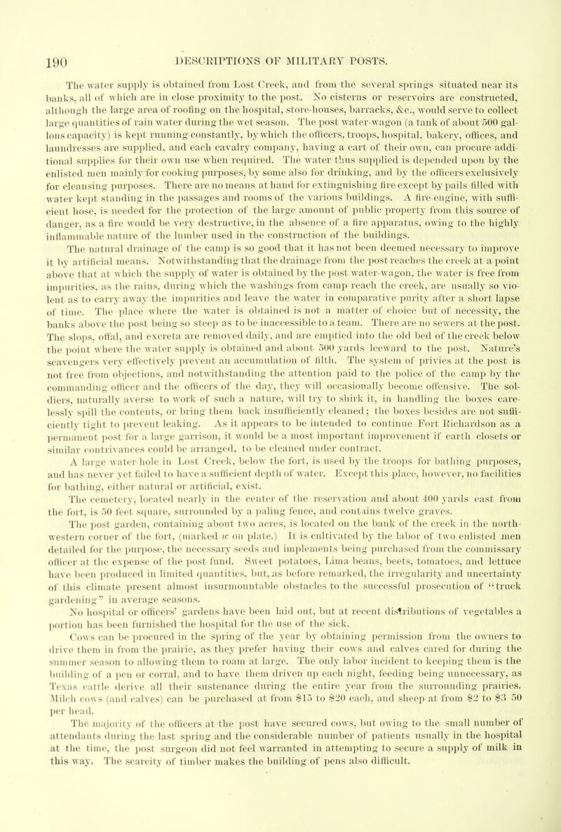 The water supply is obtained from Lost Creek, and from the several springs situated near its banks, all of which are in close proximity to the post. No cisterns or reservoirs are constructed, although the large area of roofing on the hospital, store-houses, barracks, &c, woidd serve to collect large quantities of rain water during the wet season. The post water-wagon (a tank of about 500 gal- lons capacity) is kept running constantly, by which the officers, troops, hospital, bakery, offices, and laundresses are supplied, and each cavalry company, having a cart of their own, can procure addi- tional supplies for their own use when required. The water thus supplied is depended upon by the enlisted men mainly for cooking purposes, by some also for drinking, and by the officers exclusively for cleansing purposes. There are no means at hand for extinguishing fire except by pails filled with water kept standing in the passages and rooms of the various buildings. A fire-engine, with suffi- cient hose, is needed for the protection of the large amount of public property from this source of danger, as a fire would be very destructive, in the absence of a fire apparatus, owing to the highly inflammable nature of the lumber used in the construction of the buildings. The natural drainage of the camp is so good that it has not been deemed necessary to improve it by artificial means. Notwithstanding that the drainage from the post reaches the creek at a point above that at which the supply of water is obtained by the post water-wagon, the water is free from impurities, as the rains, during which the washings from camp reach the creek, are usually so vio- lent as to carry away the impurities and leave the water in comparative purity after a short lapse of time. The place where the water is obtained is not a matter of choice but of necessity, the banks above the post being so steep as to be inaccessible to a team. There are no sewers at the post. The slops, offal, and excreta are removed daily, and are emptied into the old bed of the creek below the point where the water supply is obtained and about 500 yards leeward to the post. Nature's scavengers very effectively prevent an accumulation of filth. The system of privies at the post is not free from objections, and notwithstanding the attention paid to the police of the camp by the commanding officer and the officers of the day, they will occasionally become offensive. The sol- diers, naturally averse to work of such a nature, will try to shirk it, in handling the boxes care- lessly spill the contents, or bring them back insufficiently cleaned; the boxes besides are not suffi- ciently tight to prevent leaking. As it appears to be intended to continue Fort Richardson as a permanent post for a large garrison, it would be a most important improvement if earth closets or similar contrivances could be arranged, to be cleaned under contract. A large Avater-hole in Lost Creek, below the fort, is used by the troops for bathing purposes, and has never yet failed to have a sufficient depth of water. Except this place, however, no facilities for bathing, either natural or artificial, exist. The cemetery, located nearly in the center of the reservation and about 400 yards east from the fort, is 50 feet square, surrounded by a paling fence, and contains twelve graves. The post garden, containing about two acres, is located on the bank of the creek in the north- western corner of the fort, (marked w on plate.) It is cultivated by the labor of two enlisted men detailed for the purpose, the necessary seeds and implements being purchased from the commissary officer at the expense of the post fund. Sweet potatoes, Lima beans, beets, tomatoes, and lettuce have been produced in limited quantities, but,xis before remarked, the irregularity and uncertainty of this climate present almost insurmountable obstacles to the successful prosecution of  truck gardening in average seasons. No hospital or officers' gardens have been laid out, but at recent distributions of vegetables a portion has been furnished the hospital for the use of the sick. Cows can be procured in the spring of the year by obtaining permission from the owners to drive them in from the prairie, as they prefer having their cows and calves cared for during the summer season to allowing them to roam at large. The only labor incident to keeping them is the building of a pen or corral, and to have them driven up each night, feeding being unnecessary, as Texas cattle derive all their sustenance during the entire year from the surrounding prairies. Milch cows (and calves) can be purchased at from $15 to $20 each, and sheep at from $2 to $3 50 per head. The majority of the officers at the post have secured cows, but owing to the small number of attendants during the last spring and the considerable number of patients usually in the hospital at the time, the post surgeon did not feel warranted in attempting to secure a supply of milk in this way. The scarcity of timber makes the building of pens also difficult.