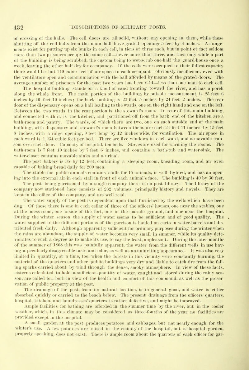 of crossing' of the balls. The cell doors are all solid, without any opening in them, while those shutting off the cell halls from the main ball have grated openings 5 feet by 8 inches. Arrange- ments exist for putting up six bunks in each cell, in tiers of three each, but iu point of fact seldom more than two prisoners occupy the same cell—never more than three, and then ouly while a part of the building is being scrubbed, the custom being to wet-scrub one-half the guard-house once a week, leaving the other half dry for occupancy. If the cells were occupied to their fullest capacity there would be but 140 enbic feet of air space to each occupant:—obviously insufficient, even with the ventilators open and communication with the hall afforded by means of the grated doors. The average number of prisoners for the past two years has been 6.14—less than one man to each cell. The hospital building stands on a knoll of sand fronting toward the river, and has a porch along the whole front. The main portion of the building, by outside measurement, is 25 feet 6 inches by 46 feet 10 inches; tbe back building is 22 feet 5 inches by 24 feet 2 inches. The rear door of the dispensary opens on a hall leading to the wards, one on the right hand and one on the left. Between the two wards in the rear portion is the steward's room. In rear of this main building, and connected with it, is the kitchen, and partitioned off from the back end of the kitchen are a bath-room and pantry. The wards, of which there are two, one on each outside end of the main building, with dispensary and steward's room between them, are each 24 feet 11 inches by 15 feet 8 inches, with a ridge opening, 9 feet long by 12 inches wide, for ventilation. The air space in each ward is 1,234 cubic feet per bed. There are five windows in each ward, and a movable tran- som over each door. Capacity of hospital, ten beds. Stoves are used for warming the rooms. The bath-room is 7 feet 10 inches by 7 feet G inches, and contains a bath-tub and water-sink. The water-closet contains movable sinks and a urinal. The post bakery is 35 by 12 feet, containing a sleeping room, kneading room, and an oven capable of baking bread daily for 200 men. The stable for public animals contains stalls for 15 animals, is well lighted, and has an open- ing into the external air iu each stall in front of each animal's face. The building is 40 by 30 feet. The post being garrisoned by a single company there is no post library. The library of the company now stationed here consists of 232 volumes, principally history and novels. They are kept in the office of the company, and are well read. The water supply of the post is dependent upon that furnished by the wells which have been dug. Of these there is one iu each cellar of three of the officers' houses, one near the stables, one at the mess-room, one inside of the fort, one in the parade ground, and one near the hospital. Dining the winter season the supply of water seems to be sufficient and of good quality. The . water supplied to the different portions of the garrison is hauled on carts in water-barrels and dis- tributed fresh daily. Although apparently sufficient for ordinary purposes during the winter when the rains are abundant, the supply of water becomes very small in summer, while its quality dete- riorates to such a degree as to make its use, to say the least, unpleasant. During the later months of the summer of 1868 this was painfully apparent, the water from the different wells in use hav- ing a peculiarly disagreeable taste and odor, as well as an uninviting appearance. It was also very limited in quantity, at a time, too, when the forests in this vicinity were constantly burning, the material of the quarters and other public buildings very dry and liable to catch fire from the fall- ing sparks carried about by wind through the dense, smoky atmosphere. In view of these facts, cisterns calculated to hold a sufficient quantity of water, caught and stored during the rainy sea- son, are called for, both in view of the health and comfort of this command, as well as the preser- vation of public property at the post. The drainage of the post, from its natural location, is in general good, and water is either absorbed quickly or carried to the beach below. The present drainage from the officers' quarters, hospital, kitchen, and laundresses' quarters is rather defective, and might be improved. Ample facilities for bathing are afforded in the summer time by the river, but in the cooler weather, which, in this climate may be considered as three-fourths of the year, no facilities are provided except in the hospital. A small garden at the post produces potatoes and cabbages, but not nearly enough for the winter's use. A few potatoes are raised in the vicinity of the hospital, but a hospital garden, properly speaking, does not exist. There is ample room about the quarters of each officer for gar-