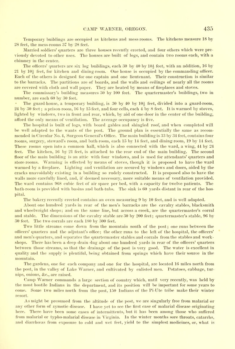 Temporary buildings are occupied as kitchens and mess-rooms. The kitchens measure 18 by 2S feet, the mess-rooms 37 by 28 feet. Married soldiers' quarters are three houses recently erected, and four others which were pre- viously devoted to other uses. The houses are built of logs, and contain two rooms each, with a chimney in the center. The officers' quarters are sis log buildings, each 30 by 40 by 10| feet, with an addition, 16 by 21 by 10J feet, for kitchen and dining-room. One house is occupied by the commanding officer. Each of the others is designed for one captain and one lieutenant. Their construction is similar to the barracks. The partitions are of boards, and the walls and ceilings of nearly all the rooms are covered with cloth and wall paper. They are heated by means of fireplaces and stoves. The commissary's building measures 30 by 100 feet. The quartermaster's buildings, two in number, are each 60 by 30 feet. The guard-house, a temporary building, is 30 by 40 by 10^ feet, divided into a guard-room, 24 by 30 feet; a prison-room, 16 by 15 feet, and four cells, each 4 by 8 feet. It is warmed by stoves, lighted by windows, two in front and rear, which, by aid of one door in the center of the building, afford the only means of ventilation. The average occupancy is five. The hospital is built of logs, with board gables and shingled roof, and when completed will be well adapted to the wants of the post. The ground plan is essentially the same as recom- mended in Circular No. 4, Surgeon General's Office. The main building is 33 by 34 feet, contains four rooms, surgery, steward's room, and bath-room, each 15 by 14 feet, and dining-room, 19 by 14 feet. These rooms open into a common hall, which is also connected with the ward, a wing, 44 by 24 feet. The kitchen, 16 by 21 feet, is attached to the rear end of the main building. The second floor of the main building is an attic with four windows, and is used for attendants' quarters and store-rooms. Warming is effected by means of stoves, though it is proposed to have the ward warmed by a fireplace. Lighting and ventilation are secured by windows and doors, aided by the cracks unavoidably existing in a building so rudely constructed. It is proposed also to have the walls more carefully lined, and, if deemed necessary, more suitable means of ventilation provided. The ward contains 968 cubic feet of air space per bed, with a capacity for twelve patients. The bath-room is provided with basins and bath-tubs. The sink is 60 yards distant in rear of the hos- pital. The bakery recently erected contains an oven measuring 9 by 10 feet, and is well adapted. About one hundred yards in rear of the men's barracks are the cavalry stables, blacksmith and wheelwright shops; and on the same line, but across a creek, are the quartermaster's corral and stable. The dimensions of the cavalry stable axe 30 by 200 feet; quartermaster's stable, 90 by 30 feet. The two corrals are each 180 by 300 feet. Two little streams come down from the mountain south of the post; one runs between the officers' quarters and the adjutant's office; the other runs to the left of the hospital, the officers' and men's quarters, and separates the quartermaster stables and corrals from the stables and work- shops. There has been a deep drain dug about one hundred yards in rear of the officers' quarters between those streams, so that the drainage of the post is very good. The water is excellent in finality and the supply is plentiful, being obtained from springs which have their source in the mountain. The gardens, one for each company and one for the hospital, are located 16 miles north from the post, in the valley of Lake Warner, and cultivated by enlisted men. Potatoes, cabbage, tur- nips, onions, &c, are raised. Camp Warner commands a large section of country which, until very recently, was held by the most hostile Indians in the department, and its position will be important for some years to come. Some two miles north from the post, 150 Indians of the Pi-Ute tribe make their winter resort- As might be presumed from the altitude of the post, we are singularly free from malarial or any other form of zymotic disease. I have yet to see the first case of malarial disease originating here. There, have been some cases of intermittents, but it has been among those who suffered from malarial or typho-malarial disease in Virginia. In the winter mouths sore throats, catarrhs, and diarrhoeas from exposure to cold and wet feet, yield to the simplest medicines, or, what is