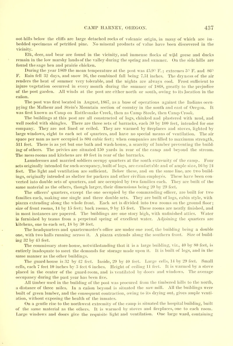 oot-hills below the cliffs are large detached rocks of volcanic origin, in many of which are im- bedded specimens of petrified pine. No mineral products of value have been discovered in the vicinity. Elk, deer, and bear are found in the vicinity, and immense flocks of wUd geese and ducks remain in the low marshy lauds of the valley during the spring and summer. On the side-hills are found the sage hen and prairie chicken. During the year 18G9 the mean temperature at the post was 45.9° F.; extremes 5° F. aud 86° F. Rain fell 32 days, and snow 16, the combined fall being 7.51 inches. The dryness of the air renders the heat of summer very tolerable, and the nights are always cool. Frost sufficient to injure vegetation occurred in every mouth during the summer of 1868, greatly to the prejudice of the post garden. All winds at the post are either north or south, owing to its location in the canon. The post was first located in August, 1867. as a base of operations against the Indians occu- pying the Malheur and Stein's Mountain section of country in the south and east of Oregon. It was first known as Camp on Rattlesnake Creek, then as Camp Steele, then Camp Crook. The buildings at this post are all constructed of logs, chinked and plastered with mud, and well roofed with shingles. There are three sets of barracks, each 30 by 100 feet, intended for one company. They are not lined or ceiled. They are warmed by fireplaces aud stoves, lighted by large windows, eight to each set of quarters, and have no special means of ventilation. The air space per man as now occupied is 804 cubic feet; when companies are filled to maximum strength, 511 feet. There is as yet but one bath and wash-house, a scarcity of lumber preventing the build- ing of others. The privies are situated 150 yards in rear of the camp and beyond the stream. The mess-rooms and kitchens are 40 feet in rear of the barracks. Laundresses and married soldiers occupy quarters at the south extremity of the camp. Four sets originally intended for such occupancy, built of logs, are comfortable and of ample siz e, 16 by 24 feet. The light and ventilation are sufficient. Below these, and on the same line, are two build- ings, originally intended as shelter for packers and other civilian employes. These have been con- verted into double sets of quarters, and are occupied by two families each. They are built of the same material as the others, though larger, their dimensions being 20 by 29 feet. The officers' quarters, except the one occupied by the commanding officer, are built for two families each, making one single and three double sets. They are built of logs, cabin style, with piazza extending along the whole front. Each set is divided into two rooms on the ground floor; size of front rooms, 14 by 15 feet; back rooms, 9 by 15 feet. These rooms are neatly finished, and in most instances are papered. The buildings are one story high, with unfinished attics. Water is furnished by teams from a perpetual spring of excellent water. Adjoining the quarters are kitchens, one to each set, 18 by 30 feet. The headquarters aud quartermaster's office are under oue roof, the building being a double one, with two halls running across it. A piazza extends along the southern front. Size of build- ing 32 by 43 feet. The commissary store-house, notwithstanding that it is a large building, viz., 40 by 80 feet, is entirely inadequate to meet the demands for storage made upon it. It is built of logs, and in the same manner as the other buildings. The guard-house is 32 by 42 feet, Inside, 2!) by 40 feet. Large cells, 14 by 29 feet. Small cells, each 7 feet 10 inches by 3 feet 0 inches. Height of ceiling 11 feet. It is warmed by a stove placed in the center of the guard-room, and is ventilated by doors and windows. The average occupancy during the past year has been five. All timber used in the building of the post was procured from the timbered hills to the north, a distance of three miles. In a canon beyond is situated the saw-null. All the buildings were built of green lumber, and the consequent contraction, owing to its drying out, gives ample venti- ation, without exposing the health of the inmates. On a gentle rise to the northwest extremity of the camp is situated the hospital building, built of the same material as the others. It is warmed by stoves and fireplaces, oue to each room. Large windows and doors give the requisite light aud ventilation. One large ward, containing