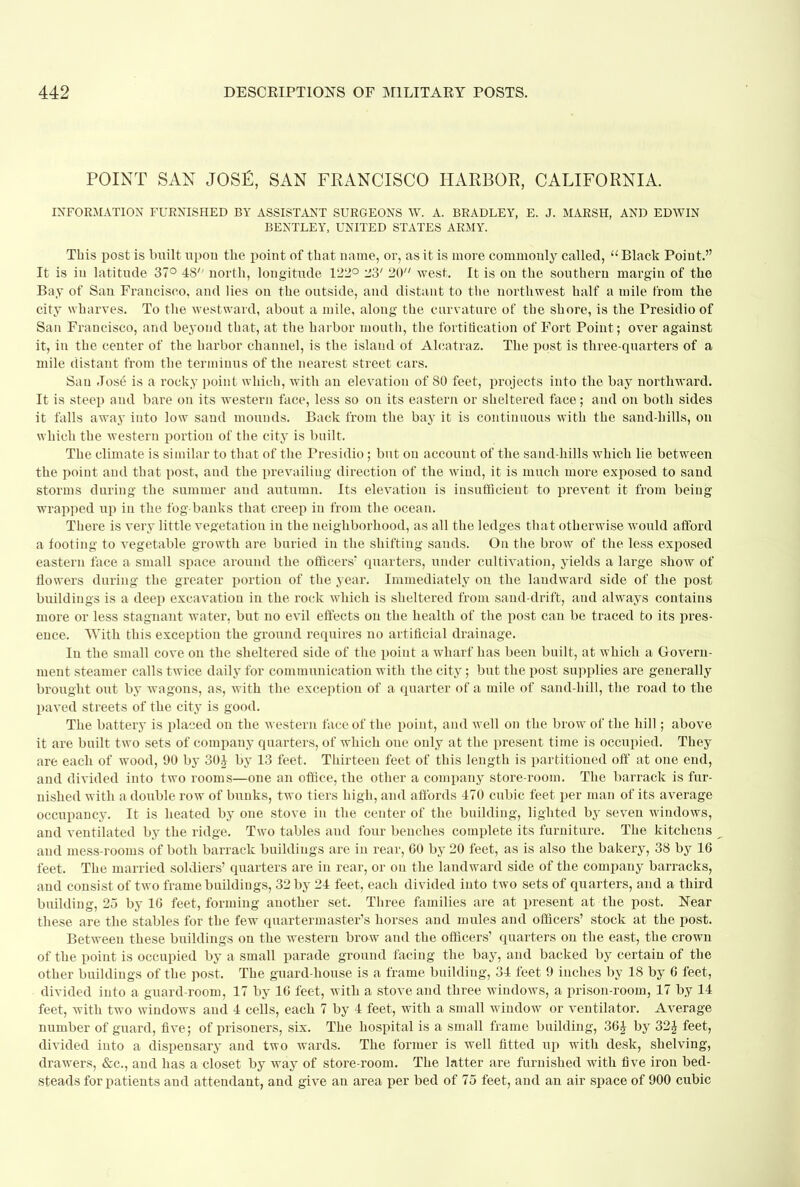 POINT SAN JOSE, SAN FRANCISCO HARBOR, CALIFORNIA. INFORMATION FURNISHED BY ASSISTANT SURGEONS W. A. BRADLEY, E. J. MARSH, AND EDWIN BENTLEY, UNITED STATES ARMY. This post is built upon the point of that name, or, as it is more commonly called,  Black Point. It is in latitude 37° 48'' north, longitude 122° 23' 20 west. It is on the southern margin of the Bay of San Francisco, and lies on the outside, and distant to the northwest half a mile from the city wharves. To the westward, about a mile, along the curvature of the shore, is the Presidio of San Francisco, and beyond that, at the harbor mouth, the fortification of Fort Point ; over against it, in the center of the harbor channel, is the island of Alcatraz. The post is three-quarters of a mile distant from the terminus of the nearest street cars. San Jose is a rocky point which, with an elevation of SO feet, projects into the bay northward. It is steep and bare on its western face, less so on its eastern or sheltered face; and on both sides it falls away into low sand mounds. Back from the bay it is continuous with the sand-hills, on which the western portion of the city is built. The climate is similar to that of the Presidio; but on account of the sand-hills which lie between the point and that post, and the prevailing direction of the wind, it is much more exposed to sand storms during the summer and autumn. Its elevation is insufficient to prevent it from being wrapped up in the fog-banks that creep in from the ocean. There is very little vegetation in the neighborhood, as all the ledges that otherwise would afford a footing to vegetable growth are buried in the shifting sands. On the brow of the less exposed eastern face a small space around the officers' quarters, under cultivation, yields a large show of flowers during the greater portion of the year. Immediately on the landward side of the post buildings is a deep excavation in the rock which is sheltered from sand-drift, and always contains more or less stagnant water, but no evil effects on the health of the post can be traced to its pres- ence. With this exception the ground requires no artificial drainage. In the small cove on the sheltered side of the point a wharf has been built, at which a Govern- ment steamer calls twice daily for communication with the city; but the post supplies are generally brought out by wagons, as, with the exception of a quarter of a mile of sand-hill, the road to the paved streets of the city is good. The battery is placed on the western face of the point, and well on the brow of the hill; above it are built two sets of company quarters, of which one only at the present time is occupied. They are each of wood, 90 by 30i by 13 feet. Thirteen feet of this length is partitioned off at one end, and divided into two rooms—one an office, the other a company store-room. The barrack is fur- nished with a double row of bunks, two tiers high, and affords 470 cubic feet per man of its average occupancy. It is heated by one stove in the center of the building, lighted by seven windows, and ventilated by the ridge. Two tables and four benches complete its furniture. The kitchens and mess-rooms of both barrack buildings are in rear, 60 by 20 feet, as is also the bakery, 38 by 16 feet. The married soldiers' quarters are in rear, or on the landward side of the company barracks, and consist of two frame buildings, 32 by 24 feet, each divided into two sets of quarters, and a third building, 25 by 16 feet, forming another set. Three families are at present at the post. Near these are the stables for the few quartermaster's horses and mules and officers' stock at the post. Between these buildings on the western brow and the officers' quarters on the east, the crown of the point is occupied by a small parade ground facing the bay, and backed by certain of the other buildings of the post. The guard-house is a frame building, 34 feet 9 inches by 18 by 6 feet, divided into a guard-room, 17 by 16 feet, with a stove and three windows, a prison-room, 17 by 14 feet, with two windows and 4 cells, each 7 by 4 feet, with a small window or ventilator. Average number of guard, five; of prisoners, six. The hospital is a small frame building, 36J by 32£ feet, divided into a dispensary and two wards. The former is well fitted up with desk, shelving, drawers, &c, and has a closet by way of store-room. The latter are furnished with five iron bed- steads for patients and attendant, and give an area per bed of 75 feet, and an air space of 900 cubic