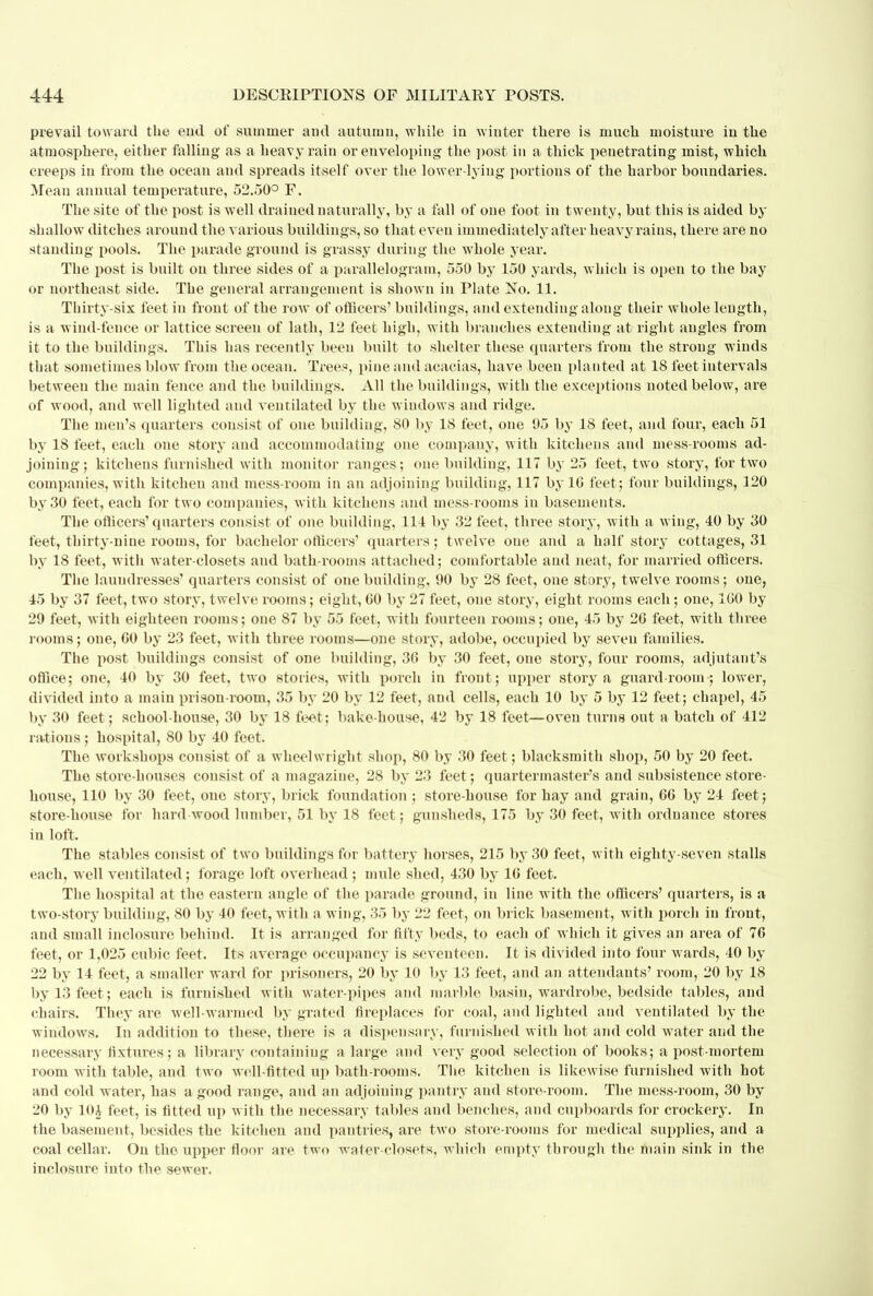 prevail toward the end of summer and autumn, while in winter there is much moisture in the atmosphere, either falling as a heavy rain or enveloping the post in a thick penetrating mist, which creeps in from the ocean and spreads itself over the lower-lying portions of the harbor boundaries. Mean annual temperature, 52.50° F. The site of the post is well drained naturally, by a fall of one foot in twenty, but this is aided by shallow ditches around the various buildings, so that even immedia tely after heavy rains, there are no standing pools. The parade ground is grassy during the whole year. The post is built on three sides of a parallelogram, 550 by 150 yards, which is open to the bay or northeast side. The general arrangement is shown in Plate No. 11. Thirty-six feet in front of the row of officers' buildings, and extending along their whole length, is a wind-fence or lattice screen of lath, 12 feet high, with branches extending at right angles from it to the buildings. This has recently been built to shelter these quarters from the strong winds that sometimes blow from the ocean. Trees, pine and acacias, have been planted at 18 feet intervals between the main fence and the buildings. All the buildings, with the exceptions noted below, are of wood, and well lighted and ventilated by the windows and ridge. The men's quarters consist of one building, 80 by 18 feet, one 95 by 18 feet, and four, each 51 by 18 feet, each one story and accommodating one company, with kitchens and mess-rooms ad- joining; kitchens furnished with monitor ranges; one building, 117 by 25 feet, two story, for two companies, with kitchen and mess-room in an adjoining building, 117 by 10 feet; four buildings, 120 by 30 feet, each for two companies, with kitchens and mess-rooms in basements. The officers'quarters consist of one building, 114 by 32 feet, three story, with a wing, 40 by 30 feet, thirty-nine rooms, for bachelor officers' quarters; twelve one and a half story cottages, 31 by 18 feet, with water-closets and bath-rooms attached; comfortable and neat, for married officers. The laundresses' quarters consist of one building, 90 by 28 feet, one story, twelve rooms; one, 45 by 37 feet, two story, twelve rooms; eight, 60 by 27 feet, one story, eight rooms each; one, 1G0 by 29 feet, with eighteen rooms; one 87 by 55 feet, with fourteen rooms; one, 45 by 26 feet, with three rooms; one, 60 by 23 feet, with three rooms—one story, adobe, occupied by seven families. The post buildings consist of one building, 36 by 30 feet, one story, four rooms, adjutant's office; one, 40 by 30 feet, two stories, with porch in front; upper story a guard room ; lower, divided into a main prison-room, 35 by 20 by 12 feet, and cells, each 10 by 5 by 12 feet; chapel, 45 by 30 feet; school-house, 30 by 18 feet; bake-house, 42 by 18 feet—oven turns out a batch of 412 ratious; hospital, 80 by 40 feet. The workshops consist of a wheelwright shop, 80 by 30 feet; blacksmith shop, 50 by 20 feet. The store-houses consist of a magazine, 28 by 23 feet; quartermaster's and subsistence store- house, 110 by 30 feet, one story, brick foundation ; store-house for hay and grain, 66 by 24 feet; store-house for hard wood lumber, 51 by 18 feet; gunsheds, 175 by 30 feet, with ordnance stores in loft. The stables consist of two buildings for battery horses, 215 by 30 feet, with eighty-seven stalls each, well ventilated; forage loft overhead ; mule shed, 430 by 16 feet. The hospital at the eastern angle of the parade ground, in line with the officers' quarters, is a two-story building, 80 by 40 feet, with a wing, 35 by 22 feet, on brick basement, with porch in front, and small inclosurc behind. It is arranged for fifty beds, to each of which it gives an area of 76 feet, or 1,025 cubic feet. Its average occupancy is seventeen. It is divided into four wards, 40 by 22 by 14 feet, a smaller ward for prisoners, 20 by 10 by 13 feet, and an attendants' room, 20 by 18 by 13 feet; each is furnished with water-pipes and marble basin, wardrobe, bedside tables, and chairs. They are well-warmed by grated fireplaces for coal, and lighted and ventilated by the windows. In addition to these, there is a dispensary, furnished with hot and cold water and the necessary fixtures; a library containing a large and very good selection of books; a post-mortem room with table, and two well-fitted up bath-rooms. The kitchen is likewise furnished with hot and cold water, has a good range, aud an adjoiuing pantry and store-room. The mess-room, 30 by 20 by 10i feet, is fitted up with the necessary tables and benches, and cupboards for crockery. In the basement, besides the kitchen aud pantries, are two store-rooms for medical supplies, and a coal cellar. On the upper floor are two water-closets, which empty through the main sink in the inclosure into the sewer.