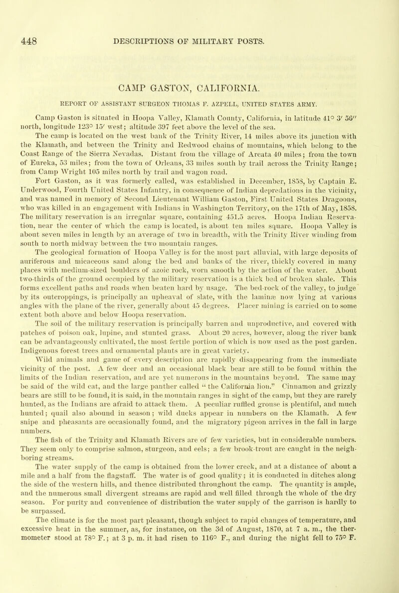 CAMP GASTON, CALIFORNIA. REPORT OF ASSISTANT SURGEON THOMAS F. AZPELL, UNITED STATES ARMY. Camp Gaston is situated in Hoopa Valley, Klamath County, California, in latitude 41° 3' 58 north, longitude 123° 15' west; altitude. 397 feet above the level of the sea. The camp is located on the west bank of the Trinity Eiver, 14 miles above its junction with the Klamath, and between the Trinity and Redwood chains of mountains, which belong to the Coast Range of the Sierra JSevadas. Distant from the village of Areata 40 miles; from the town of Eureka, 53 miles; from the town of Orleans, 33 miles south by trail across the Trinity Range; from Camp Wright 105 miles north by trail and wagon road. Fort Gaston, as it was formerly called, was established in December, 185S, by Captain E. Underwood, Fourth United States Infantry, in consequence of Indian depredations in the vicinity, and was named in memory of Second Lieutenant William Gaston, First United States Dragoons, who was killed in an engagement with Indians in Washington Territory, on the 17th of May, 1858. The military reservation is an irregular square, containing 451.5 acres. Hoopa Indiau Reserva- tion, near the center of which the camp is located, is about ten miles square. Hoopa Valley is about seven miles in length by an average of two in breadth, with the Trinity River winding from south to north midway between the two mountain ranges. The geological formation of Hoopa Valley is for the most part alluvial, with large deposits of auriferous and micaceous sand along the bed and banks of the river, thickly covered in many places with medium-sized boulders of azoic rock, worn smooth by the action of the water. About two-thirds of the ground occupied by the military reservation is a thick bed of broken shale. This forms excellent paths and roads when beaten hard by usage. The bed-rock of the valley, to judge by its outcroppings, is principally an upheaval of slate, with the laminoe now lying at various angles with the plane of the river, generally about 45 degrees. Placer mining is carried on to some extent both above and below Hoopa reservation. The soil of the military reservation is principally barren and unproductive, and covered with patches of poison oak, lupine, and stunted grass. About 20 acres, however, along the river bank can be advantageously cultivated, the most fertile portion of which is now used as the post garden. Indigenous forest trees and ornamental plants are in great variety. Wild animals and game of every description are rapidly disappearing from the immediate vicinity of the post. A few deer and an occasional black bear are still to be found within the limits of the Indian reservation, and are yet numerous in the mountains beyond. The same may be said of the wild cat, and the large panther called  the California lion. Cinnamon and grizzly bears are still to be found, it is said, in the mountain ranges in sight of the camp, but they are rarely hunted, as the Indians are afraid to attack them. A peculiar ruffled grouse is plentiful, and much hunted; quail also abound in season; wild ducks appear in numbers on the Klamath. A few snipe and pheasants are occasionally found, and the migratory pigeon arrives in the fall in large numbers. The fish of the Trinity and Klamath Rivers are of few varieties, but in considerable numbers. They seem only to comprise salmon, sturgeon, and eels; a few brook-trout are caught in the neigh- boring streams. The water supply of the camp is obtained from the lower creek, and at a distance of about a mile and a half from the flagstaff. The water is of good quality; it is conducted in ditches along the side of the western hills, and thence distributed throughout the camp. The quantity is ample, and the numerous small divergent streams are rapid and well filled through the whole of the dry season. For purity and convenience of distribution the water supply of the garrison is hardly to be surpassed. The climate is for the most part pleasant, though subject to rapid changes of temperature, and excessive heat in the summer, as, for instance, on the 3d of August, 1870, at 7 a. m., the ther- mometer stood at 78° F.; at 3 p. m. it had risen to 116° F., and during the night fell to 75° F.