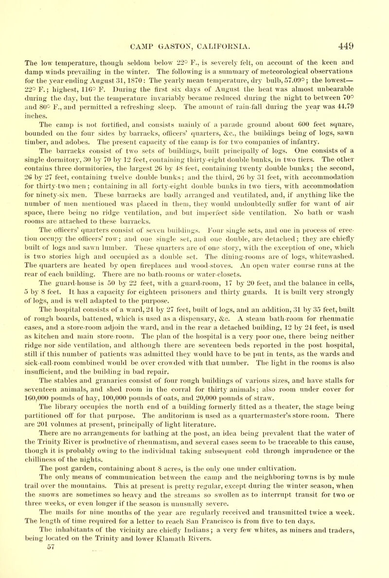 The low temperature, though seldom below 22° F., is severely felt, on account of the keen and damp winds prevailing in the winter. The following is a summary of meteorological observations for the year ending August 31,1870 : The yearly mean temperature, dry bulb, 57.09°; the lowest;— 22° F.; highest, 11G° F. During the first six days of August the heat was almost unbearable during the day, but the temperature invariably became reduced during the night to between 70° and 80° F., and permitted a refreshing sleep. The amount of rain-fall during the year was 44.79 inches. The cam]) is not fortified, and consists mainly of a parade ground about GOO feet square, bounded on the four sides by barracks, officers' quarters, &c, the buildings being of logs, sawn timber, and adobes. The present capacity of the camp is for two companies of infantry. The barracks consist of two sets of buildings, built principally of logs. One consists of a single dormitory, 30 by 70 by 12 feet, containing thirty-eight double bunks, in two tiers. The other contains three dormitories, the largest 20 by 48 feet, containing twenty double bunks; the second, 20 by 27 feet, containing twelve double bunks; and the third, 20 by 31 feet, with accommodation for thirty-two men; containing in all forty-eight double bunks in two tiers, with accommodation for ninety-six men. These barracks are badly arranged and ventilated, and, if anything like the number of men mentioned was placed in them, they would undoubtedly suffer for want of air space, there being no ridge ventilation, and but imperfect side ventilation. No bath or wash rooms are attached to these barracks. The officers' quarters consist of sev en buildings. Four single sets, and one in process of erec- tion occupy the officers'row; and one single set, and one double, are detached; they are chiefly built of logs and sawn lumber. These quarters are of one story, with the exception of one, which is two stories high and occupied as a double set. The dining-rooms are of logs, whitewashed. The quarters are heated by open fireplaces and wood-stoves. An open water course runs at the rear of each building. There are no bath-rooms or water-closets. The guard-house is 50 by 22 feet, with a guard-room, 17 by 20 feet, and the balance in cells, 5 by 8 feet. It has a capacity for eighteen prisoners and thirty guards. It is built very strongly of logs, and is well adapted to the purpose. The hospital consists of a ward, 24 by 27 feet, built of logs, and an addition, 31 by 35 feet, built of rough boards, battened, which is used as a dispensary, &c. A steam bath-room for rheumatic cases, and a store-room adjoin the ward, and in the rear a detached building, 12 by 24 feet, is used as kitchen and main store-room. The plan of the hospital is a very poor one, there being neither ridge nor side ventilation, and although there are seventeen beds reported in the post hospital, still if this number of patients was admitted they would have to be put in tents, as the wards and sick-call-room combined would be over crowded with that number. The light in the rooms is also insufficient, and the building in bad repair. The stables and granaries consist of four rough buildings of various sizes, and have stalls for seventeen animals, and shed room in the corral for thirty animals; also room under cover for 100,000 pounds of hay, 100,000 pounds of oats, and 20,000 pounds of straw. The library occupies the north end of a building formerly fitted as a theater, the stage being partitioned off for that purpose. The auditorium is used as a quartermaster's store-room. There are 201 volumes at present, principally of light literature. There are no arrangements for bathing at the post, an idea being prevalent that the water of the Trinity Eiver is productive of rheumatism, and several cases seem to be traceable to this cause, though it is probably owing to the individual taking subsequent cold through imprudence or the chilliness of the nights. The post garden, containing about 8 acres, is the only one under cultivation. The only means of communication between the camp and the neighboring towns is by mule trail over the mountains. This at preseut is pretty regular, except during the winter season, when the snows are sometimes so heavy and the streams so swollen as to interrupt transit for two or three weeks, or even longer if the season is unusually severe. The mails for nine months of the year are regularly received and transmitted twice a week. The length of time required for a letter to reach San Francisco is from five to ten days. The inhabitants of the vicinity are chiefly Indians; a very few whites, as miners and traders, being located on the Trinity and lower Klamath Rivers. 57