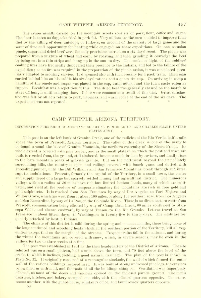 The ration usually carried on the mountain scouts cousists of pork, flour, coffee and sugar. The flour is eaten as flapjacks fried in pork fat. Very seldom are the men enabled to improve their diet by the killing of deer, antelope, or turkeys, on accouut of the scarcity of large game and the want of time and opportunity for hunting while engaged on these expeditions. On one occasion pinole, sugar, and dried beef were the only provisions carried on a six days' scout. The pinole was prepared from a. mixture of wheat and corn, by roasting, ami then grinding it coarsely; the beef by being cut into thin strips and hung up in the sun to dry. The smoke or light of the soldiers' cooking fires have frequently discovered their presence to the Indians, and led to the failure of the expedition; as no fire was required in the preparation of the pinole ration, it was considered pecu- liarly adapted to scouting service. It dispensed also with the necessity for a pack train. Each man carried behind him on his saddle his six days' rations and a quart tin cup. On arriving in camp a handful of the pinole and sugar was placed in the cup, water added, and the thick paste eaten as supper. Breakfast was a repetition of this. The dried beef was generally chewed on the march to stave off hunger until camping time. Colics were common as a result of this diet. Great satisfac- tion was felt by all at a return to pork, flapjacks, and warm coffee at the end of the six days. The experiment was not repeated. * * * * * CAMP WHIPPLE, ARIZONA TERRITORY. INFORMATION FURNISHED BY ASSISTANT SURGEONS P. MIDDLETON AND CHARLES SMART, UNITED STATES ARMY. This post is on the left bank of Granite Creek, one of the radicles of the Rio Verde, half a mile above the town of Prescott, Arizona Territory. The valley of this creek is one of the many to be found around the base of Granite Mountain, the northern extremity of the Sierra Prieta. Its whole extent is covered with pine timber, and as the small plateau on which the post and town are built is receded from, the ground, still timbered, becomes much broken by ravines, and finally rises to the bare mountain peaks of grayish granite. But on the northwest, beyond the ^immediately surrounding hills, the country is open and rolling, covered with bunch grass and dotted with spreading juniper, until the Bill Williams and San Francisco Mountains breakthrough and inter, rupt its undulations. Prescott, formerly the capital of the Territory, is a small town, the center and supply depot of a large but sparsely settled mining and agricultural district. The numerous valleys within a, radius of 30 miles have rich but limited bottom lands, many of which are culti- vated, and yield all the produce of temperate climates; the mountains are rich in free gold and gold sulphurets. I t is reached from San Francisco by way of Los Angeles to Fort Mojave and Willow Grove, which lies west from it about 100 miles, or along the southern road from Los Angeles and San Bernardino, by way of La Paz, on the Colorado River. There is no direct eastern route from Prescott, communication being effected by way of Cam]) Date Creek, GO miles southwest to Mari- copa Wells, and thence eastward, by way of Tucson, to the Rio Grande. Letters travel to San Francisco in about fifteen days; to Washington in twenty-five to thirty days. The mails are fre- quently attacked by hostile Indians. The climate of this district is mild during the spring and summer months, there being none of the long continued and scorching heats which, in the southern portion of the Territory, kill all veg- etation except that on the margin of the streams. Frequent rains fall in the autumn, and during the winter the mountains are covered with snow, which, in severe seasons, may lie even in the valleys for two or three weeks at a time. The post was established in 1864 as the then headquarters of the District of Arizona. The site selected was on a small plateau, half a mile above the town, and 70 feet above the level of the creek, to which it inclines, yielding a good natural drainage. The plan of the post is shown in Plate No. 12. It originally consisted of a rectangular stockade, the wall of which formed the outer wall of the various buildings inclosed in it. It was built of strong undressed pine logs, the crevices being Idled in with mud, and the roofs of all the buildings shingled. Ventilation was imperfectly effected, as most of the doors and windows opened on the inclosed parade ground. The men's quarters, kitchen, and bakery occupied one. side, with the officers'quarters opposite. The store, rooms another, with the guard house, adjutant's office, and laundresses1 quarters opposite. 58