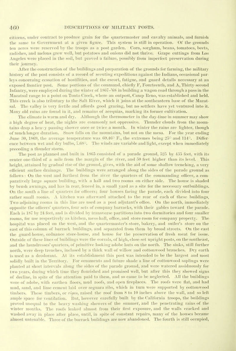 citizens, under contract to produce grain for the quartermaster and cavalry animals, and furnish the same to Government at a given figure. This system is still in operation. Of the grounds ten acres were reserved hy the troops as a post garden. Com, sorghum, beans, tomatoes, beets, radishes, and melons grew well, but potatoes and onions did not thrive. Grape cuttings from Los Angeles w ere placed in the soil, but proved a failure, possibly from imperfect preservation during their journey. After the construction of the buildings and preparation of the grounds for farming, the military history of the post consists of a record of scouting expeditions against the Indians, occasional par- leys concerning cessation of hostilities, and the escort, fatigue, and guard details necessary at an exposed frontier post. Some portions of the command, chiefly F, Fourteenth, and A, Thirty-second Infantry, were employed during the winter of 1SC7-'6S in building a wagon-road through a pass in the Mazatsal range to a point on Tonto Creek, where an outpost, Camp Reno, was established and held. This creek is also tributary to the Salt River, which it joins at the southeastern base of the Mazat- sal. The valley is very fertile and affords good grazing, but no settlers have yet ventured into it. Many old ruins are found in it, and remains of acequias, marking its former cultivation. The climate is warm and dry. Although the thermometer in the day-time in summer may show a high degree of heat, the nights are commonly not oppressive. Thunder clouds from the moun- tains drop a heavy passing shower once or twice a month. In winter the rains are lighter, though of much longer duration. Snow falls on the mountains, but not on the mesa. For the year ending June 30, 1869, the average temperature was 09.46° F., the extremes being 25° and 114°. Differ- ence between wet and dry bulbs, 7.68°. The winds are variable and light, except when immediately preceding a thunder storm. The post as planned and built in 1865 consisted of a parade ground, 525 by 435 feet, with its center one-third of a mile from the margin of the river, and 50 feet higher than its level. This height, attained by gradual rise of the ground, gives, with the aid of some shallow trenching, a very efficient surface drainage. The buildings were arranged along the sides of the parade ground as follows : On the west and furthest from the river the quarters of the commanding officer, a com- paratively large square building, with a hall and two rooms on either side. The house is shaded by brush awnings, and has in rear, fenced in, a small yard ;is a site for the necessary outbuildings. On the south a line of quarters for officers; four houses facing the parade, each divided into four rather small rooms. A kitchen w as afterward attached to the rear of each of these buildings. Two adjoining rooms in this line are used as a post adjutant's office. On the north, immediately opposite the officers' quarters, four sets of company barracks, with their gables toward the parade. Each is 187 by 24 feet, and is divided by transverse partitions into two dormitories and four smaller rooms, for use respectively as kitchen, mess-hall, office, and store-room for company property. The hospital was placed on the west, and the quartermaster's store, bakery, and sutler's store on the east of this column of barrack buildings, and separated from them by broad streets. On the east the guard-house, ordnance store-house, and house for the preservation of fresh meat for issue. Outside of these lines of buildings Avere the corrals, of high, close-set upright posts, on the southeast, and the laundresses' quarters, of primitive looking adobe huts on the north. The sinks, still further north, were deep trenches, inclosed by a thick wall of willow and cottouwood branches. Dry earth is used as a deodorant. At its establishment this post was intended to be the largest and most solidly built in the Territory. For ornaments and future shade a line of cottouwood saplings were planted at short intervals along the sides of the parade ground, and were watered assiduously for two years, during which time they flourished and promised well, but after this they showed signs of decline, in spite of the attention paid to them, and so came to be neglected. All the buildings were of adobe, with earthen floors, mud roofs, aud open fireplaces. The roofs were flat, and had mud, sand, and lime cement laid over seguara ribs, which in turn were supported by cottonwood timbers. These timbers, or xigas, raised the roof from 8 to 10 inches above the wall, and so left ample space for ventilation. But, however carefully built by the California troops, the buildings proved unequal to the heavy washing showers of the summer, and the penetrating rains of the winter months. The roofs leaked almost from their first exposure, and the walls cracked and washed away in place after place, until, in spite of constant repairs, many of the houses became almost untenable. Three of the barrack buildings are uow abandoned. The fourth is still occupied,