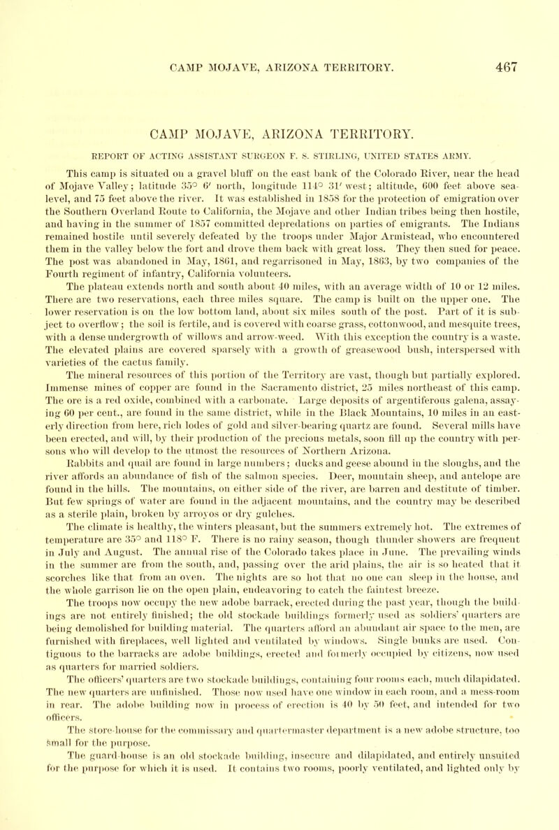 CAMP MOJAVE, ARIZONA TERRITORY. REPORT OF ACTING ASSISTANT SURGEON F. S. STIRLING, UNITED STATES ARMY. This camp is situated 011 a gravel bluff on the east bank of the Colorado River, near the head of Mojave Valley; latitude 35° 6' north, longitude 114° 31'west; altitude, 600 feet above sea- level, and 75 feet above the river. It was established in 1858 for the protection of emigration over the Southern Overland Route to California, the Mojave and other Indian tribes being then hostile, and having in the summer of 1857 committed depredations on parties of emigrants. The Indians remained hostile until severely defeated by the troops under Major Armistead, who encountered them in the valley below the fort and drove them back with great loss. They then sued for peace. The post was abandoned in May, 1801, and regarrisoned in May, 1863, by two companies of the Fourth regiment of infantry, California volunteers. The plateau extends north and south about 40 miles, with an average width of 10 or 12 miles. There are two reservations, each three miles square. The camp is built on the upper one. The lower reservation is on the low bottom land, about six miles south of the post. Part of it is sub- ject to overflow; the soil is fertile, and is covered with coarse grass, Cottonwood, and mesquite trees, with a dense undergrowth of willows and arrow-weed. With this exception the country is a waste. The elevated plains are covered sparsely with a growth of greasewood bush, interspersed with varieties of the cactus family. The mineral resources of this portion of the Territory are vast, though but partially explored. Immense mines of copper are found iu the Sacramento district, 25 miles northeast of this camp. The ore is a red oxide, combined with a carbonate. Large deposits of argentiferous galena, assay- ing 60 per cent., are found in the same district, while in the Black Mountains, 10 miles in an east- erly direction from here, rich lodes of gold aud silver-bearing quartz are found. Several mills have been erected, and will, by their production of the precious metals, soon fill up the country with per- sons who will develop to the utmost the resources of Northern Arizona. Rabbits and quail are found in large numbers; ducks and geese abound iu the sloughs, and the river affords an abundance of fish of the salmon species. Deer, mountain sheep, and antelope are found in the hills. The mountains, on either side of the river, are barren and destitute of timber. But few springs of water are found in the adjacent mountains, and the country may be described as a sterile plain, broken by arroyos or dry gulches. The climate is healthy, the winters pleasant, but the summers extremely hot. The extremes of temperature are 35° and 118° F. There is no rainy season, though thunder showers are frequent in July and August. The annual rise of the Colorado takes place in June. The prevailing winds in the summer are from the south, and, passing over the arid plains, the air is so heated that it scorches like that from an oven. The nights are so hot that no one eau sleep in the house, and the whole garrison lie on the open plain, endeavoring to catch the faintest breeze. The troops now occupy the new adobe barrack, erected during the past year, though the build ings are not entirely finished; the old stockade buildings formerly used as soldiers'quarters are being demolished for building material. The quarters afford an abundant air space to the men, are furnished with fireplaces, well lighted and ventilated by windows. Single bunks are used. Con- tiguous to the barracks are adobe buildings, erected and formerly occupied by citizens, now used as quarters for married soldiers. The officers'quarters are two stockade buildiugs, eontaiuiug four rooms each, much dilapidated. The new quarters are unfinished. Those now used have one window in each room, and a mess-room in rear. The adobe building now in process of erection is 40 by 50 feet, and intended for two officers. The store-house for the commissary and quartermaster department is a new adobe structure, too small for the purpose. The guard-house is an old stockade building, insecure and dilapidated, and entirely uusuited for the, purpose for which it is used. It contains two rooms, poorly ventilated, and lighted only by