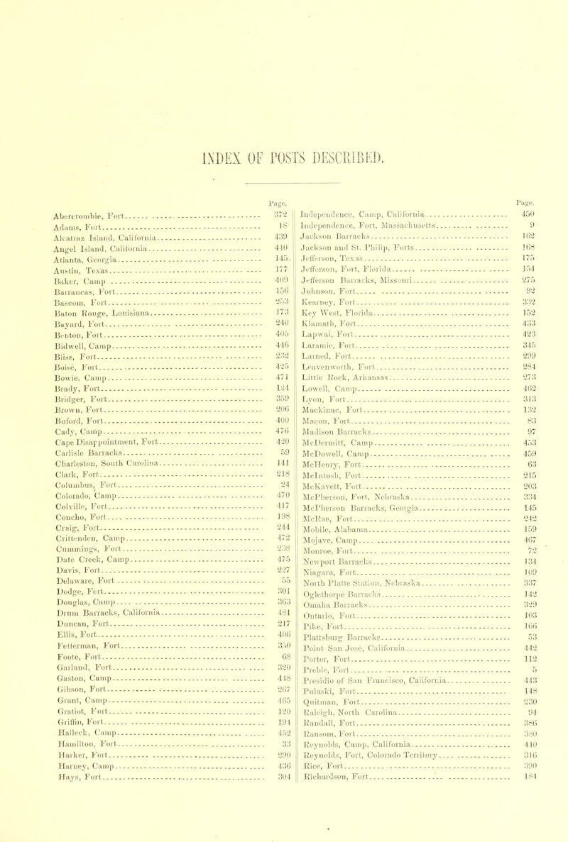 INDEX OF POSTS DESCRIBED. Abercrombie, Fort j72 Adams, Fort '8 Alcatraz Island, California 439 Angel Island, California 440 Atlanta, Georgia 145. Austin, Texas 177 Baker, Camp. 409 Barrancas, Fort 156 Bascom, Fort 253 Baton Rouge, Louisiana 173 Bayard, Fort 240 Benton, Fort 405 Bidwell, Camp 446 Bliss, Fort 232 Boise, Fort 425 Bowie, Camp 471 Brady, Fort 124 Bridger, Fort 359 Brown, Fort 206 Buford, Fort 400 Cady, Camp 47C Cape Disappointment, Fort 420 Carlisle Barracks 59 Charleston, South Carolina 141 Clark, Fort 218 Columbus, Fort 24 Colorado, Camp 470 Colville, Fort 417 Concho, Fort 198 Craig, Fort 244 Crittenden, Camp 472 Cummiugs, Fort 238 Date Creek, Camp 475 Davis, Fort '227 Delaware, Fort 55 Dodge, Fort 301 Douglas, Camp 363 Drum Barracks, California 481 Duncan, Fort 217 Ellis, Fort 406 Fetterman, Fort 350 Foote, Fort 68 Garland, Fort 320 Gaston, Camp 4-18 Gibson, Fort , 267 Grant, Camp 465 Gratiot, Fort 120 Griffin, Fort 194 Halleck, Camp 452 Hamilton, Fort 33 Darker, Fort 290 Harney, Camp 436 Hays, Fort 304 Independence, Camp, California 450 Independence, Fort, Massachusetts 9 Jackson Barracks 162 Jackson and St. Philip, Forts 168 Jefferson, Texas 175 Jefferson, Fort, Florida 154 Jefferson Barracks, Missouri 275 Johnson, Fort 92 Kearney, Fort 332 Key West, Florida 152 Klamath, Fort 433 Lapwai, Fort 423 Laramie, Fort 345 Lamed, Fort 299 Leavenworth, Fort 284 Little Rock, Arkansas 273 Lowell, Camp 462 Lyon, Fort 313 Mackinac, Fort 132 Macon, Fort 83 Madison Barracks 97 McDermitt, Camp 453 McDowell, Camp 459 McHenry, Fort 63 Mcintosh, Fort 215 McKavett, Fort 203 McPherson, Fort, Nebraska 334 McPherson Barracks, Georgia 145 McKae, Fort 242 Mobile, Alabama 159 Mojave, Camp 467 Monroe, Fort 72 Newport Barracks 134 Niagara, Fort 109 North Platte Station, Nebraska 337 Oglethorpe Barracks 142 Omaha Barracks 329 Ontario, Fort 103 Pike, Fort 166 Plattsburg Barracks 53 Point San Jose, California 442 Porter, Fort 112 Preble, Fort 5 Presidio of San Francisco, California 443 Pulaski, Fort 14S Quitman, Fort 230 Raleigh, North Carolina 94 Randall, Fort 386 Ransom, Fort 380 Reynolds, Camp, California 440 Reynolds, Fort, Colorado Territory 316 Rice, Fort 390 Richardson, Fort 184