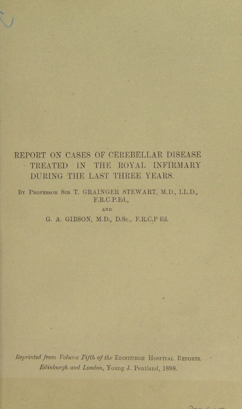 REPORT ON CASES OF CEREBELLAR DISEASE - TREATED IN THE ROYAL INFIRMARY DURING THE LAST THREE YEARS. By Professor Sir T. GRAINGER STEWART, M.D., LL.D., F.R.C.P.Ed., AND G. A. GIBSON, M.D., D.Sc., E.R.C.P Ed. Reprinted from Volume Fifth of the'Em'm'avnGii Hospital Pefortb. Edirchurrjh and London, Young J. Pentlaiid, 1898.