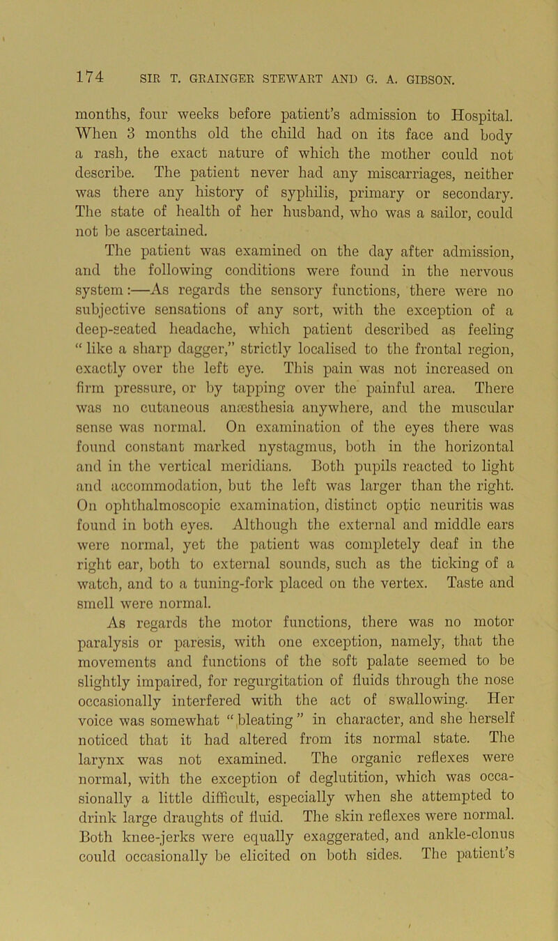 months, four weeks before patient’s admission to Hospital. When 3 months old the child had on its face and body a rash, the exact nature of which the mother could not describe. The patient never had any miscarriages, neither was there any history of syphilis, primary or secondary. The state of health of her husband, who was a sailor, could not be ascertained. The patient was examined on the day after admission, and the following conditions were found in the nervous system:—xis regards the sensory functions, there were no subjective sensations of any sort, with the exception of a deep-seated headache, which patient described as feeling “ like a sharp dagger,” strictly localised to the frontal region, exactly over the left eye. This pain was not increased on firm pressure, or by tapping over the painful area. There was no cutaneous anaesthesia anywhere, and the muscular sense was normal. On examination of the eyes there was found constant marked nystagmus, both in the horizontal and in the vertical meridians. Both pupils reacted to light and accommodation, but the left was larger than the right. On ophthalmoscopic examination, distinct optic neuritis was found in both eyes. Although the external and middle ears were normal, yet the patient was completely deaf in the right ear, both to external sounds, such as the ticking of a watch, and to a tuning-fork placed on the vertex. Taste and smell were normal. As regards the motor functions, there was no motor paralysis or paresis, with one exception, namely, that the movements and functions of the soft palate seemed to be slightly impaired, for regurgitation of fluids through the nose occasionally interfered with the act of swallowing. Her voice was somewhat “ ,bleating ” in character, and she herself noticed that it had altered from its normal state. The larynx was not examined. The organic reflexes were normal, with the exception of deglutition, which was occa- sionally a little difficult, especially when she attempted to drink large draughts of fluid. The skin reflexes were normal. Both knee-jerks were equally exaggerated, and ankle-clonus could occasionally be elicited on both sides. The patient s