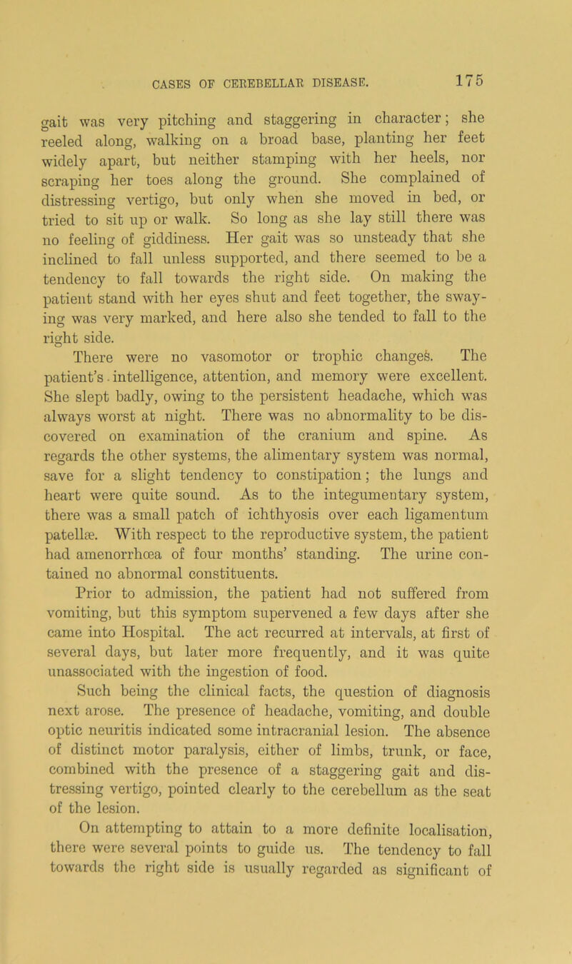 gait was very pitching and staggering in character; she reeled along, walking on a broad base, planting her feet widely apart, but neither stamping with her heels, nor scraping her toes along the ground. She complained of distressing vertigo, but only when she moved in bed, or tried to sit up or walk. So long as she lay still there was no feeling of giddiness. Her gait was so unsteady that she inclined to fall unless supported, and there seemed to be a tendency to fall towards the right side. On making the patient stand with her eyes shut and feet together, the sway- ing was very marked, and here also she tended to fall to the ricrht side. O There were no vasomotor or trophic changed. The patient’s ■ intelligence, attention, and memory were excellent. She slept badly, owing to the persistent headache, which w’as always worst at night. There was no abnormality to be dis- covered on examination of the cranium and spine. As regards the other systems, the alimentary system was normal, save for a slight tendency to constipation; the lungs and heart were quite sound. As to the integumentary system, there was a small patch of ichthyosis over each ligamentum patella?. With respect to the reproductive system, the patient had amenorrhoea of four months’ standing. The urine con- tained no abnormal constituents. Prior to admission, the patient had not suffered from vomiting, but this symptom supervened a few days after she came into Hospital. The act recurred at intervals, at first of several days, but later more frequently, and it was quite unassociated with the ingestion of food. Such being the clinical facts, the question of diagnosis next arose. The presence of headache, vomiting, and double optic neuritis indicated some intracranial lesion. The absence of distinct motor paralysis, either of limbs, trunk, or face, combined with the presence of a staggering gait and dis- tre.ssing vertigo, pointed clearly to the cerebellum as the seat of the lesion. On attempting to attain to a more definite localisation, there were several points to guide us. The tendency to fall towards the right side is usually regarded as significant of
