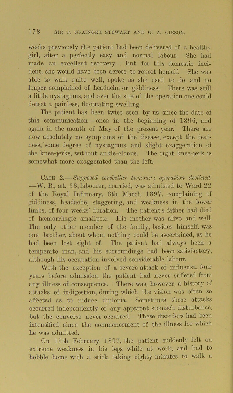 weeks previously the patient had been delivered of a healthy girl, after a perfectly easy and normal labour. She had made an excellent recovery. But for this domestic inci- dent, she would have been across to report herself. She was able to walk quite well, spoke as she used to do, and no longer complained of headache or giddiness. There was still a little nystagmus, and over the site of the operation one could detect a painless, fluctuating swelling. The patient has been twice seen by us since the date of this communication—once in the beginning of 1896, and again in the month of May of the present year. There are now absolutely no symptoms of the disease, except the deaf- ness, some degree of nystagmus, and slight exaggeration of the knee-jerks, without ankle-clonus. The right knee-jerk is somewhat more exaggerated than the left. Case 2.—Sxqoposcd cerebellar tumour; operation declined. —W. B., aet. 3 3, labourer, married, was admitted to Ward 22 of the Boyal Infirmary, 8th March 1897, complaining of giddiness, headache, staggering, and weakness in the lower limbs, of four weeks’ duration. The patient’s father had died of htemorrhagic smallpox. His mother was alive and well. The only other member of the family, besides himself, was one brother, about whom nothing could be ascertained, as he had been lost sight of. The patient had always been a temperate man, and his surroundings had been satisfactory, although his occupation involved considerable labour. With the exception of a severe attack of influenza, four years before admission, the patient had never suffered from any illness of consequence. There was, however, a history of attacks of indigestion, during which the vision was often so affected as to induce diplopia. Sometimes these attacks occurred independently of any apparent stomach disturbance, but the converse never occurred. These disorders had been intensified since the commencement of the illness for which he was admitted. On 15th February 1897, the patient suddenly felt an extreme weakness in his legs while at work, and had to hobble home with a stick, taking eighty minutes to walk a
