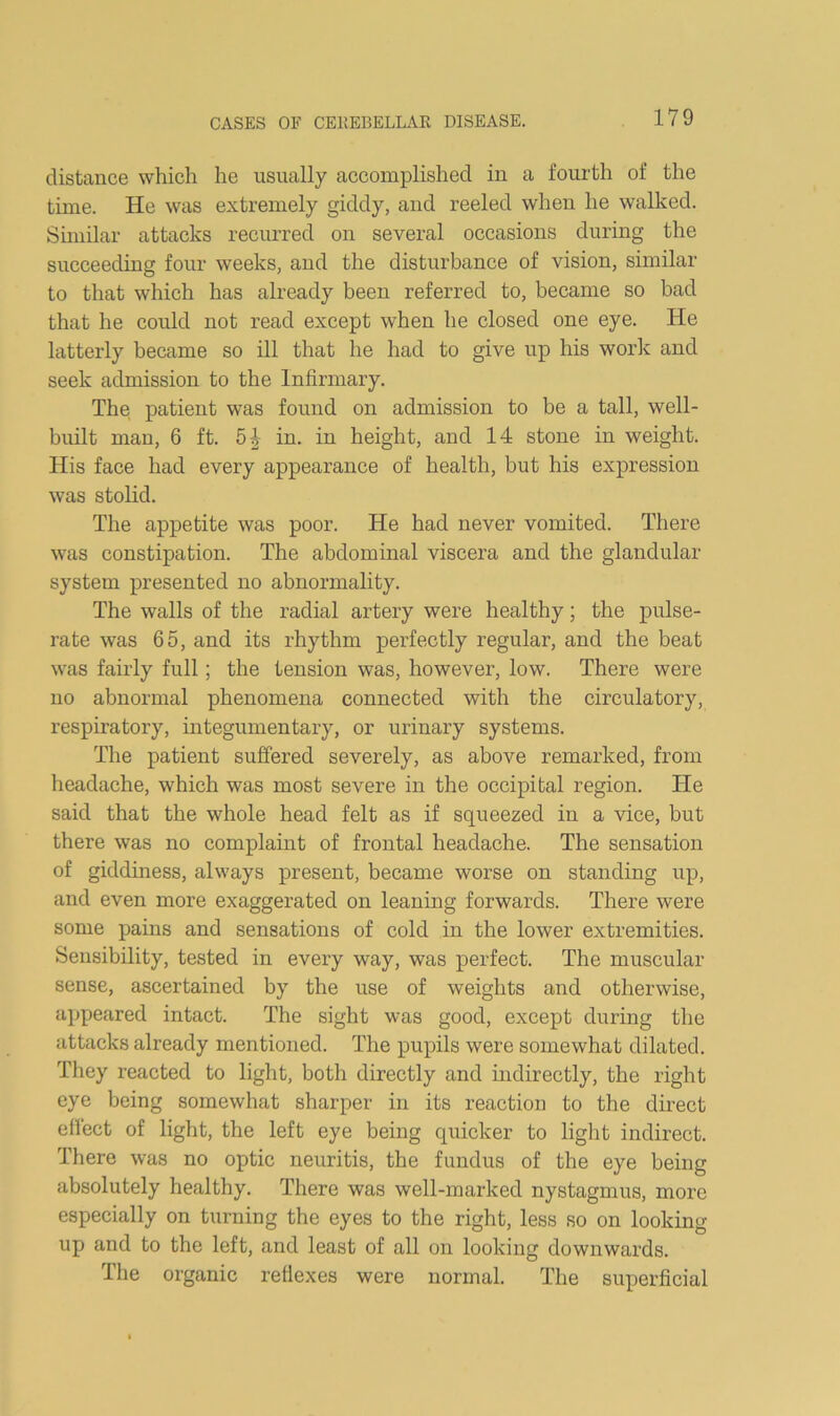 distance which he usually accomplished in a fourth of the time. He was extremely giddy, and reeled when he walked. Similar attacks recurred on several occasions during the suceeeding four weeks, and the disturbance of vision, similar to that whieh has already been referred to, became so bad that he could not read except when he closed one eye. He latterly became so ill that he had to give up his work and seek admission to the Infirmary. The patient was found on admission to be a tall, well- built man, 6 ft. 5-^ in. in height, and 14 stone in weight. His faee had every appearance of health, but his expression was stolid. The appetite was poor. He had never vomited. There was constipation. The abdominal viscera and the glandular system presented no abnormality. The walls of the radial artery were healthy; the pulse- rate was 65, and its rhythm perfectly regular, and the beat was fairly full; the tension was, however, low. There were no abnormal phenomena connected with the circulatory, respiratory, integumentary, or urinary systems. The patient suffered severely, as above remarked, from headache, which was most severe in the occipital region. He said that the whole head felt as if squeezed in a vice, but there was no complaint of frontal headache. The sensation of giddiness, always present, became worse on standing up, and even more exaggerated on leaning forwards. There were some pains and sensations of cold in the lower extremities. Sensibility, tested in every way, was perfect. The muscular sense, ascertained by the use of weights and otherwise, appeared intact. The sight was good, except during the attacks already mentioned. The pupils were somewhat dilated. They reaeted to light, both directly and indirectly, the right eye being somewhat sharper in its reaction to the direct eiiect of light, the left eye being quicker to light indirect. There was no optic neuritis, the fundus of the eye being absolutely healthy. There was well-marked nystagmus, more especially on turning the eyes to the right, less so on looking up and to the left, and least of all on looking downwards. The organic refiexes were normal. The superficial