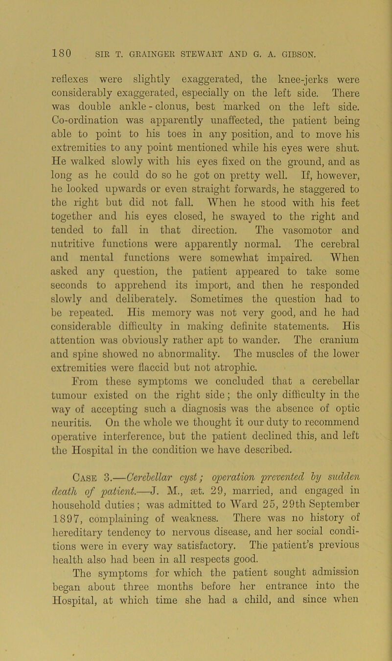 reflexes were slightly exaggerated, the knee-jerks were considerably exaggerated, especially on the left side. There was double ankle - clonus, best marked on the left side. Co-ordination was apparently unaffected, the patient being able to pomt to his toes in any position, and to move his extremities to any point mentioned while his eyes were shut. He walked slowly with his eyes fixed on the ground, and as long as he could do so he got on pretty well. If, however, he looked upwards or even straight forwards, he staggered to the right but did not fall. When he stood with his feet together and his eyes closed, he swayed to the right and tended to fall in that direction. The vasomotor and nutritive functions were apparently normal. The cerebral and mental functions were somewhat impaired. When asked any question, the patient appeared to take some seconds to apprehend its import, and then he responded slowly and deliberately. Sometimes the question had to be repeated. TIis memory was not very good, and he had considerable difficulty in making definite statements. His attention was obviously rather apt to wander. The cranium and spine showed no abnormality. The muscles of the lower extremities were flaccid but not atrophic. From tliese symptoms we concluded that a cerebellar tumour existed on the right side; the only difficulty in the way of accepting such a diagnosis was the absence of optic neuritis. On the whole we thought it our duty to recommend operative interference, but the patient declined this, and left the Hospital in the condition we have described. Case 3.—Cerebellar cyst; operation prevented by sudden death of patient.—J. M., set. 29, married, and engaged in household duties; was admitted to Ward 25, 29th September 1897, complaining of weakness. There was no history of hereditary tendency to nervous disease, and her social condi- tions were in every way satisfactory. The patient’s previous health also had been in all respects good. The symptoms for which the patient sought admission began about three months before her entrance into the Hospital, at which time she had a child, and since when