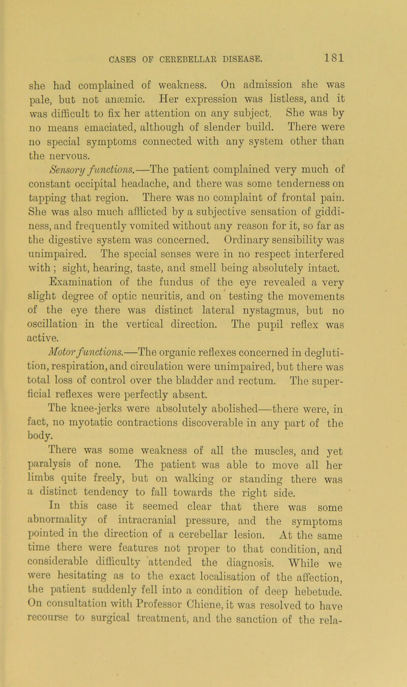 she had complained of weakness. On admission she was pale, but not amemic. Her expression was listless, and it was difficult to fix her attention on any subject. She was by no means emaciated, although of slender build. There were no special symptoms connected with any system other than the nervous. Semory functions.—The patient complained very much of constant occipital headache, and there was some tenderness on tapping that region. There was no complaint of frontal pain. She was also much afflicted by a subjective sensation of giddi- ness, and frequently vomited without any reason for it, so far as the digestive system was concerned. Ordinary sensibility was unimpamed. The special senses were in no respect interfered with ; sight, hearing, taste, and smell being absolutely intact. Examination of the fundus of the eye revealed a very slight degree of optic neuritis, and on testing the movements of the eye there was distinct lateral nystagmus, but no oscillation in the vertical direction. The pupil reflex was active. Motor functions.—The organic reflexes concerned in degluti- tion, respiration, and circulation were unimpaired, but there was total loss of control over the bladder and rectum. The super- ficial reflexes were perfectly absent. The knee-jerks were absolutely abolished—there were, in fact, no myotatic contractions discoverable in any part of the body. There was some weakness of all the muscles, and yet paralysis of none. The patient was able to move all her limbs quite freely, but on walking or standing there was a distinct tendency to fall towards the right side. In this case it seemed clear that there was some abnormality of intracranial pressure, and the symptoms pointed in the direction of a cerebellar lesion. At the same time there were features not proper to that condition, and considerable difficulty attended the diagnosis. While we were hesitating as to the exact localisation of the affection, the patient suddenly fell into a condition of deep hebetude. On consultation with Professor Chiene, it was resolved to have recourse to surgical treatment, and the sanction of the rela-