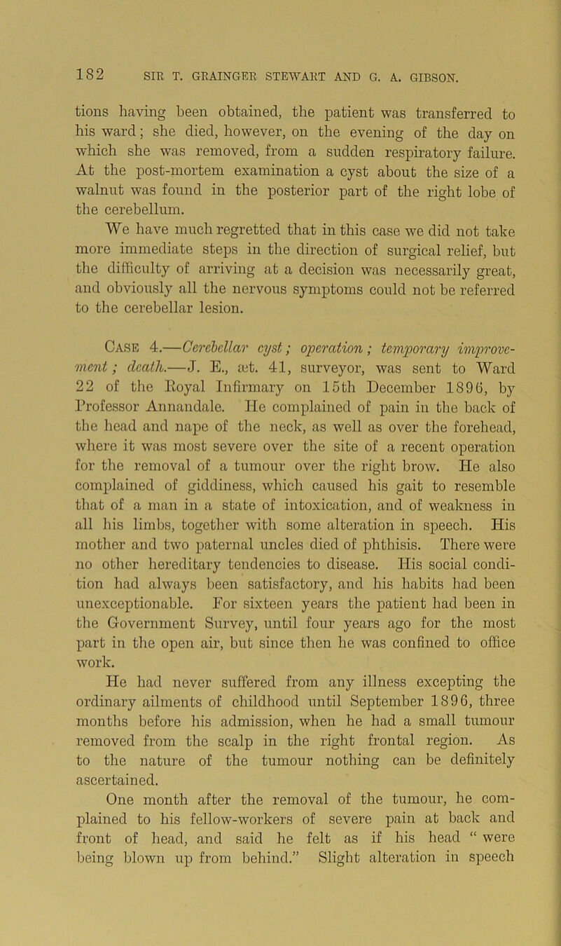 tions having been obtained, the patient was transferred to his ward; she died, however, on the evening of the day on which she was removed, from a sudden respiratory failure. At the post-mortem examination a cyst about the size of a walnut was found in the posterior part of the right lobe of the cerebellum. We have much regretted that in this case we did not take more immediate steps in the direction of surgical relief, but the difficulty of arriving at a decision was necessarily great, and obviously all the nervous symptoms could not be referred to the cerebellar lesion. Case 4.—Cerchcllar cyst; operation; temporary improve- ment; death.—J. E., let. 41, surveyor, was sent to Ward 22 of the Eoyal Infirmary on 15th December 1896, by Professor Annandale. He complained of pain in the back of the liead and nape of the neck, as well as over the forehead, where it was most severe over the site of a recent operation for the removal of a tumour over the right brow. He also complained of giddiness, which caused his gait to resemble that of a man in a state of intoxication, and of weakness in all his limbs, together with some alteration in speech. His mother and two paternal uncles died of phthisis. There were no otlier hereditary tendencies to disease. His social condi- tion had always lieen satisfactory, and his habits had been unexceptionable. For sixteen years the patient had been in the Government Survey, until four years ago for the most part in the open air, but since tlien he was confined to office work. He had never suffered from any illness excepting the ordinary ailments of childhood until September 1896, three months before his admission, when he had a small tumour removed from the scalp in the right frontal region. As to the nature of the tumour nothing can be definitely ascertained. One month after the removal of the tumour, he com- plained to his fellow-workers of severe pain at back and front of head, and said he felt as if his head “ were being blown up from behind.” Slight alteration in speech