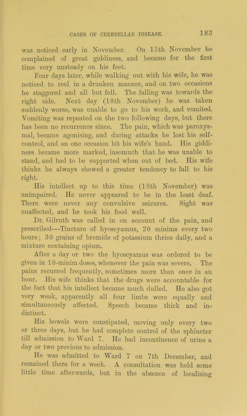 was noticed early in November. On 15 th November he complained of great giddiness, and became for the first time very unsteady on his feet. Four days later, while walking out with his wife, he was noticed to reel in a drunken manner, and on two occasions he staggered and all but fell. The falling was towards the right side. Next day (18 th November) he was taken suddenly worse, was unable to go to his work, and vomited. Vomiting was repeated on the two following days, but there has been no recurrence since. The pain, which was paroxys- mal, became agonising, and during attacks he lost his self- control, and on one occasion bit his wife’s hand. His giddi- ness became more marked, insomuch that he was unable to stand, and had to be supported when out of bed. His wife thinks he always showed a greater tendency to fall to his right. His intellect up to this time (18th November) was unimpaired. He never appeared to be in the least deaf. There were never any convulsive seizures. Sight was unaffected, and he took his food well. Dr. Gilruth was called in on account of the pain, and prescribed—Tincture of hyoscyamus, 20 minims every two hours; 3 0 grains of bromide of potassium thrice daily, and a mixture containing opium. After a day or two the hyoscyamus was ordered to be given in 10-minim doses, whenever the pain was severe. The pains recurred frequently, sometimes more than once in an hour. His wife thinks that the drugs were accountable for the fact that his intellect became much dulled. He also got very weak, apparently all four limbs were equally and simultaneously affected. Speech became thick and in- distinct. His bowels were constipated, moving only every two or three days, but he had complete control of the sphincter till admission to Ward 7. He had incontinence of urine a day or two previous to admission. He was admitted to Ward 7 on 7 th December, and remained there for a week. A consultation was held some little time afterwards, but in the absence of localising
