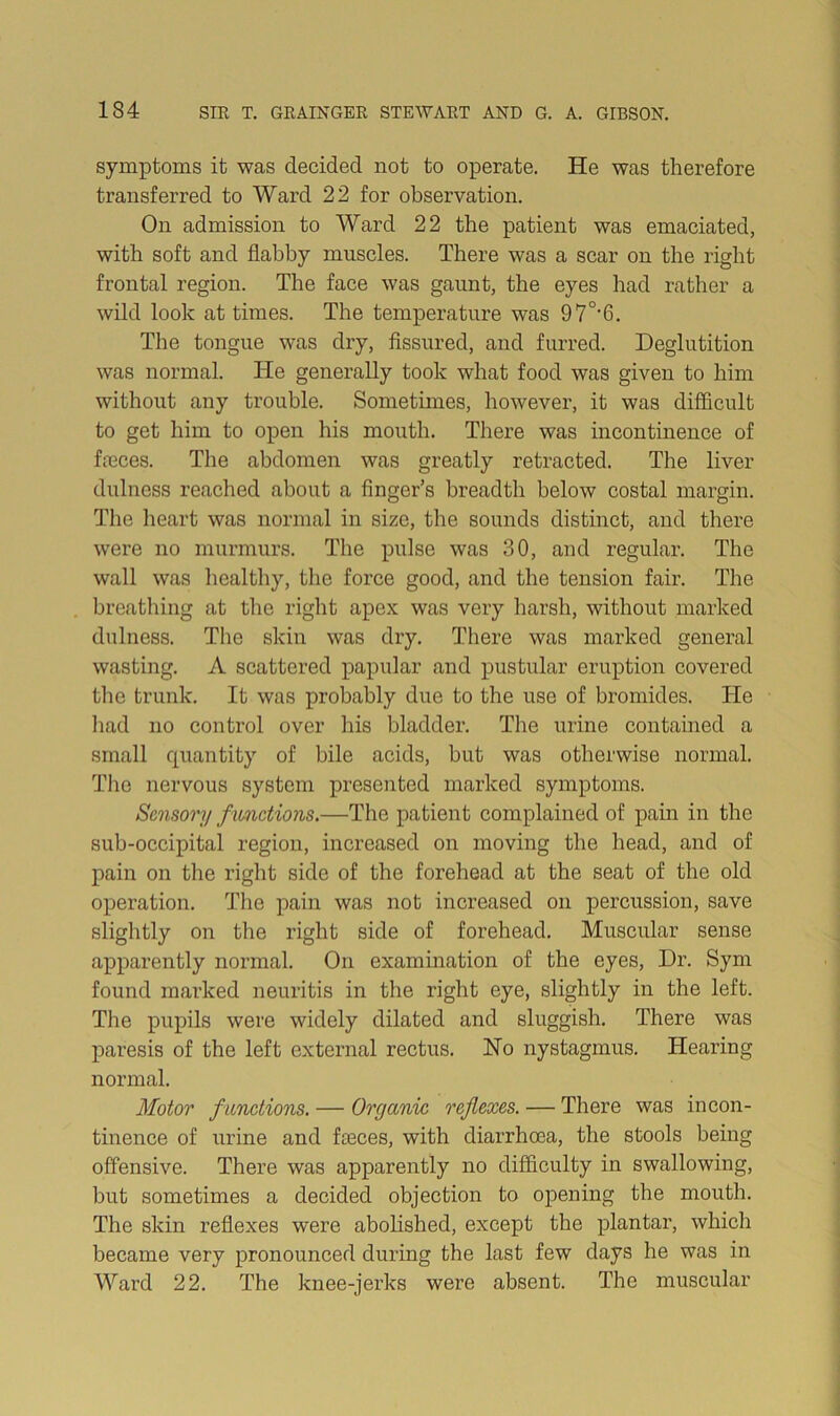 symptoms it was decided not to operate. He was therefore transferred to Ward 22 for observation. On admission to Ward 22 the patient was emaciated, with soft and flabby muscles. There was a scar on the right frontal region. The face was gaunt, the eyes had rather a wild look at times. The temperature was 97°'6. The tongue was dry. Assured, and furred. Deglutition was normal. He generally took what food was given to him without any trouble. Sometimes, however, it was difficult to get him to open his mouth. There was incontinence of fa3ces. The abdomen was greatly retracted. The liver dulness reached about a finger’s breadth below costal margin. Tlie lieart was normal in size, the sounds distinct, and there were no murmurs. The pulse was 30, and regular. The wall was healthy, the force good, and the tension fair. The breathing at the riglit apex was very harsh, without marked dulness. The skin was dry. There was marked general wasting. A scattered papular and pustular eruption covered the trunk. It was probably due to the use of bromides. He had no control over his bladder. Tlie urine contained a small quantity of bile acids, but was otherwise normal. The nervous system presented marked symptoms. Sensory fmictions,—The patient complained of pain in the sub-occipital region, increased on moving the head, and of pain on the right side of the forehead at the seat of the old operation. The pain was not increased on percussion, save sliglitly on the right side of forehead. Muscular sense apparently normal. On examination of the eyes. Dr. Sym found marked neuritis in the right eye, slightly in the left. The pupils were widely dilated and sluggish. There was paresis of the left external rectus. No nystagmus. Hearing normal. Motor functions. — Organic reflexes. — There was incon- tinence of urine and fa3ces, with diarrhoea, the stools being offensive. There was apparently no difficulty in swallowing, but sometimes a decided objection to opening the mouth. The skin reflexes were abolished, except the plantar, which became very pronounced during the last few days he was in Ward 22. The knee-jex’ks were absent. The muscular