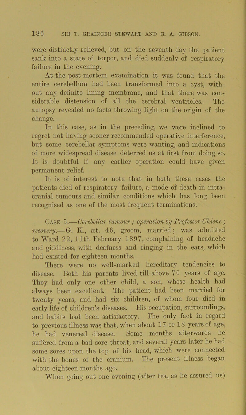 were distinctly relieved, but on the seventh day the patient sank into a state of torpor, and died suddenly of respiratory failure in the evening. At the post-mortem exammation it was found that the entire cerebellum had been transformed into a cyst, with- out any definite lining membrane, and that there was con- siderable distension of all the cerebral ventricles. The autopsy revealed no facts throwing light on the origin of the change. In this case, as in the preceding, we were inclined to regret not having sooner recommended operative interferenee, but some cerebellar symptoms were wanting, and indications of more widespread disease deterred us at first from doing so. It is doubtful if any earlier operation could have given permanent relief. It is of interest to note that in both these cases the patients died of respiratory failure, a mode of death in intra- cranial tumours and similar conditions which has long been recognised as one of the most frequent terminations. Case 5.—Cerebellar tumour; operation by Professor Gliiene; recovery.—G. K., oet. 46, groom, married; was admitted to Ward 22, 11th February 1897, complaining of headache and giddiness, with deafness and ringing in the ears, which had existed for eighteen months. There were no well-marked hereditary tendencies to disease. Both his parents lived till above 70 years of age. They had only one other child, a son, whose health had always been excellent. The patient had been married for twenty years, and had six children, of whom four died in early life of children’s diseases. His occupation, surroundings, and habits had been satisfactory. The only fact in regard to previous illness was that, when about 17 or 18 years of age, he had venereal disease. Some months afterwards he suffered from a bad sore throat, and several years later he had some sores upon the top of his head, which were connected with the bones of the cranium. The present illness began about eighteen months ago. Wlien going out one evening (after tea, as lie assured us)
