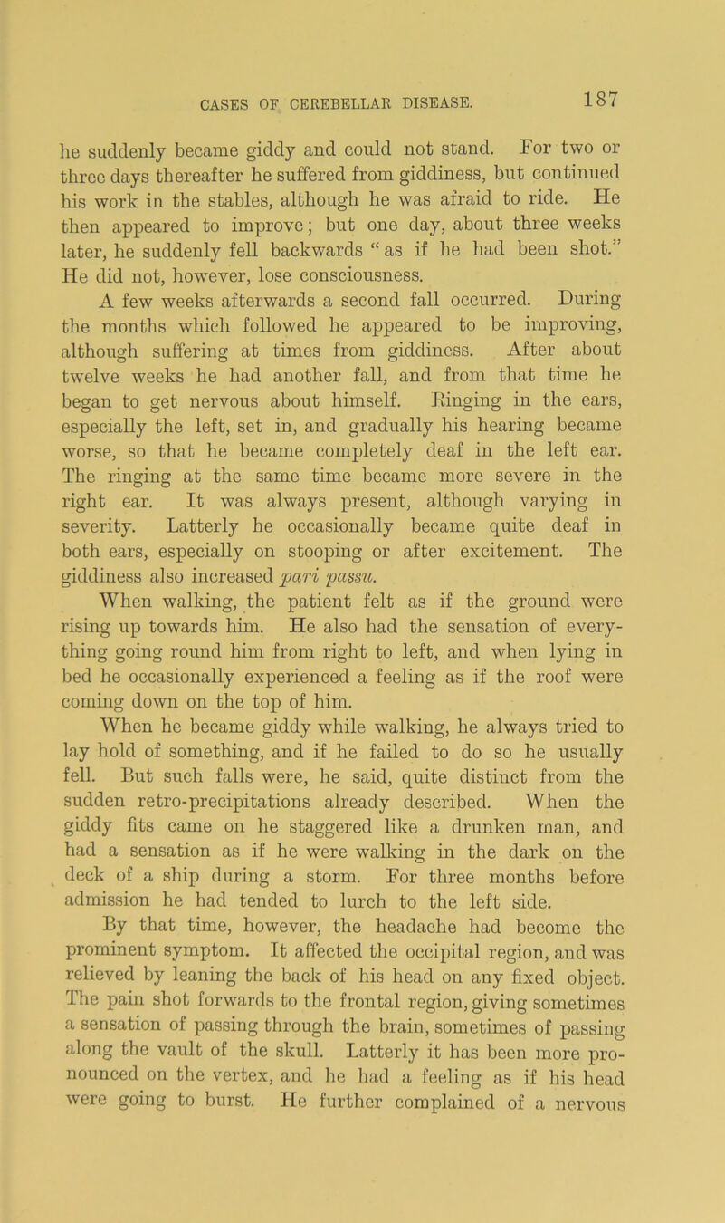 he suddenly became giddy and could not stand. For two or three days thereafter he suffered from giddiness, but continued his work in the stables, although he was afraid to ride. He then appeared to improve; but one day, about three weeks later, he suddenly fell backwards “ as if he had been shot.’' He did not, however, lose consciousness. A few weeks afterwards a second fall occurred. During the months which followed he appeared to be improving, although suffering at times from giddiness. After about twelve weeks he had another fall, and from that time he began to get nervous about himself. Einging in the ears, especially the left, set in, and gradually his hearing became worse, so that he became completely deaf in the left ear. The ringing at the same time became more severe in the right ear. It was always present, although varying in severity. Latterly he occasionally became quite deaf in both ears, especially on stooping or after excitement. The giddiness also increased pari passu. When walking, the patient felt as if the ground were rising up towards him. He also had the sensation of every- thing going round him from right to left, and when lying in bed he occasionally experienced a feeling as if the roof were commg down on the top of him. When he became giddy while walking, he always tried to lay hold of something, and if he failed to do so he usually fell. But such falls were, he said, quite distinct from the sudden retro-precipitations already described. When the giddy fits came on he staggered like a drunken man, and had a sensation as if he were walking in the dark on the deck of a ship during a storm. For three months before admission he had tended to lurch to the left side. By that time, however, the headache had become the prominent symptom. It affected the occipital region, and was relieved by leaning the back of his head on any fixed object. The pain shot forwards to the frontal region, giving sometimes a sensation of passing through the brain, sometimes of passing along the vault of the skull. Latterly it has been more pro- nounced on the vertex, and he had a feeling as if his head were going to burst. He further complained of a nervous