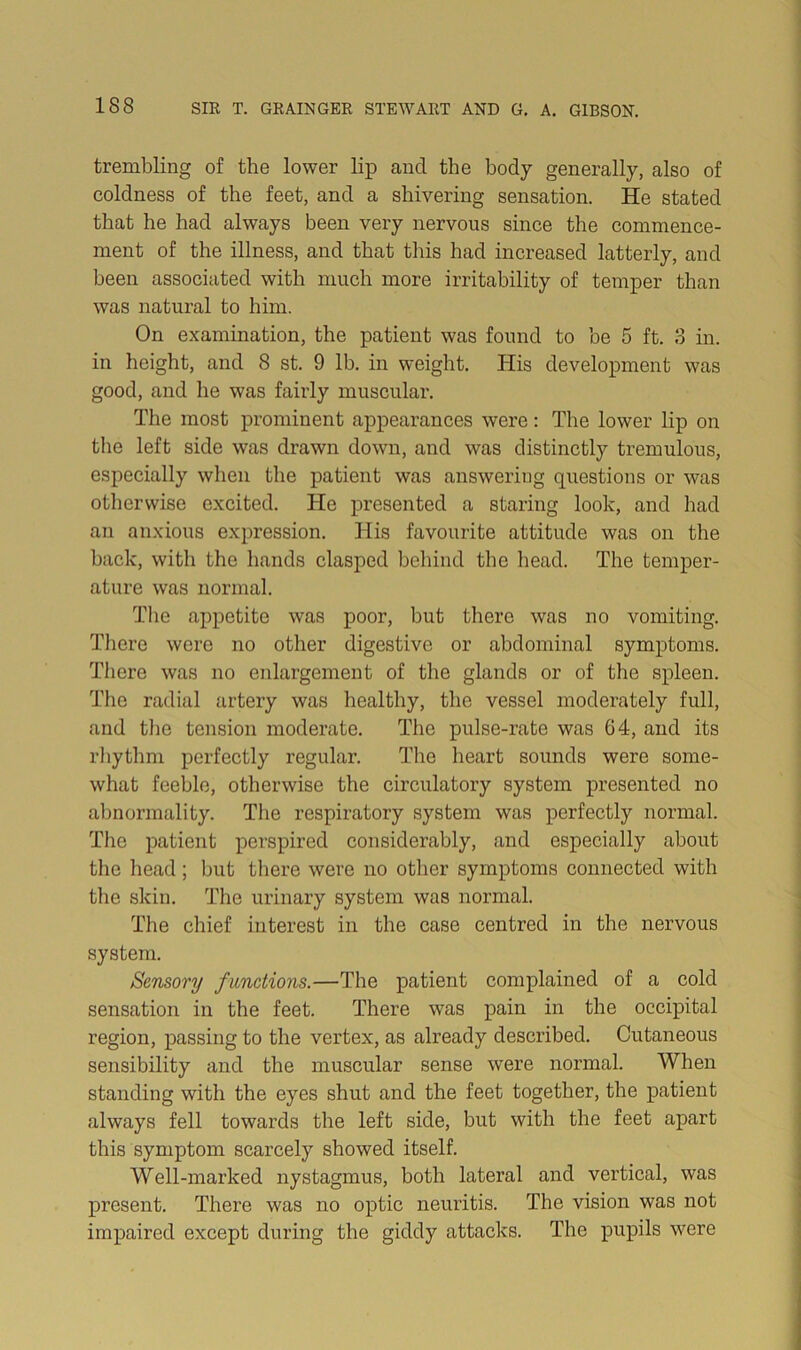 trembling of the lower lip and the body generally, also of coldness of the feet, and a shivering sensation. He stated that he had always been very nervous since the commence- ment of the illness, and that tins had increased latterly, and been associated with much more irritability of temper than was natural to him. On examination, the patient was found to be 5 ft. 3 in. in height, and 8 st. 9 lb. in weight. His development was good, and he was faiidy muscular. The most prominent appearances were: The lower lip on the left side was drawn down, and was distinctly tremulous, especially when the patient was answering questions or was otherwise excited. He presented a staring look, and had an anxious expression. His favourite attitude was on the back, with the hands clasped behind the head. The temper- ature was normal. Tlie appetite was poor, but there was no vomiting. There were no other digestive or abdominal symptoms. There was no enlargement of the glands or of the spleen. The radial artery was healthy, the vessel moderately full, and tlie tension moderate. The pulse-rate was 64, and its rhythm perfectly regular. Tlie heart sounds were some- what feeble, otherwise the circulatory system presented no abnormality. The respiratory system was perfectly normal. The patient perspired considerably, and especially about tlic head; but there were no other symptoms connected with the skin. The urinary system was normal. The chief interest in the case centred in the nervous system. Sensory functions.—The patient complained of a cold sensation in the feet. There was pain in the occipital region, passing to the vertex, as already described. Cutaneous sensibility and the muscular sense were normal. When standing with the eyes shut and the feet together, the patient always fell towards the left side, but with the feet apart this symptom scarcely showed itself. Well-marked nystagmus, both lateral and vertical, was present. There was no optic neuritis. The vision was not impaired except during the giddy attacks. The pupils were