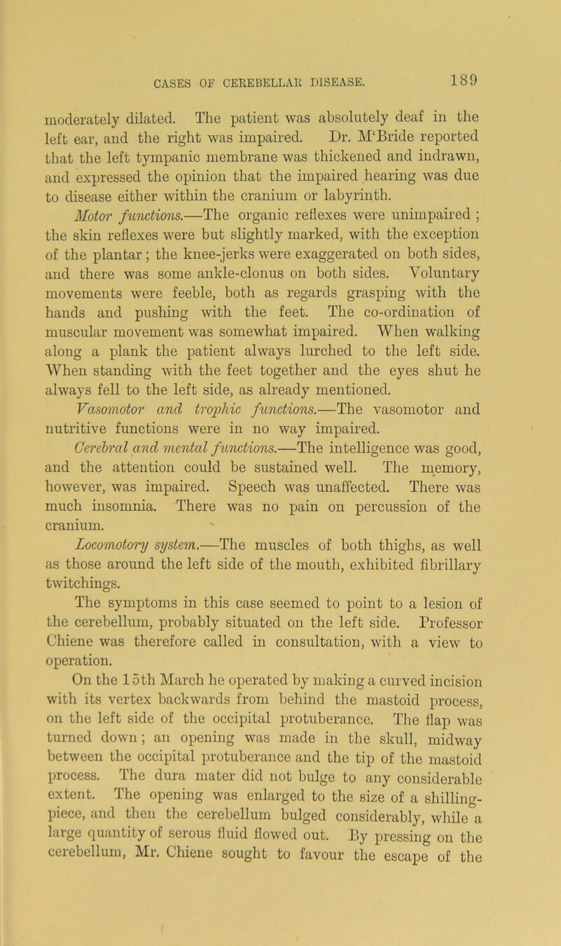 moderately dilated. The patient was absolutely deaf in the left ear, and the right was impaired. Dr. M‘Bride reported that the left tympanic membrane was thickened and indrawn, and expressed the opinion that the impaired hearing was due to disease either within the cranium or labyrinth. Motor fuTictions.—The organic reflexes were unimpaired ; the skin reflexes were but slightly marked, with the exception of the plantar; the knee-jerks were exaggerated on both sides, and there was some ankle-clonus on both sides. Voluntary movements were feeble, both as regards grasping with the hands and pushing with the feet. The co-ordination of muscular movement was somewhat impaired. When walking along a plank the patient always lurched to the left side. When standing with the feet together and the eyes shut he always fell to the left side, as already mentioned. Vasomotor and trophic functions.—The vasomotor and nutritive functions were in no way impaired. Cerebral and mental functions.—The intelligence was good, and the attention could be sustained well. The memory, however, was impaired. Speech was unaffected. There was much insomnia. There was no pain on percussion of the cranium. Locomotory system.—The muscles of both thighs, as well as those around the left side of the mouth, exhibited fibrillary twitchings. The symptoms in this case seemed to point to a lesion of the cerebellum, probably situated on the left side. Professor Chiene was therefore called in consultation, with a view to operation. On the 15th March he operated by making a curved incision with its vertex backwards from behind the mastoid process, on the left side of the occipital protuberance. The flap was turned down; an opening was made in the skull, midway between the occipital protuberance and the tip of the mastoid process. The dura mater did not bulge to any considerable extent. The opening was enlarged to the size of a shilling- piece, and then the cerebellum bulged considerably, while a large quantity of serous fluid flowed out. By pressing on the cerebellum, Mr. Chiene sought to favour the escape of the