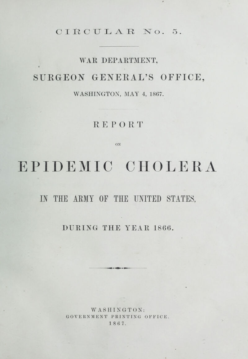 WAR DEPARTMENT, tr SURGEON GENERAL’S OFFICE, WASHINGTON, MAY 4, 1867. REPORT ON EPIDEMIC CHOLERA IK THE ARMY OF THE UNITED STATES, DURING THE YEAR 1866. WASHINGTON: GOVERNMENT PRINTING OFFICE. 1 8 6 7.