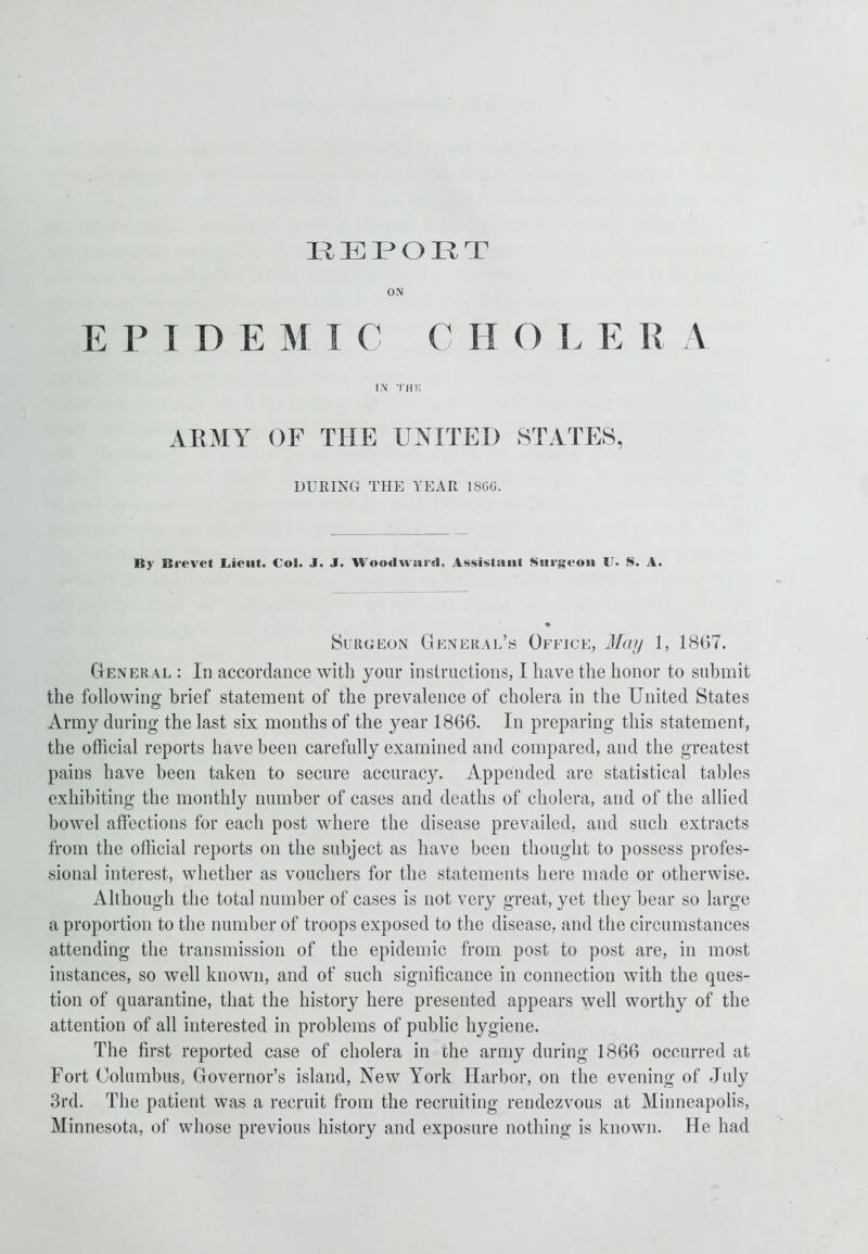 REPORT ON E P I I) E M I C C I I OLE R A IN THK ARMY OF THE UNITED STATES, DURING THE YEAR 1866. By Brevet Lieut. €ol. J. J. Woodward, Assistant Surgeon U. S. A. Burgeon General’s Office, May 1, 1867. General : In accordance with your instructions, I have the honor to submit the following brief statement of the prevalence of cholera in the United States Army during the last six months of the year 1866. In preparing this statement, the official reports have been carefully examined and compared, and the greatest pains have been taken to secure accuracy. Appended are statistical tables exhibiting the monthly number of cases and deaths of cholera, and of the allied bowel affections for each post where the disease prevailed, and such extracts from the official reports on the subject as have been thought to possess profes- sional interest, whether as vouchers for the statements here made or otherwise. Although the total number of cases is not very great, yet they bear so large a proportion to the number of troops exposed to the disease, and the circumstances attending the transmission of the epidemic from post to post are, in most instances, so well known, and of such significance in connection with the ques- tion of quarantine, that the history here presented appears well worthy of the attention of all interested in problems of public hygiene. The first reported case of cholera in the army during 1866 occurred at Fort Columbus, Governor’s island, New York Harbor, on the evening of July 3rd. The patient was a recruit from the recruiting rendezvous at Minneapolis, Minnesota, of whose previous history and exposure nothing is known. He had