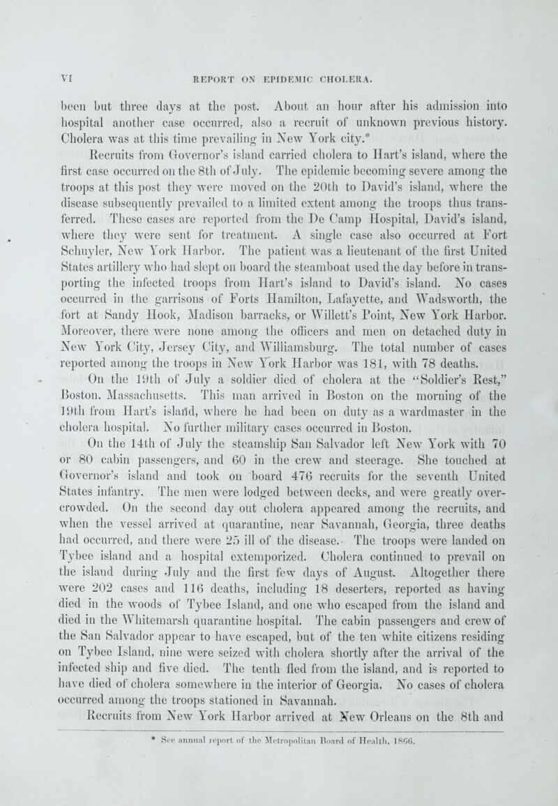 been but three days at the post. About an hour after his admission into hospital another case occurred, also a recruit of unknown previous history. Cholera was at this time prevailing in New York city.® Recruits from Governor’s island carried cholera to Hart’s island, where the hrst case occurred on the 8th of July. The epidemic becoming severe among the troops at this post they were moved on the 20th to David’s island, where the disease subsequently prevailed to a limited extent among the troops thus trans- ferred. These cases are reported from the De Camp Hospital, David’s island, where they were sent for treatment. A single case also occurred at Fort Schuyler, New York Harbor. The patient was a lieutenant of the first United States artillery who had slept on board the steamboat used the day before in trans- porting the infected troops from Hart’s island to David’s island. No cases occurred in the garrisons of Forts Hamilton, Lafayette, and Wadsworth, the fort at Sandy Hook, Madison barracks, or Willett’s Point, New York Harbor. Moreover, there were none among the officers and men on detached duty in New York City, Jersey City, and Williamsburg. The total number of cases reported among the troops in New York Harbor was 181, with 78 deaths. On the 19th of July a soldier died of cholera at the “Soldier’s Rest,” Poston, Massachusetts. This man arrived in Boston on the morning of the 19th from Hart’s island, where he had been on duty as a wardmaster in the cholera hospital. No further military cases occurred in Boston. On the 14th of July the steamship San Salvador left New York with 70 or 80 cabin passengers, and 60 in the crew and steerage. She touched at Governor’s island and took on board 476 recruits for the seventh United States infantry. The men were lodged between decks, and were greatly over- crowded. On the second day out cholera appeared among the recruits, and when the vessel arrived at quarantine, near Savannah, Georgia, three deaths had occurred, and there were 25 ill of the disease. The troops were landed on Tybee island and a hospital extemporized. Cholera continued to prevail on the island during July and the first few days of August. Altogether there were 202 cases and 116 deaths, including 18 deserters, reported as having died in the woods of Tjdiee Island, and one who escaped from the island and died in the Whitemarsh quarantine hospital. The cabin passengers and crew of the San Salvador appear to have escaped, but of the ten white citizens residing on Tybee Island, nine were seized with cholera shortly after the arrival of the infected ship and five died. The tenth fled from the island, and is reported to have died of cholera somewhere in the interior of Georgia. No cases of cholera occurred among the troops stationed in Savannah. Recruits from New York Harbor arrived at New Orleans on the 8th and * See annual report of the Metropolitan Board of Healtli. 1SG6.