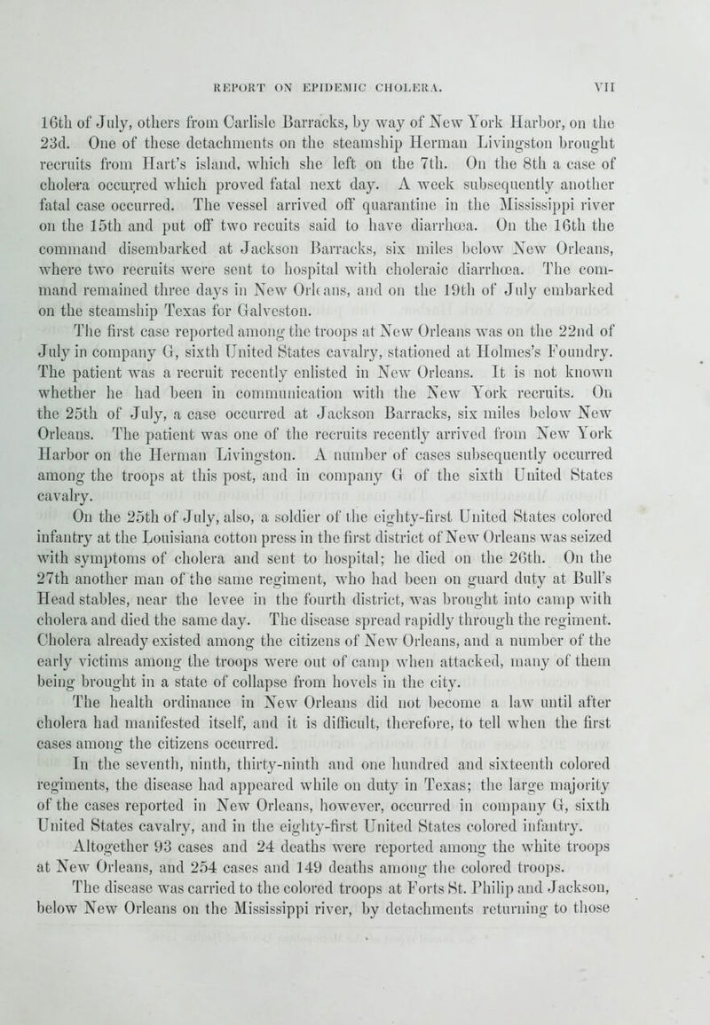 16th of July, others from Carlisle Barracks, by way of New York Harbor, on the 23d. One of these detachments on the steamship Herman Livingston brought recruits from Hart’s island, which she left on the 7th. On the 8th a case of cholera occurred which proved fatal next day. A week subsequently another fatal case occurred. The vessel arrived off quarantine in the Mississippi river on the 15th and put off two recuits said to have diarrhoea. On the 16th the command disembarked at Jackson Barracks, six miles below New Orleans, where two recruits were sent to hospital with choleraic diarrhoea. The com- mand remained three days in New Orleans, and on the 19th of July embarked on the steamship Texas for Galveston. The first case reported among the troops at New Orleans was on the 22nd of July in company G, sixth United States cavalry, stationed at Holmes’s Foundry. The patient was a recruit recently enlisted in New Orleans. It is not known whether he had been in communication with the New York recruits. On the 25th of July, a case occurred at Jackson Barracks, six miles below New Orleans. The patient was one of the recruits recently arrived from New York Harbor on the Herman Livingston. A number of cases subsequently occurred among the troops at this post, and in company G of the sixth United States cavalry. On the 25th of July, also, a soldier of the eighty-first United States colored infantry at the Louisiana cotton press in the first district of New Orleans was seized with symptoms of cholera and sent to hospital; he died on the 26th. On the 27th another man of the same regiment, who had been on guard duty at Bull's Head stables, near the levee in the fourth district, was brought into camp with cholera and died the same day. The disease spread rapidly through the regiment. Cholera already existed among the citizens of New Orleans, and a number of the early victims among the troops were out of camp when attacked, many of them being brought in a state of collapse from hovels in the city. The health ordinance in New Orleans did not become a law until after cholera had manifested itself, and it is difficult, therefore, to tell when the first cases among the citizens occurred. In the seventh, ninth, thirty-ninth and one hundred and sixteenth colored regiments, the disease had appeared while on duty in Texas; the large majority of the cases reported in New Orleans, however, occurred in company G, sixth United States cavalry, and in the eighty-first United States colored infantry. Altogether 93 cases and 24 deaths were reported among the white troops at New Orleans, and 254 cases and 149 deaths among the colored troops. The disease was carried to the colored troops at Forts St. Philip and Jackson, below New Orleans on the Mississippi river, by detachments returning to those