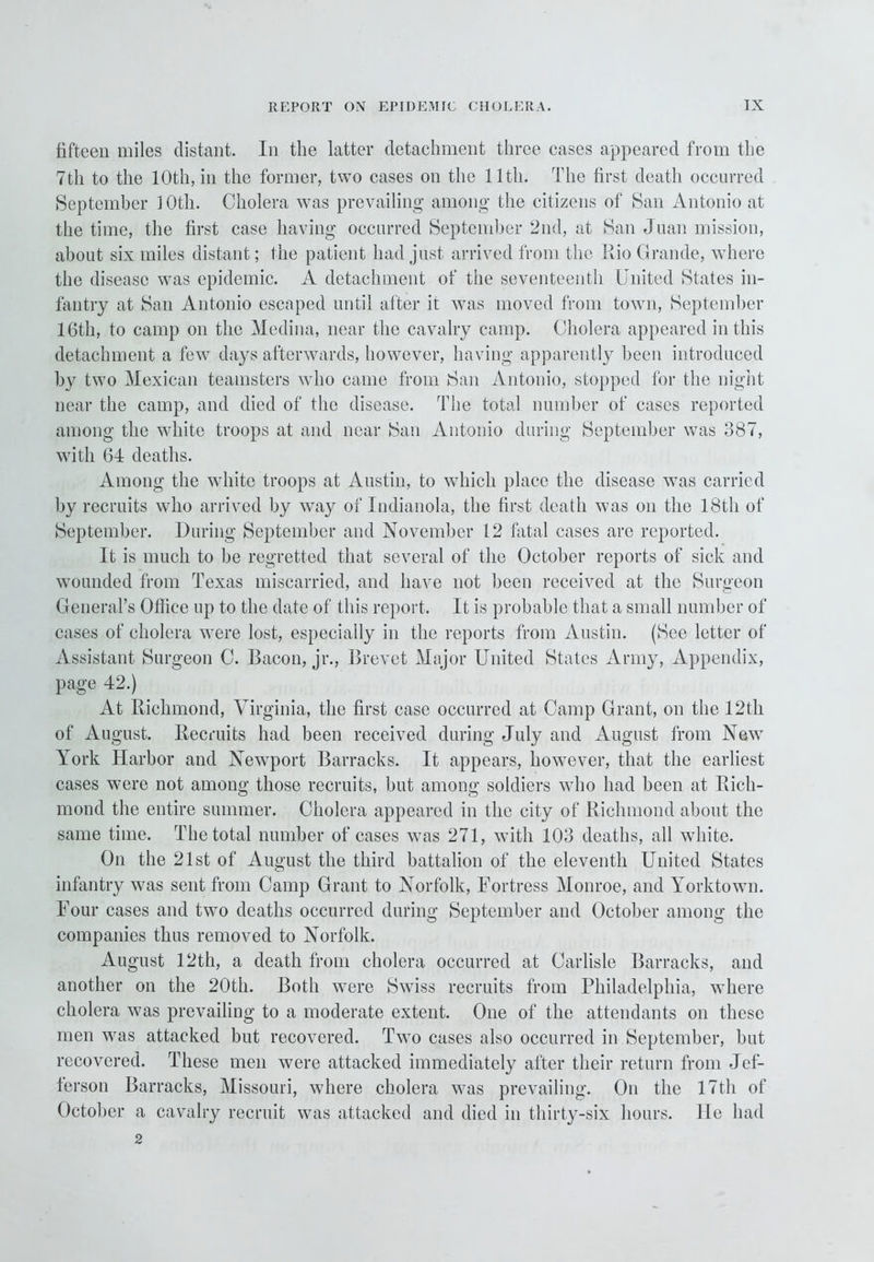 fifteen miles distant. In the latter detachment three eases appeared from the 7th to the 10th, in the former, two cases on the lltli. The first death occurred September 1 Oth. Cholera was prevailing among the citizens of San Antonio at the time, the first case having occurred September 2nd, at San Juan mission, about six miles distant; the patient had just arrived from the Kio Grande, where the disease was epidemic. A detachment of the seventeenth United States in- fantry at San Antonio escaped until after it was moved from town, September 16th, to camp on the Medina, near the cavalry camp. Cholera appeared in this detachment a few days afterwards, however, having apparently been introduced by two Mexican teamsters who came from San Antonio, stopped for the night near the camp, and died of the disease. The total number of cases reported among the white troops at and near San Antonio during September was 387, with 64 deaths. Among the white troops at Austin, to which place the disease was carried by recruits who arrived by way of Indianola, the first death was on the 18th of September. During September and November 12 fatal cases arc reported. It is much to be regretted that several of the October reports of sick and wounded from Texas miscarried, and have not been received at the Surgeon General’s Office up to the date of this report. It is probable that a small number of cases of cholera were lost, especially in the reports from Austin. (See letter of Assistant Surgeon C. Bacon, jr.. Brevet Major United States Army, Appendix, page 42.) At Richmond, Virginia, the first case occurred at Camp Grant, on the 12th of August. Recruits had been received during July and August from New York Harbor and Newport Barracks. It appears, howTever, that the earliest cases were not among those recruits, but among soldiers who had been at Rich- mond the entire summer. Cholera appeared in the city of Richmond about the same time. The total number of cases was 271, with 103 deaths, all white. On the 21st of August the third battalion of the eleventh United States infantry was sent from Camp Grant to Norfolk, Fortress Monroe, and Yorktown. Four cases and two deaths occurred during September and October among the companies thus removed to Norfolk. August 12th, a death from cholera occurred at Carlisle Barracks, and another on the 20th. Both wrere Swiss recruits from Philadelphia, where cholera was prevailing to a moderate extent. One of the attendants on these men was attacked but recovered. Two cases also occurred in September, but recovered. These men were attacked immediately after their return from Jef- ferson Barracks, Missouri, where cholera was prevailing. On the 17th of October a cavalry recruit was attacked and died in thirty-six hours. He had 2