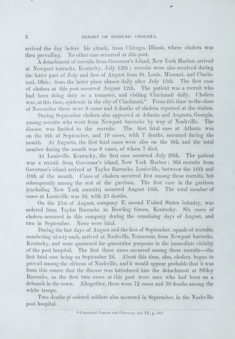 arrived the day before his attack, from Chicago, Illinois, where cholera was then prevailing. No other case occurred at this post. A detachment of recruits from Governor’s Island, New York Harbor, arrived at Newport barracks, Kentucky, July 12th ; recruits were also received during the latter part of July and first of August from St. Louis, Missouri, and Cincin- nati, Ohio; from the latter place almost daily after July 13th. The first case of cholera at this post occurred August 12th. The patient was a recruit who had been doing duty as a teamster, and visiting Cincinnati daily. Cholera was, at this time, epidemic in the city of Cincinnati.* From this time to the close of November there were 9 cases and 5 deaths of cholera reported at the station. During September cholera also appeared at Atlanta and Augusta, Georgia, among recruits who went from Newport barracks by way of Nashville. The disease was limited to the recruits. The first fatal case at Atlanta was on the 9th of September, and 19 cases, with 7 deaths, occurred during the month. At Augusta, the first fatal cases were also on the 9th, and the total number during the month was 8 cases, of whom 7 died. At Louisville, Kentucky, the first case occurred July 29th. The patient was a recruit from Governor’s island, New York Harbor; 364 recruits from Governor’s island arrived at Taylor Barracks, Louisville, between the 16th and 19th of the month. Cases of cholera occurred first among these recruits, but subsequently among the rest of the garrison. The first case in the garrison (excluding Newr York recruits) occurred August 18th. The total number of cases at Louisville was 36, with 23 deaths. On the 21st of August, company E, second United States infantry, was ordered from Taylor Barracks to Bowling Green, Kentucky. Six cases of cholera occurred in this company during the remaining days of August, and two in September. None were fatal. During the last days of August and the first of September, squads of recruits, numbering ninety each, arrived at Nashville, Tennessee, from Newport barracks, Kentucky, and were quartered for quarantine purposes in the immediate vicinity of the post hospital. The first three cases occurred among these recruits—the first fatal case being on September 2d. About this time, also, cholera began to prevail among the citizens of Nashville, and it would appear probable that it was from this source that the disease was introduced into the detachment at Sibley Barracks, as the first two cases at this post were men who had been on a debauch in the town. Altogether, there were 72 cases and 39 deaths among the white troops. Two deaths of colored soldiers also occurred in September, in the Nashville post hospital. * Cincinnati Lancet and Observer, vol. IX, p. 561.