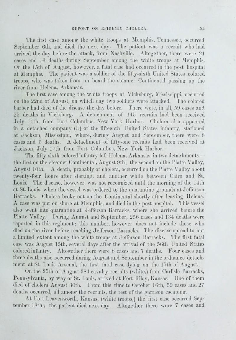 The first case among the white troops at Memphis, Tennessee, occurred September 6th, and died the next day. The patient was a recruit who had arrived the day before the attack, from Nashville. Altogether, there were 21 cases and 16 deaths during September among the white troops at Memphis. On the 15th of August, however, a fatal case had occurred in the post hospital at Memphis. The patient was a soldier of the fifty-sixth United States colored troops, who was taken from on board the steamer Continental passing up the river from Helena, Arkansas. The first case among the white troops at Vicksburg, Mississippi, occurred on the 22nd of August, on which day two soldiers were attacked. The colored barber had died of the disease the day before. There were, in all, 59 cases and 25 deaths in Vicksburg. A detachment of 145 recruits had been received July 11th, from Fort Columbus, New York Harbor. Cholera also appeared in a detached company (E) of the fifteenth United States infantry, stationed at Jackson, Mississippi, where, during August and September, there were 8 cases and 6 deaths. A detachment of fifty-one recruits had been received at Jackson, July 17th, from Fort Columbus, New York Harbor. The fifty-sixth colored infantry left Helena, Arkansas, in two detachments-— the first on the steamer Continental, August 9th; the second on the Platte A'alley, August 10th. A death, probably of cholera, occurred on the Platte Valley about twenty-four hours after starting, and another while between Cairo and St. Louis. The disease, however, was not recognized until the morning of the 14th at St. Louis, when the vessel was ordered to the quarantine grounds at Jefferson Barracks. Cholera broke out on the Continental shortly after leaving Helena. A case was put on shore at Memphis, and died in the post hospital. This vessel also went into quarantine at Jefferson Barracks, where she arrived before the Platte Valley. During August and September, 256 cases and 134 deaths were reported in this regiment; this number, however, does not include those who died on the river before reaching Jefferson Barracks. The disease spread to but a limited extent among the white troops at Jefferson Barracks. The first fatal case was August 15th, several days after the arrival of the 56th United States colored infantry. Altogether there were 8 cases and 7 deaths. Four cases and three deaths also occurred during August and September in the ordnance detach- ment at St. Louis Arsenal, the first fatal case dying on the 17th of August. On the 25th of August 384 cavalry recruits (white,) from Carlisle Barracks, Pennsylvania, by way of St. Louis, arrived at Fort Bilcy, Kansas. One of them died of cholera August 30th. From this time to October 16th, 59 cases and 27 deaths occurred, all among the recruits, the rest of the garrison escaping. At Fort Leavenworth, Kansas, (white troops,) the first case occurred Sep- tember 18th ; the patient died next day. Altogether there were 7 cases and