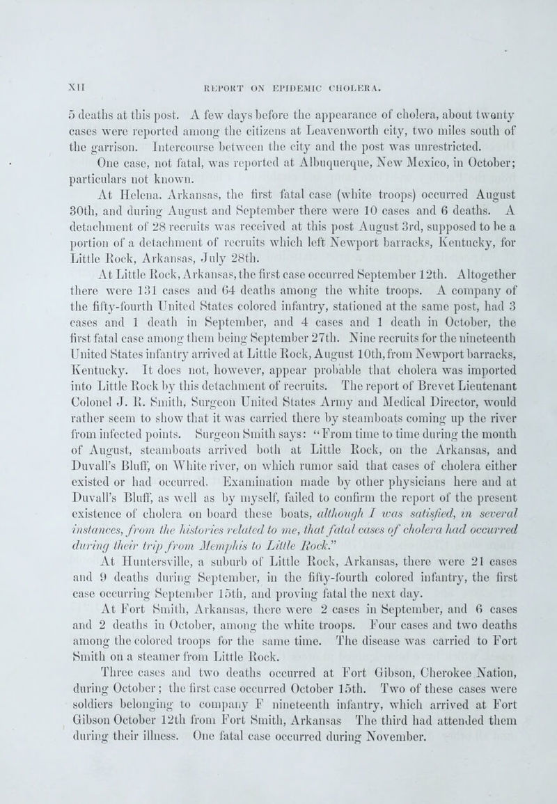 5 deaths at this post. A few days before the appearance of cholera, about twenty cases were reported among the citizens at Leavenworth city, two miles south of the garrison. Intercourse between the city and the post was unrestricted. One case, not fatal, was reported at Albuquerque, New Mexico, in October; particulars not known. At Helena, Arkansas, the first fatal case (white troops) occurred August 30th, and during August and September there were 10 cases and 6 deaths. A detachment of 28 recruits was received at this post August 3rd, supposed to be a portion of a detachment of recruits which left Newport barracks, Kentucky, for Little Rock, Arkansas, July 28th. At Little Rock, Arkansas, the first case occurred September 12th. Altogether there were 131 cases and 64 deaths among the white troops. A company of the fifty-fourth United States colored infantry, stationed at the same post, had 3 cases and 1 death in September, and 4 cases and 1 death in October, the first fatal case among them being September 27th. Nine recruits for the nineteenth United States infantry arrived at Little Rock, August 10th, from Newport barracks, Kentucky. It does not, however, appear probable that cholera was imported into Little Rock by this detachment of recruits. The report of Brevet Lieutenant Colonel J. R. Smith, Surgeon United States Army and Medical Director, would rather seem to show that it was carried there by steamboats coming up the river from infected points. Surgeon Smith says: “From time to time during the month of August, steamboats arrived both at Little Rock, on the Arkansas, and Duvall’s Bluff, on White river, on which rumor said that cases of cholera either existed or had occurred. Examination made by other physicians here and at Duvall’s Bluff, as well as by myself, failed to confirm the report of the present existence of cholera on board these boats, although 1 teas satisfied, in several instances, from the histories related to me, that fatal cases of cholera had occurred during their trip from Memphis to Little Rock.” At Huntersville, a suburb of Little Rock, Arkansas, there were 21 cases and 9 deaths during September, in the fifty-fourth colored infantry, the first case occurring September 15th, and proving fatal the next day. At Fort Smith, Arkansas, there were 2 cases in September, and 6 cases and 2 deaths in October, among the white troops. Four cases and two deaths among the colored troops for the same time. The disease was carried to Fort Smith on a steamer from Little Rock. Three cases and two deaths occurred at Fort Gibson, Cherokee Nation, during October ; the first case occurred October 15th. Two of these cases were soldiers belonging to company F nineteenth infantry, which arrived at Fort Gibson October 12th from Fort Smith, Arkansas The third had attended them during their illness. One fatal case occurred during November.