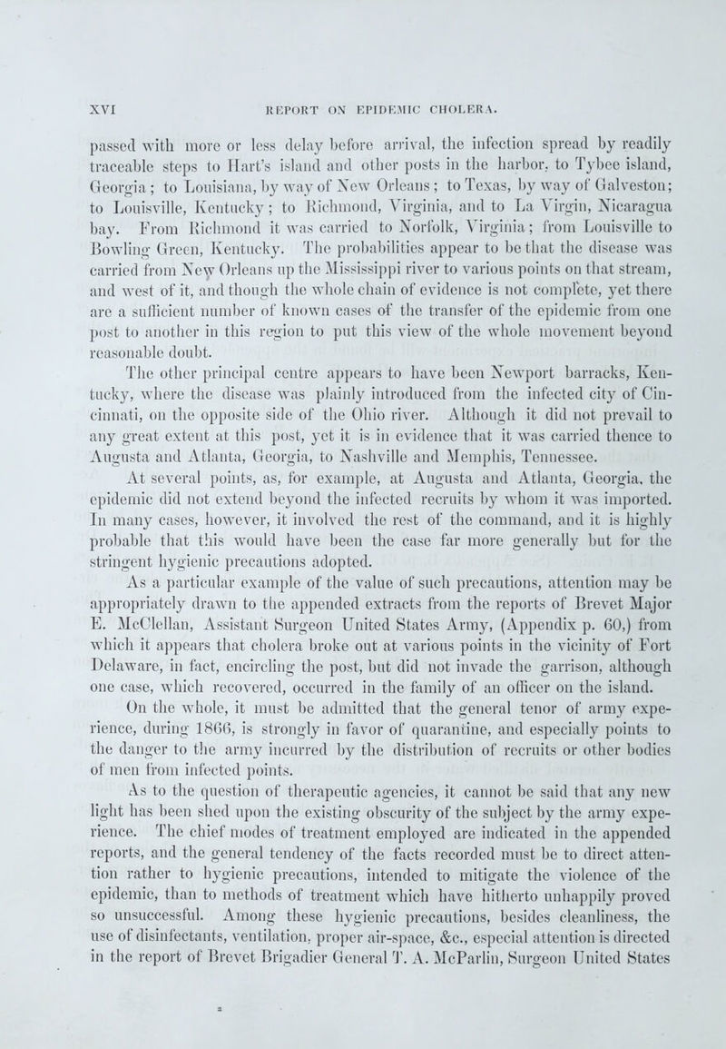 passed with more or less delay before arrival, the infection spread by readily traceable steps to Hart’s island and other posts in the harbor, to Tybee island, Georgia; to Louisiana, by way of New Orleans ; to Texas, by way of Galveston; to Louisville, Kentucky; to Richmond, Virginia, and to La Virgin, Nicaragua bay. From Richmond it was carried to Norfolk, Virginia; from Louisville to Bowling Green, Kentucky. The probabilities appear to be that the disease was carried from New Orleans up the Mississippi river to various points on that stream, and west of it, and though the whole chain of evidence is not complete, yet there are a sufficient number of known cases of the transfer of the epidemic from one post to another in this region to put this view of the whole movement beyond reasonable doubt. The other principal centre appears to have been Newport barracks, Ken- tucky, where the disease was plainly introduced from the infected city of Cin- cinnati, on the opposite side of the Ohio river. Although it did not prevail to any great extent at this post, yet it is in evidence that it was carried thence to Augusta and Atlanta, Georgia, to Nashville and Memphis, Tennessee. At several points, as, for example, at Augusta and Atlanta, Georgia, the epidemic did not extend beyond the infected recruits by whom it was imported. In many cases, however, it involved the rest of the command, and it is highly probable that this would have been the case far more generally but for the stringent hygienic precautions adopted. As a particular example of the value of such precautions, attention may be appropriately drawn to the appended extracts from the reports of Brevet Major E. McClellan, Assistant Surgeon United States Army, (Appendix p. 60,) from which it appears that cholera broke out at various points in the vicinity of Fort Delaware, in fact, encircling the post, but did not invade the garrison, although one case, which recovered, occurred in the family of an officer on the island. On the whole, it must be admitted that the general tenor of army expe- rience, during 1866, is strongly in favor of quarantine, and especially points to the danger to the army incurred by the distribution of recruits or other bodies of men from infected points. As to the question of therapeutic agencies, it cannot be said that any new light has been shed upon the existing obscurity of the subject by the army expe- rience. The chief modes of treatment employed are indicated in the appended reports, and the general tendency of the facts recorded must he to direct atten- tion rather to hygienic precautions, intended to mitigate the violence of the epidemic, than to methods of treatment which have hitherto unhappily proved so unsuccessful. Among these hygienic precautions, besides cleanliness, the use of disinfectants, ventilation, proper air-space, &c., especial attention is directed in the report of Brevet Brigadier General T. A. McParlin, Surgeon United States