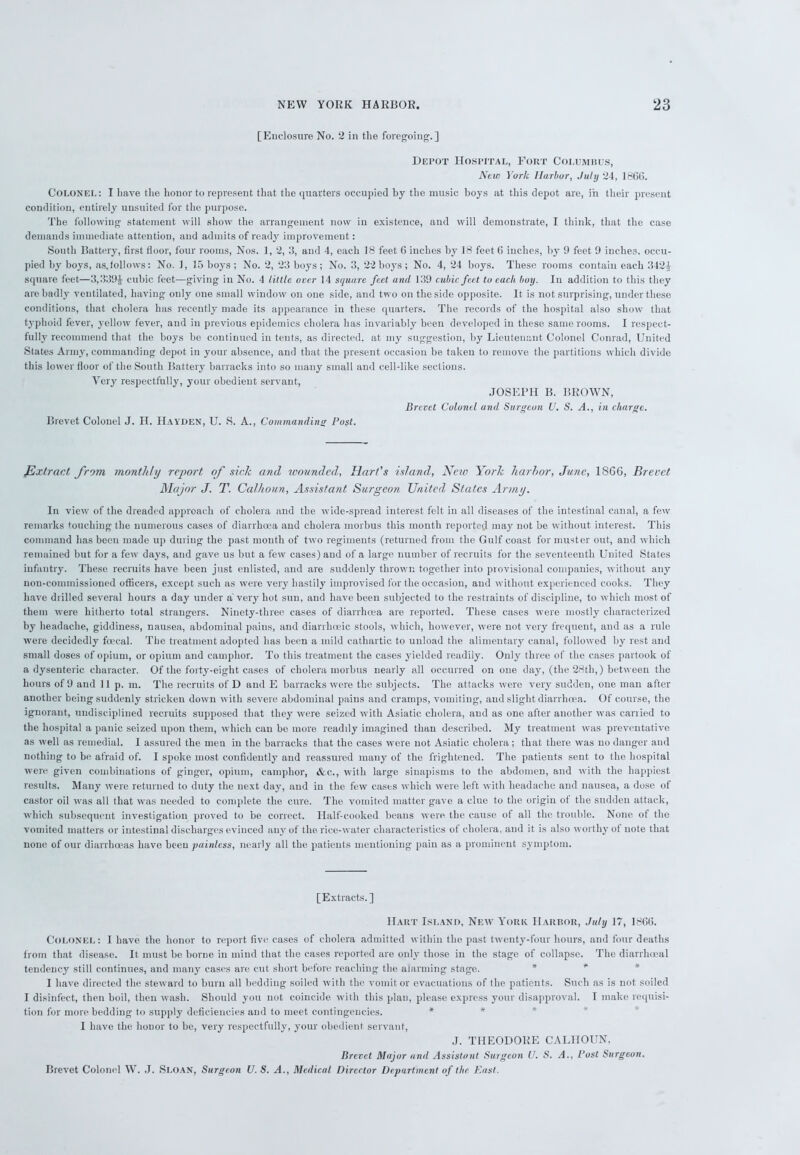 [Enclosure No. 2 in the foregoing.] Depot Hospital, Fort Columbus, New York Harbor, July 24, 1866. Colonel: I have the honor to represent that the quarters occupied by the music boys at this depot are, in their present condition, entirely unsuited for the purpose. The following statement will show the arrangement now in existence, and will demonstrate, I think, that the case demands immediate attention, and admits of ready improvement: South Battery, first floor, four rooms, Nos. 1, 2, 3, and 4, each 18 feet 6 inches by 18 feet 6 inches, by 9 feet 9 inches, occu- pied by boys, as.follows: No. 1, 15 boys; No. 2, 23 boys; No. 3, 22 boys; No. 4, 24 boys. These rooms contain each 342^ square feet—3,339J cubic feet—giving in No. 4 little over 14 square feet and 139 cubic feet to each boy. In addition to this they are badly ventilated, having only one small window on one side, and two on the side opposite. It is not surprising, under these conditions, that cholera has recently made its appearance in these quarters. The records of the hospital also show that typhoid fever, yellow fever, and in previous epidemics cholera has invariably been developed in these same rooms. I respect- fully recommend that the boys be continued in tents, as directed, at my suggestion, by Lieutenant Colonel Conrad, United States Army, commanding depot in your absence, and that the present occasion be taken to remove the partitions which divide this lower floor of the South Battery barracks into so many small and cell-like sections. Very respectfully, your obedient servant, JOSEPH B. BROWN, Brevet Colonel and Surgeon U. S. A., in charge. Brevet Colonel J. H. Hayden, U. S. A., Commanding Post. Extract from monthly report of sick and wounded, Hart's island, New York harbor, June, I860, Brevet Major J. T. Calhoun, Assistant Surgeon United States Army. In view of the dreaded approach of cholera and the wide-spread interest felt in all diseases of the intestinal canal, a few remarks touching the numerous cases of diarrhoea and cholera morbus this month reported may not be without interest. This command has been made up during the past month of two regiments (returned from the Gulf coast for muster out, and which remained but for a few days, and gave us but a few cases) and of a large number of recruits for the seventeenth United States infantry. These recruits have been just enlisted, and are suddenly thrown together into provisional companies, without any non-commissioned officers, except such as were very hastily improvised for the occasion, and without experienced cooks. They have drilled several hours a day under a very hot sun, and have been subjected to the restraints of discipline, to which most of them were hitherto total strangers. Ninety-three cases of diarrhoea are reported. These cases were mostly characterized by headache, giddiness, nausea, abdominal pains, and diarrhoeic stools, which, however, were not very frequent, and as a rule were decidedly fcecal. The treatment adopted has been a mild cathartic to unload the alimentary canal, followed by rest and small doses of opium, or opium and camphor. To this treatment the cases yielded readily. Only three of the cases partook of a dysenteric character. Of the forty-eight cases of cholera morbus nearly all occurred on one day, (the 28th,) between the hours of 9 and 11 p. m. The recruits of D and E barracks were the subjects. The attacks were very sudden, one man after another being suddenly stricken down with severe abdominal pains and cramps, vomiting, and slight diarrhoea. Of course, the ignorant, undisciplined recruits supposed that they were seized with Asiatic cholera, and as one after another was canied to the hospital a panic seized upon them, which can be more readily imagined than described. My treatment was preventative as well as remedial. I assured the men in the barracks that the cases were not Asiatic cholera; that there was no danger and nothing to be afraid of. I spoke most confidently and reassured many of the frightened. The patients sent to the hospital were given combinations of ginger, opium, camphor, &c., with large sinapisms to the abdomen, and with the happiest results. Many were returned to duty the next day, and in the few cases which were left with headache and nausea, a dose of castor oil was all that was needed to complete the cure. The vomited matter gave a clue to the origin ot the sudden attack, which subsequent investigation proved to be correct. Half-cooked beaus were the cause of all the trouble. None of the vomited matters or intestinal discharges evinced any of the rice-water characteristics of cholera, and it is also worthy ot note that none of our diarrhoeas have been painless, nearly all the patients mentioning pain as a prominent symptom. [Extracts.] Hart Island, New York Harbor, July 17, 1866. Colonel: I have the honor to report five cases of cholera admitted within the past twenty-four hours, and four deaths from that disease. It must be borne in mind that the cases reported are only those in the stage of collapse. The diarrheeal tendency still continues, and many cases are cut short before reaching the alarming stage. I have directed the steward to burn all bedding soiled with the vomit or evacuations of the patients. Such as is not soiled I disinfect, then boil, then wash. Should you not coincide with this plan, please express your disapproval. I make requisi- tion for more bedding to supply deficiencies and to meet contingencies. * * I have the honor to be, very respectfully, your obedient, servant, J. THEODORE CALHOUN. Brevet Major and Assistant Surgeon U. S. A., Post Surgeon. Brevet Colonel W. J. Sloan, Surgeon U. S. A., Medical Director Department of the East.